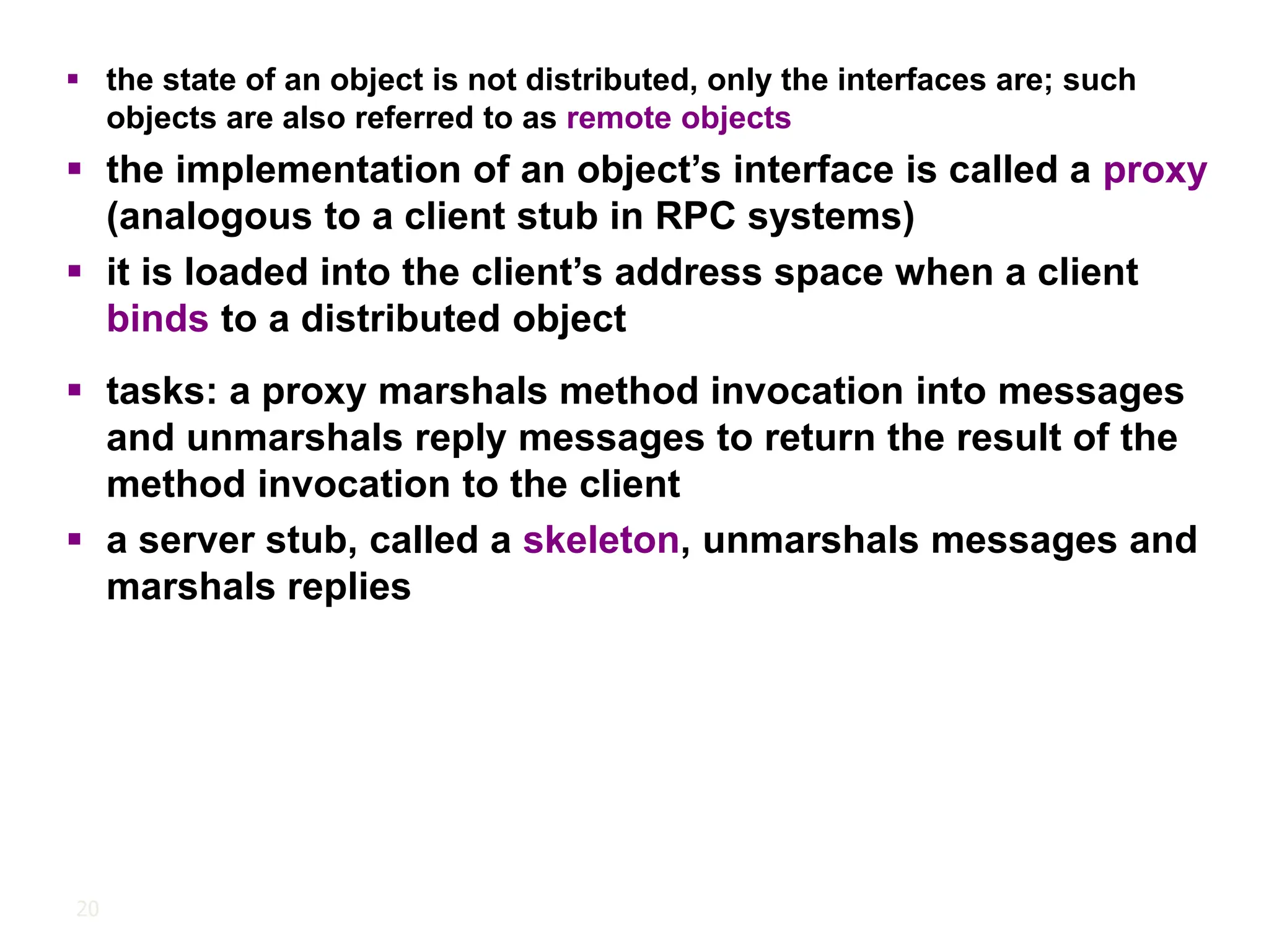 20
▪ the state of an object is not distributed, only the interfaces are; such
objects are also referred to as remote objects
▪ the implementation of an object’s interface is called a proxy
(analogous to a client stub in RPC systems)
▪ it is loaded into the client’s address space when a client
binds to a distributed object
▪ tasks: a proxy marshals method invocation into messages
and unmarshals reply messages to return the result of the
method invocation to the client
▪ a server stub, called a skeleton, unmarshals messages and
marshals replies
 