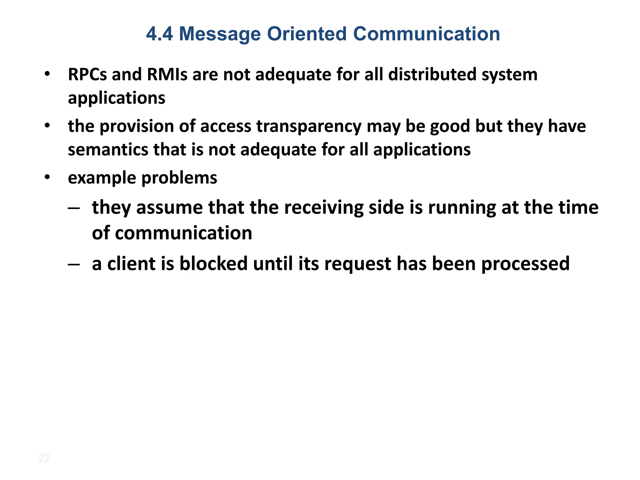 22
• RPCs and RMIs are not adequate for all distributed system
applications
• the provision of access transparency may be good but they have
semantics that is not adequate for all applications
• example problems
– they assume that the receiving side is running at the time
of communication
– a client is blocked until its request has been processed
4.4 Message Oriented Communication
 