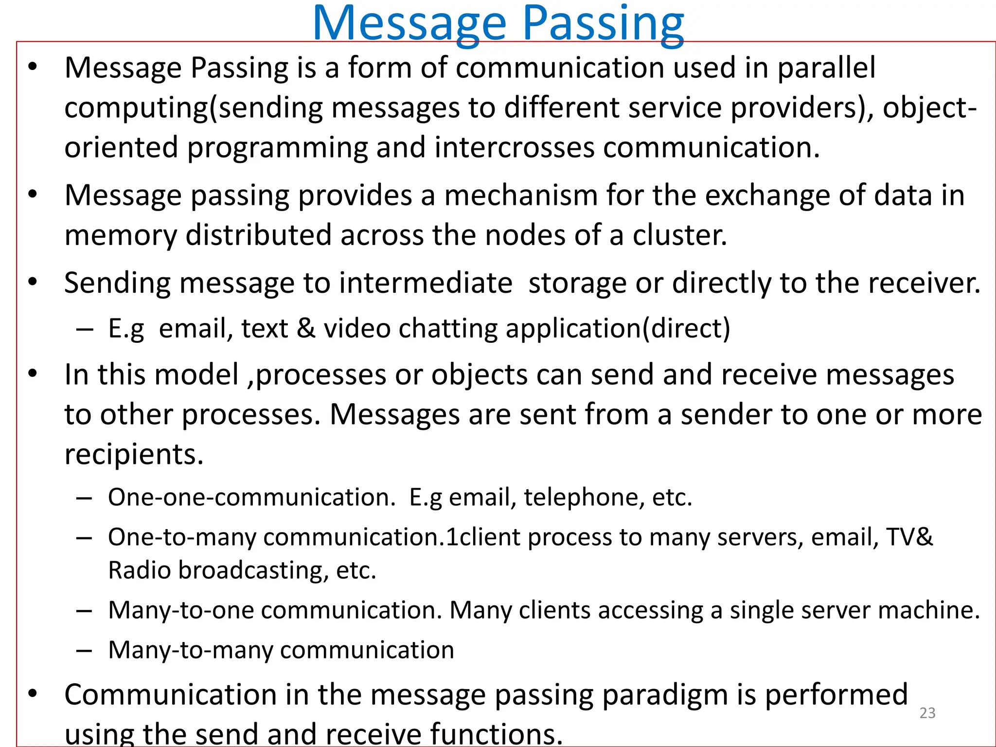 Message Passing
• Message Passing is a form of communication used in parallel
computing(sending messages to different service providers), object-
oriented programming and intercrosses communication.
• Message passing provides a mechanism for the exchange of data in
memory distributed across the nodes of a cluster.
• Sending message to intermediate storage or directly to the receiver.
– E.g email, text & video chatting application(direct)
• In this model ,processes or objects can send and receive messages
to other processes. Messages are sent from a sender to one or more
recipients.
– One-one-communication. E.g email, telephone, etc.
– One-to-many communication.1client process to many servers, email, TV&
Radio broadcasting, etc.
– Many-to-one communication. Many clients accessing a single server machine.
– Many-to-many communication
• Communication in the message passing paradigm is performed
using the send and receive functions.
23
 