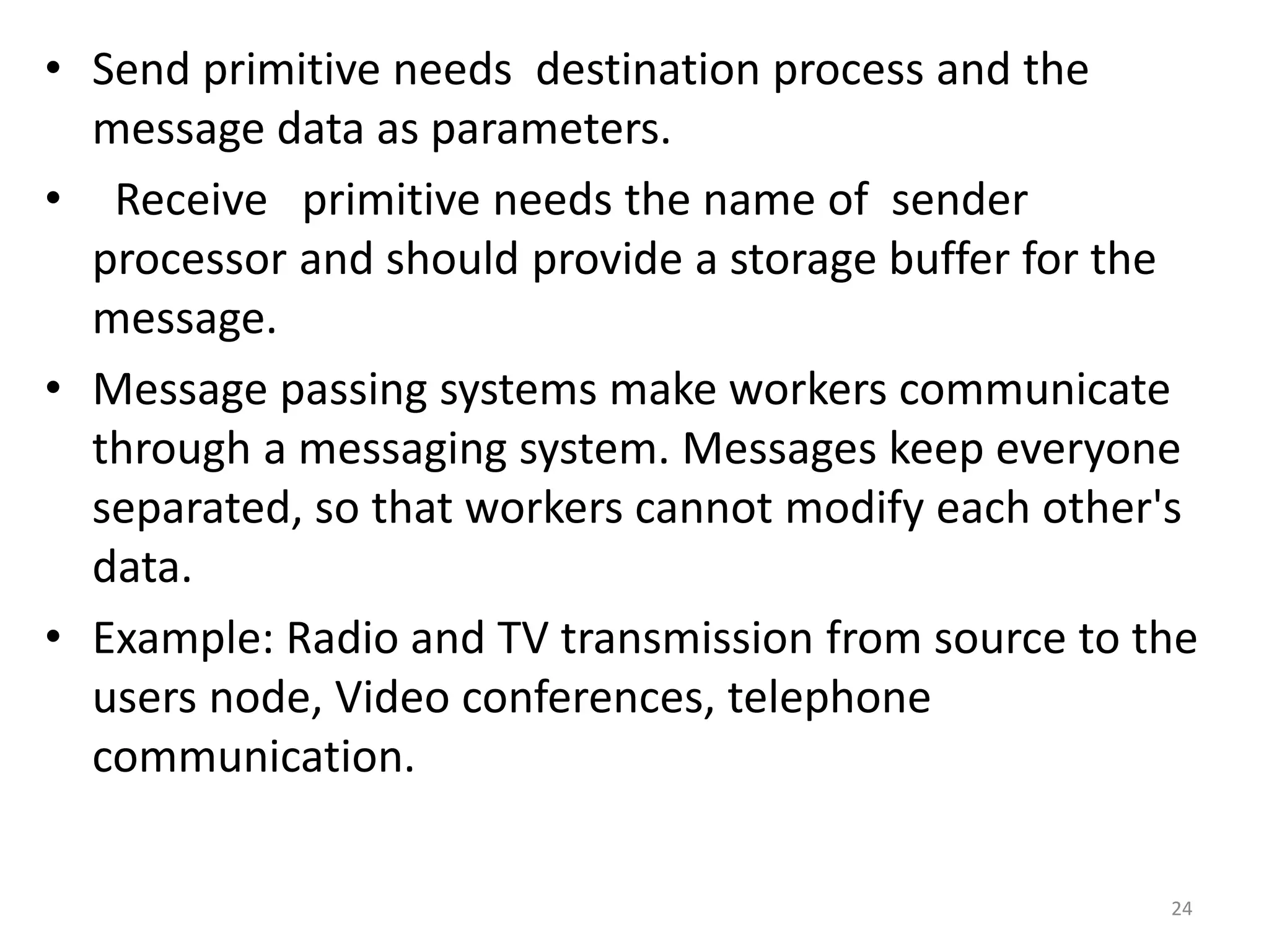 • Send primitive needs destination process and the
message data as parameters.
• Receive primitive needs the name of sender
processor and should provide a storage buffer for the
message.
• Message passing systems make workers communicate
through a messaging system. Messages keep everyone
separated, so that workers cannot modify each other's
data.
• Example: Radio and TV transmission from source to the
users node, Video conferences, telephone
communication.
24
 