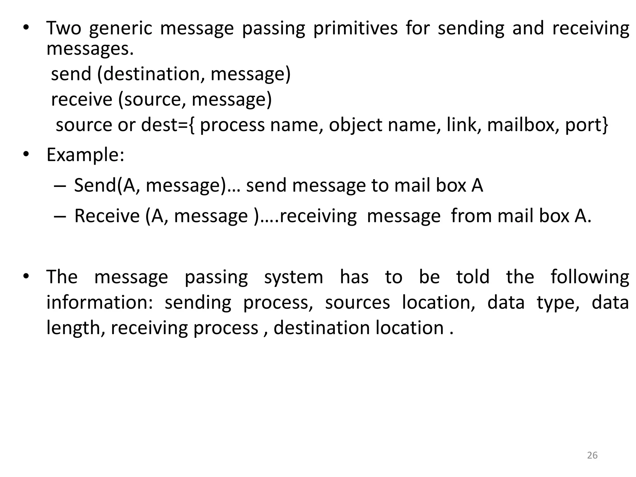 • Two generic message passing primitives for sending and receiving
messages.
send (destination, message)
receive (source, message)
source or dest={ process name, object name, link, mailbox, port}
• Example:
– Send(A, message)… send message to mail box A
– Receive (A, message )….receiving message from mail box A.
• The message passing system has to be told the following
information: sending process, sources location, data type, data
length, receiving process , destination location .
26
 