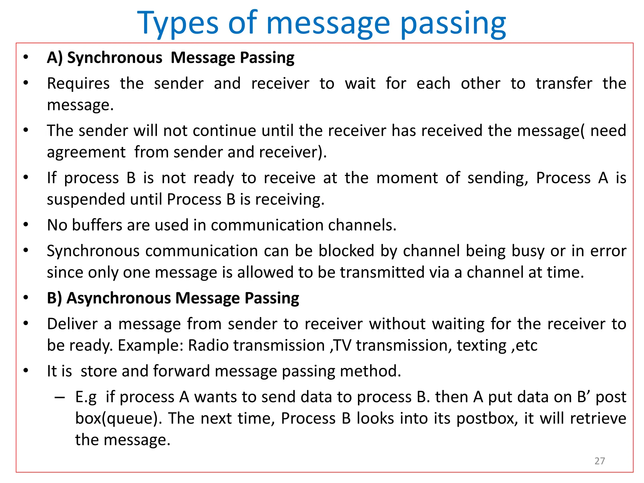 Types of message passing
• A) Synchronous Message Passing
• Requires the sender and receiver to wait for each other to transfer the
message.
• The sender will not continue until the receiver has received the message( need
agreement from sender and receiver).
• If process B is not ready to receive at the moment of sending, Process A is
suspended until Process B is receiving.
• No buffers are used in communication channels.
• Synchronous communication can be blocked by channel being busy or in error
since only one message is allowed to be transmitted via a channel at time.
• B) Asynchronous Message Passing
• Deliver a message from sender to receiver without waiting for the receiver to
be ready. Example: Radio transmission ,TV transmission, texting ,etc
• It is store and forward message passing method.
– E.g if process A wants to send data to process B. then A put data on B’ post
box(queue). The next time, Process B looks into its postbox, it will retrieve
the message.
27
 