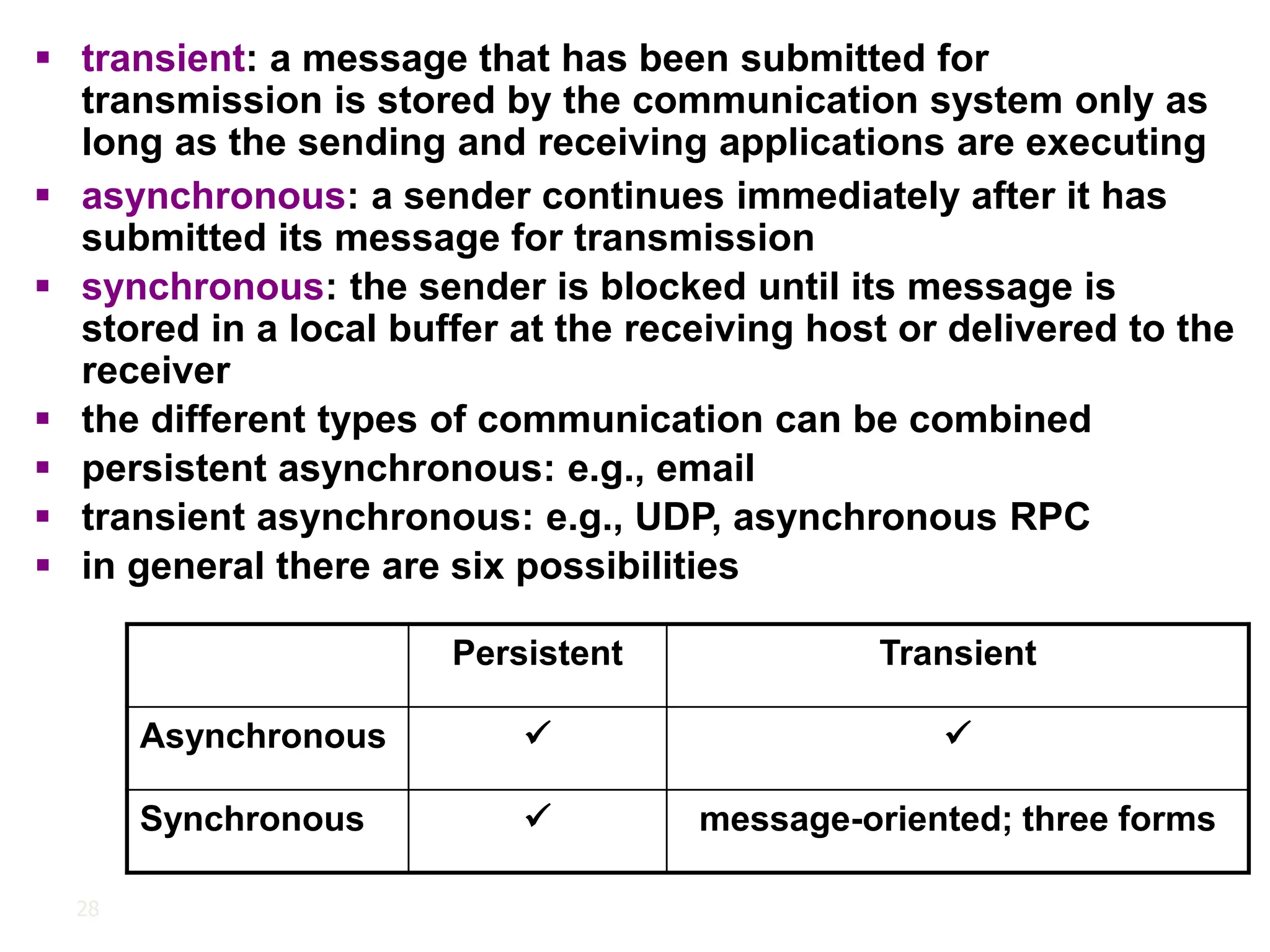 28
▪ transient: a message that has been submitted for
transmission is stored by the communication system only as
long as the sending and receiving applications are executing
Persistent Transient
Asynchronous ✓ ✓
Synchronous ✓ message-oriented; three forms
▪ asynchronous: a sender continues immediately after it has
submitted its message for transmission
▪ synchronous: the sender is blocked until its message is
stored in a local buffer at the receiving host or delivered to the
receiver
▪ the different types of communication can be combined
▪ persistent asynchronous: e.g., email
▪ transient asynchronous: e.g., UDP, asynchronous RPC
▪ in general there are six possibilities
 