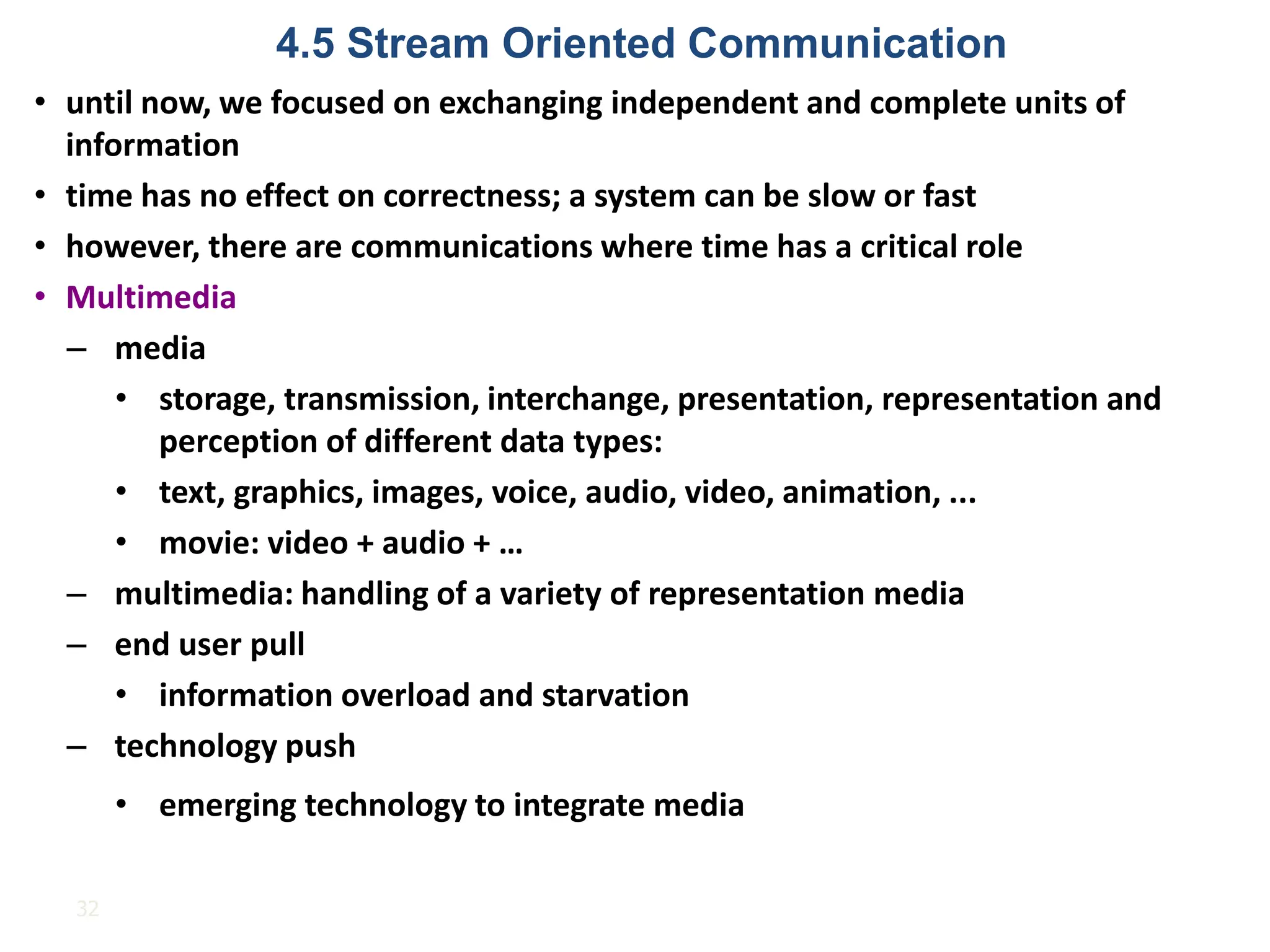 32
• until now, we focused on exchanging independent and complete units of
information
• time has no effect on correctness; a system can be slow or fast
• however, there are communications where time has a critical role
• Multimedia
– media
• storage, transmission, interchange, presentation, representation and
perception of different data types:
• text, graphics, images, voice, audio, video, animation, ...
• movie: video + audio + …
– multimedia: handling of a variety of representation media
– end user pull
• information overload and starvation
– technology push
• emerging technology to integrate media
4.5 Stream Oriented Communication
 