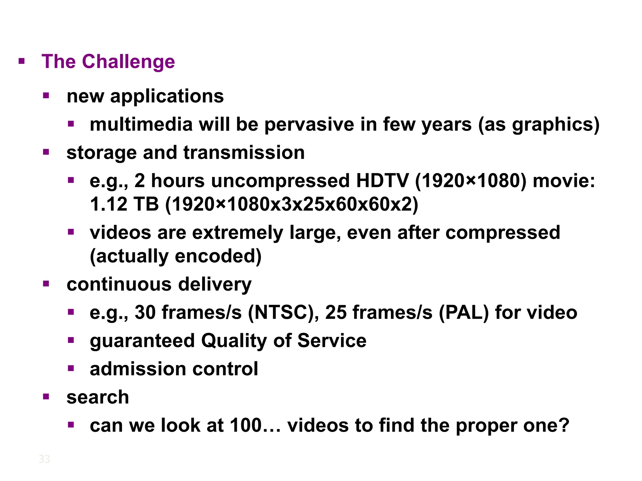 33
▪ The Challenge
▪ new applications
▪ multimedia will be pervasive in few years (as graphics)
▪ storage and transmission
▪ e.g., 2 hours uncompressed HDTV (1920×1080) movie:
1.12 TB (1920×1080x3x25x60x60x2)
▪ videos are extremely large, even after compressed
(actually encoded)
▪ continuous delivery
▪ e.g., 30 frames/s (NTSC), 25 frames/s (PAL) for video
▪ guaranteed Quality of Service
▪ admission control
▪ search
▪ can we look at 100… videos to find the proper one?
 