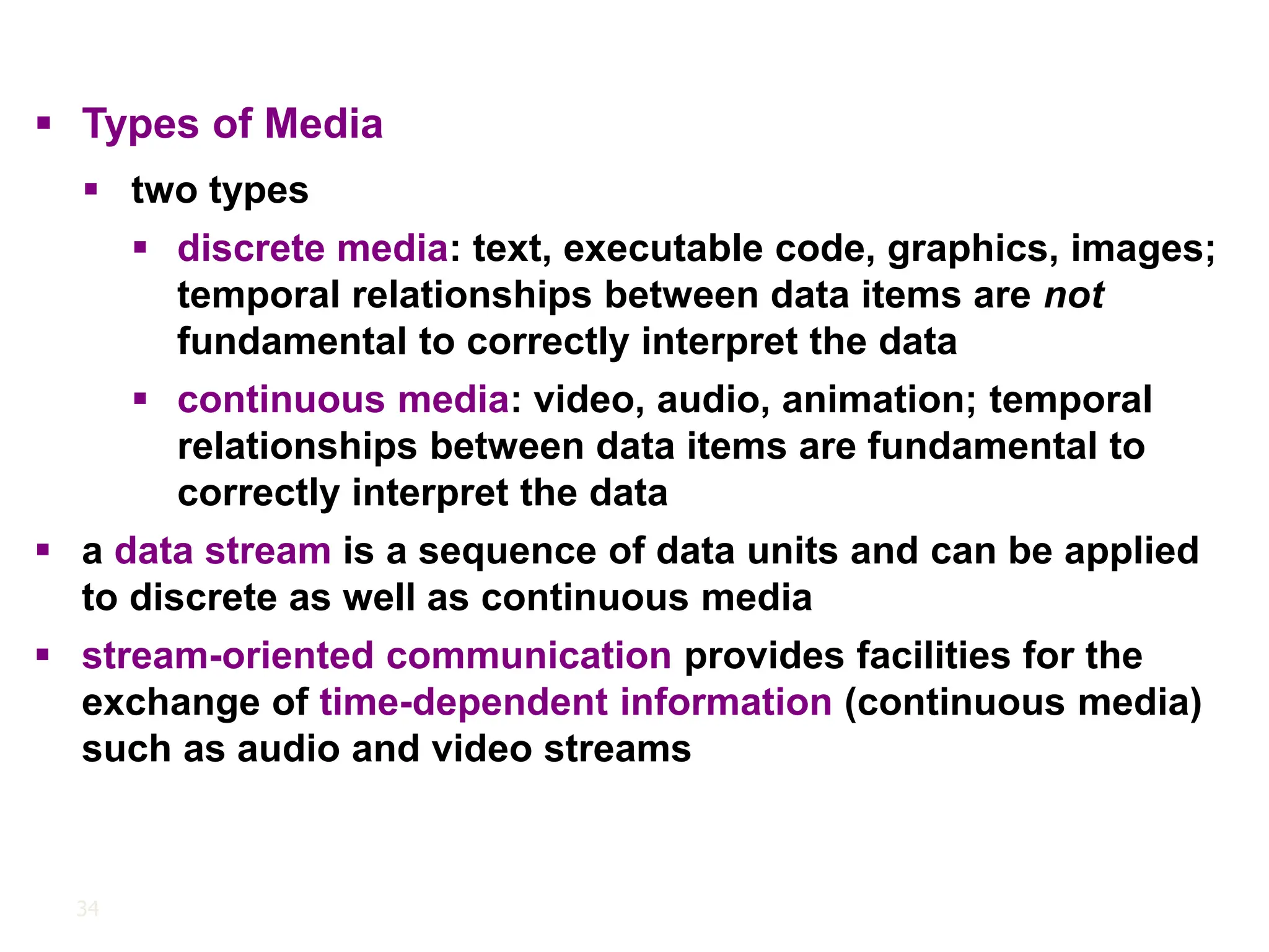 34
▪ Types of Media
▪ two types
▪ discrete media: text, executable code, graphics, images;
temporal relationships between data items are not
fundamental to correctly interpret the data
▪ continuous media: video, audio, animation; temporal
relationships between data items are fundamental to
correctly interpret the data
▪ a data stream is a sequence of data units and can be applied
to discrete as well as continuous media
▪ stream-oriented communication provides facilities for the
exchange of time-dependent information (continuous media)
such as audio and video streams
 