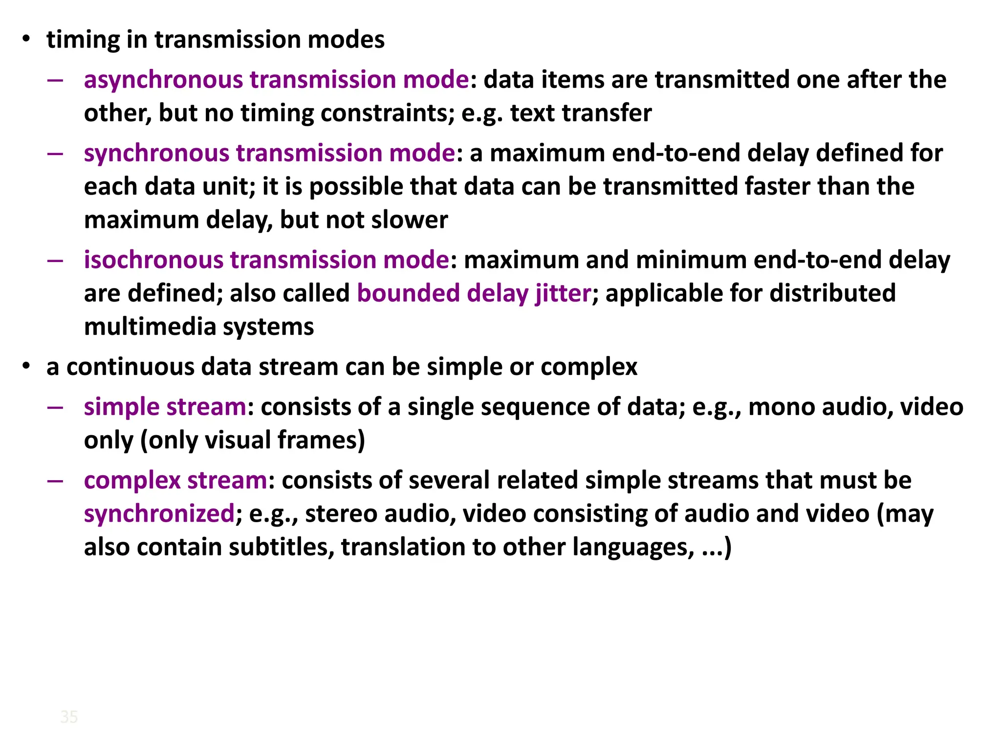 35
• timing in transmission modes
– asynchronous transmission mode: data items are transmitted one after the
other, but no timing constraints; e.g. text transfer
– synchronous transmission mode: a maximum end-to-end delay defined for
each data unit; it is possible that data can be transmitted faster than the
maximum delay, but not slower
– isochronous transmission mode: maximum and minimum end-to-end delay
are defined; also called bounded delay jitter; applicable for distributed
multimedia systems
• a continuous data stream can be simple or complex
– simple stream: consists of a single sequence of data; e.g., mono audio, video
only (only visual frames)
– complex stream: consists of several related simple streams that must be
synchronized; e.g., stereo audio, video consisting of audio and video (may
also contain subtitles, translation to other languages, ...)
 