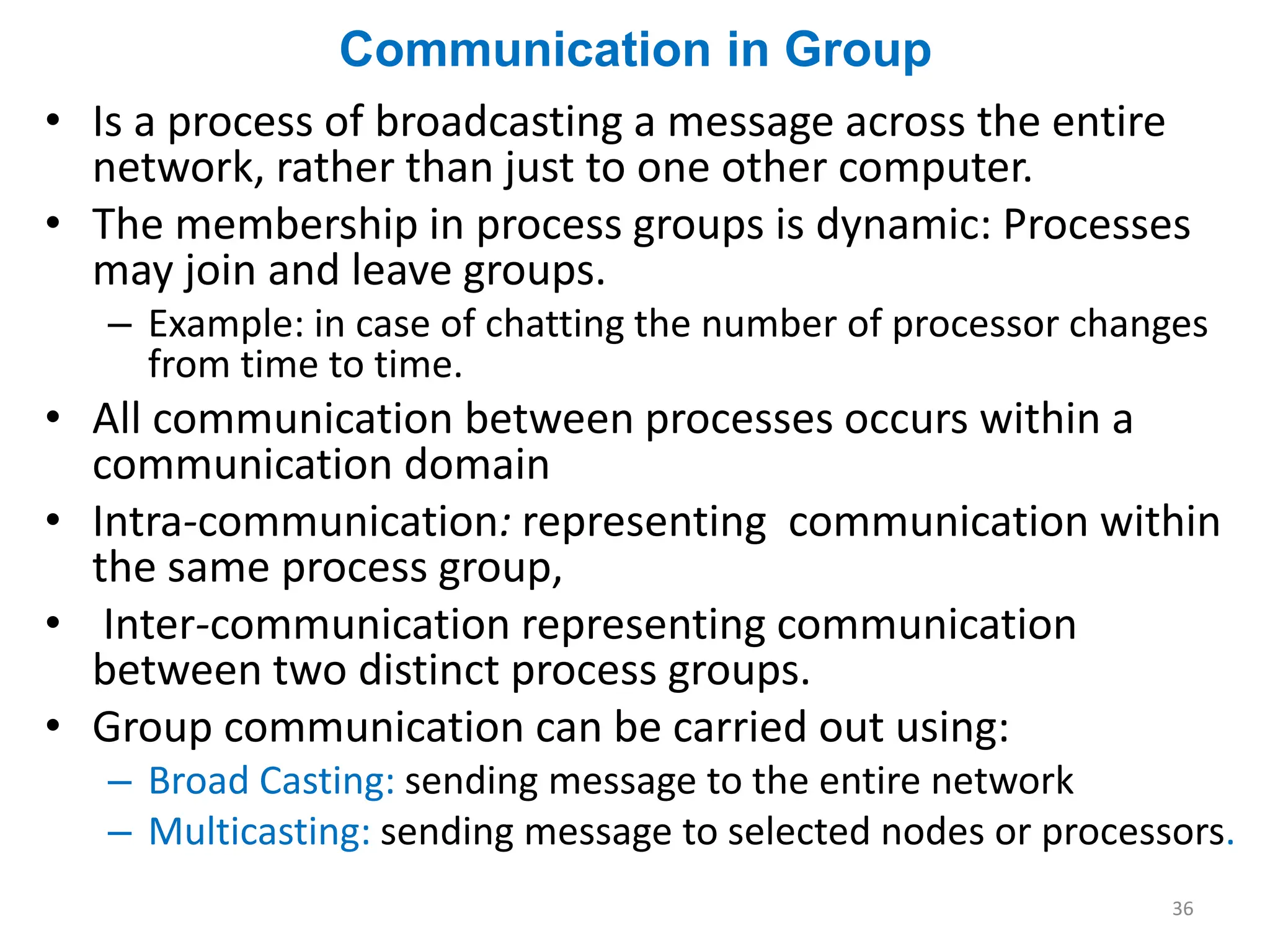Communication in Group
• Is a process of broadcasting a message across the entire
network, rather than just to one other computer.
• The membership in process groups is dynamic: Processes
may join and leave groups.
– Example: in case of chatting the number of processor changes
from time to time.
• All communication between processes occurs within a
communication domain
• Intra-communication: representing communication within
the same process group,
• Inter-communication representing communication
between two distinct process groups.
• Group communication can be carried out using:
– Broad Casting: sending message to the entire network
– Multicasting: sending message to selected nodes or processors.
36
 