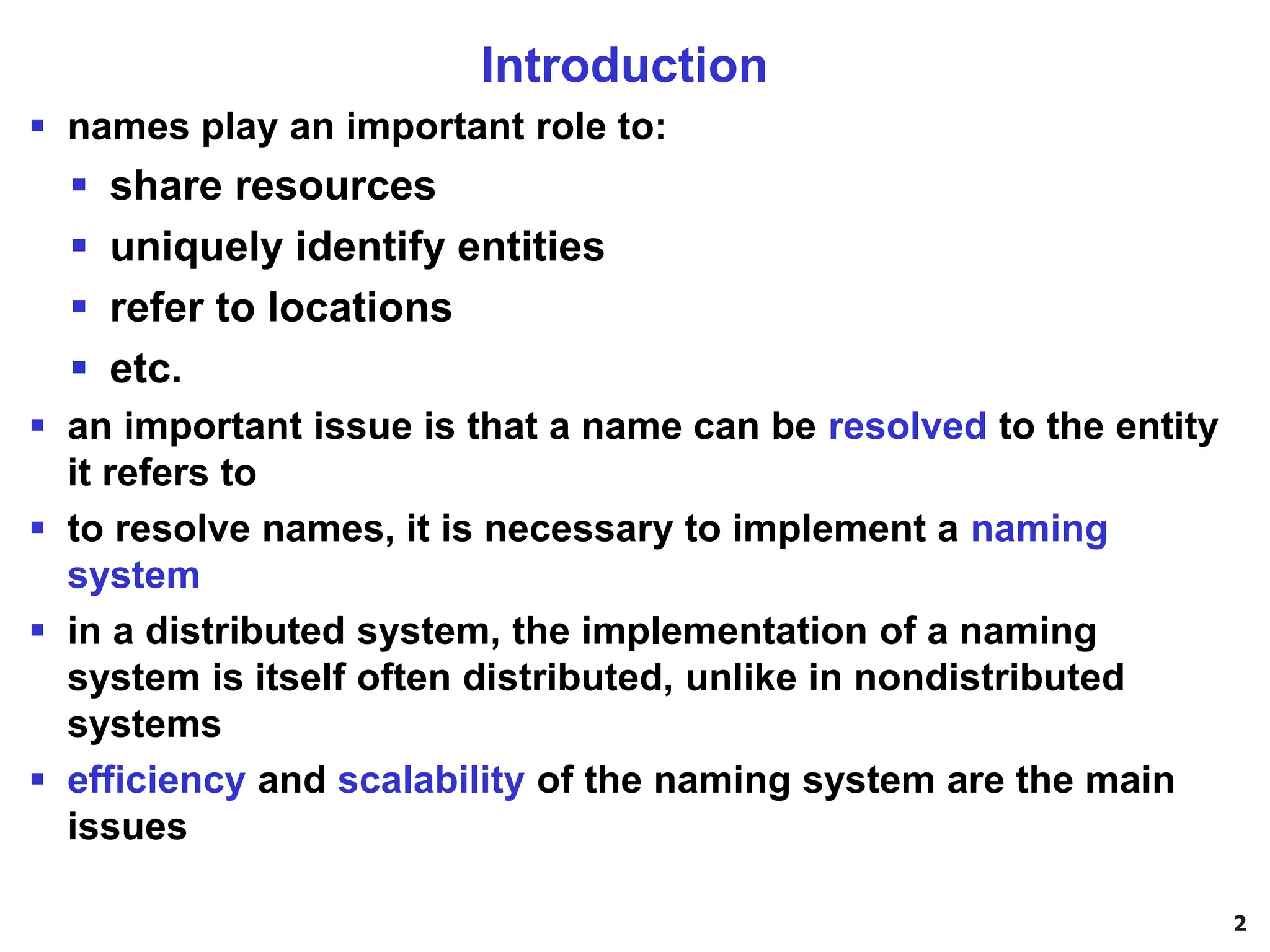 2
Introduction
▪ names play an important role to:
▪ share resources
▪ uniquely identify entities
▪ refer to locations
▪ etc.
▪ an important issue is that a name can be resolved to the entity
it refers to
▪ to resolve names, it is necessary to implement a naming
system
▪ in a distributed system, the implementation of a naming
system is itself often distributed, unlike in nondistributed
systems
▪ efficiency and scalability of the naming system are the main
issues
 