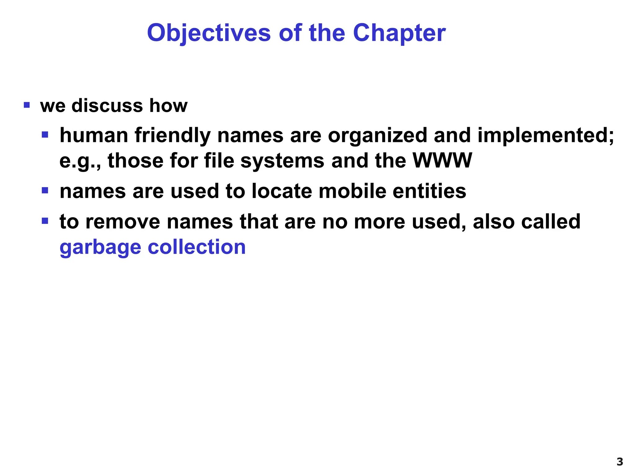 3
▪ we discuss how
▪ human friendly names are organized and implemented;
e.g., those for file systems and the WWW
▪ names are used to locate mobile entities
▪ to remove names that are no more used, also called
garbage collection
Objectives of the Chapter
 