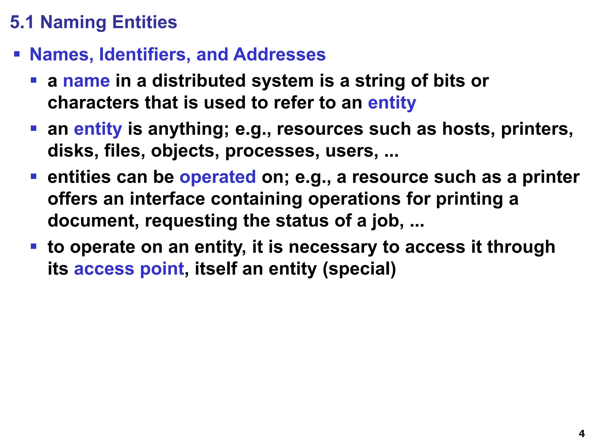 4
5.1 Naming Entities
▪ Names, Identifiers, and Addresses
▪ a name in a distributed system is a string of bits or
characters that is used to refer to an entity
▪ an entity is anything; e.g., resources such as hosts, printers,
disks, files, objects, processes, users, ...
▪ entities can be operated on; e.g., a resource such as a printer
offers an interface containing operations for printing a
document, requesting the status of a job, ...
▪ to operate on an entity, it is necessary to access it through
its access point, itself an entity (special)
 