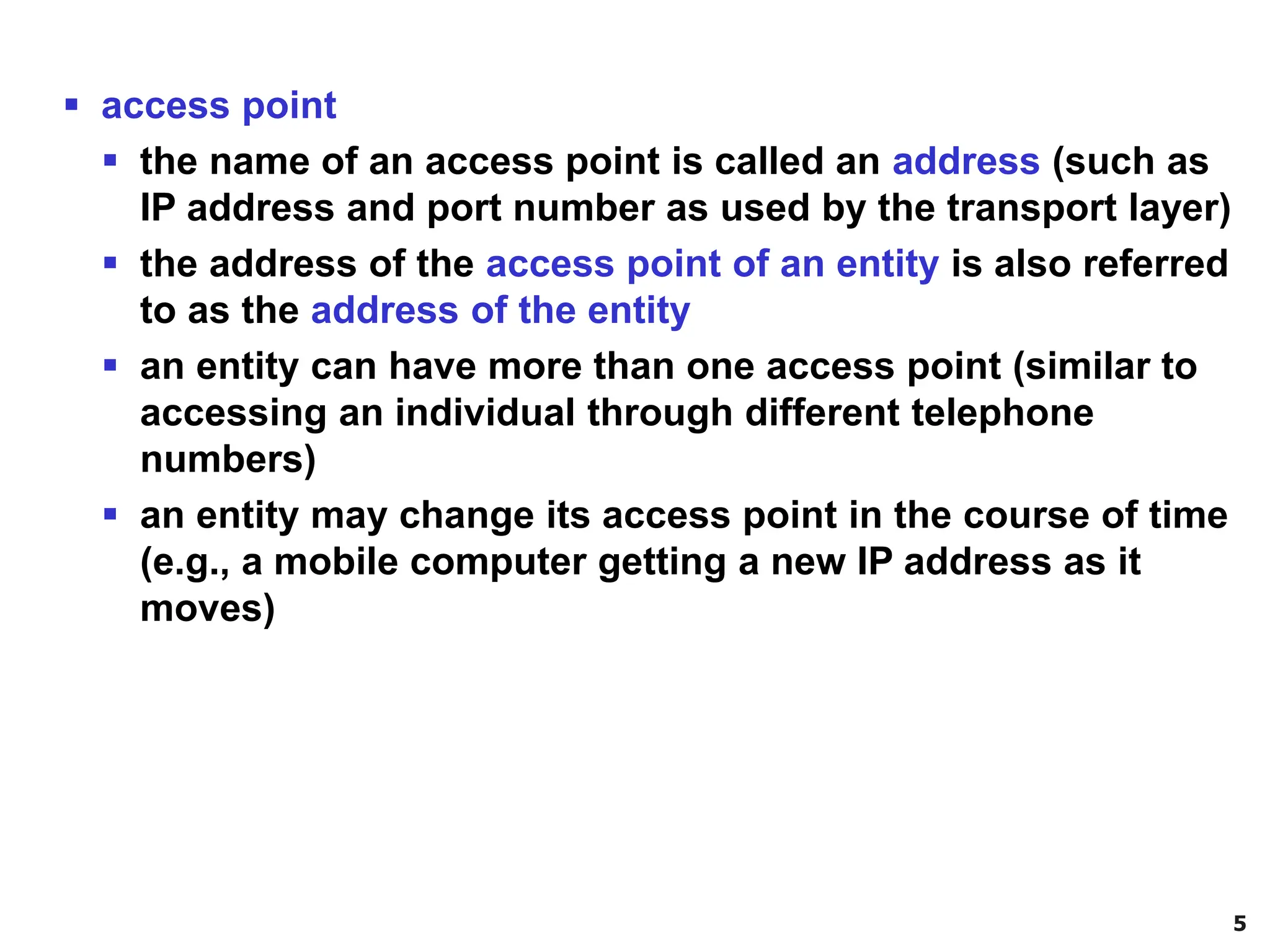 5
▪ access point
▪ the name of an access point is called an address (such as
IP address and port number as used by the transport layer)
▪ the address of the access point of an entity is also referred
to as the address of the entity
▪ an entity can have more than one access point (similar to
accessing an individual through different telephone
numbers)
▪ an entity may change its access point in the course of time
(e.g., a mobile computer getting a new IP address as it
moves)
 