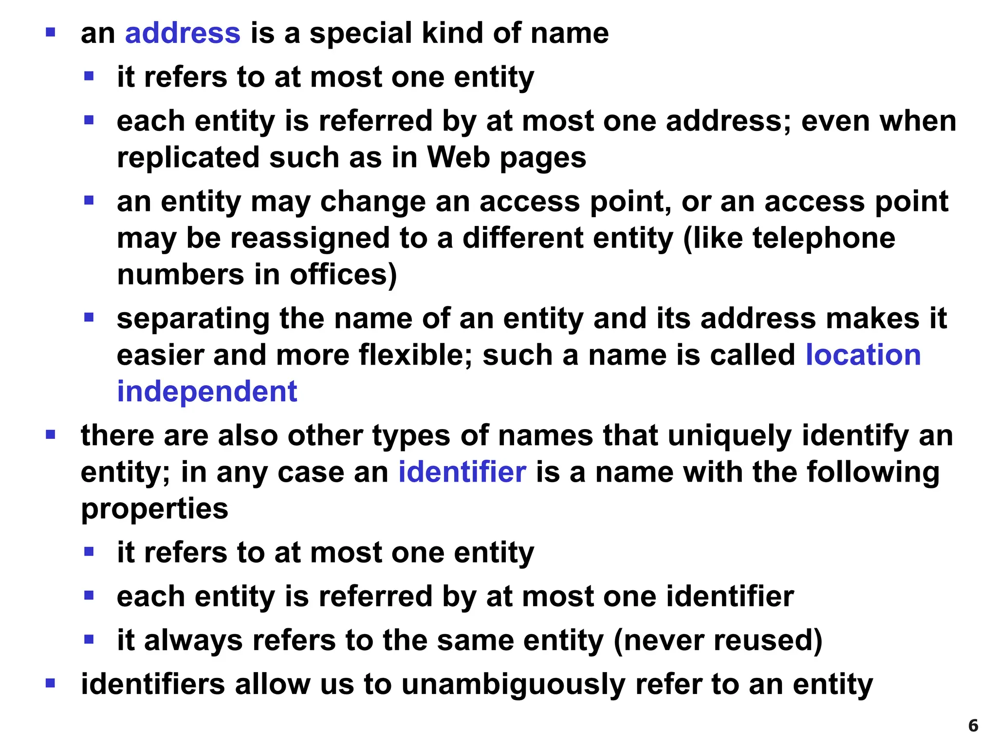6
▪ an address is a special kind of name
▪ it refers to at most one entity
▪ each entity is referred by at most one address; even when
replicated such as in Web pages
▪ an entity may change an access point, or an access point
may be reassigned to a different entity (like telephone
numbers in offices)
▪ separating the name of an entity and its address makes it
easier and more flexible; such a name is called location
independent
▪ there are also other types of names that uniquely identify an
entity; in any case an identifier is a name with the following
properties
▪ it refers to at most one entity
▪ each entity is referred by at most one identifier
▪ it always refers to the same entity (never reused)
▪ identifiers allow us to unambiguously refer to an entity
 