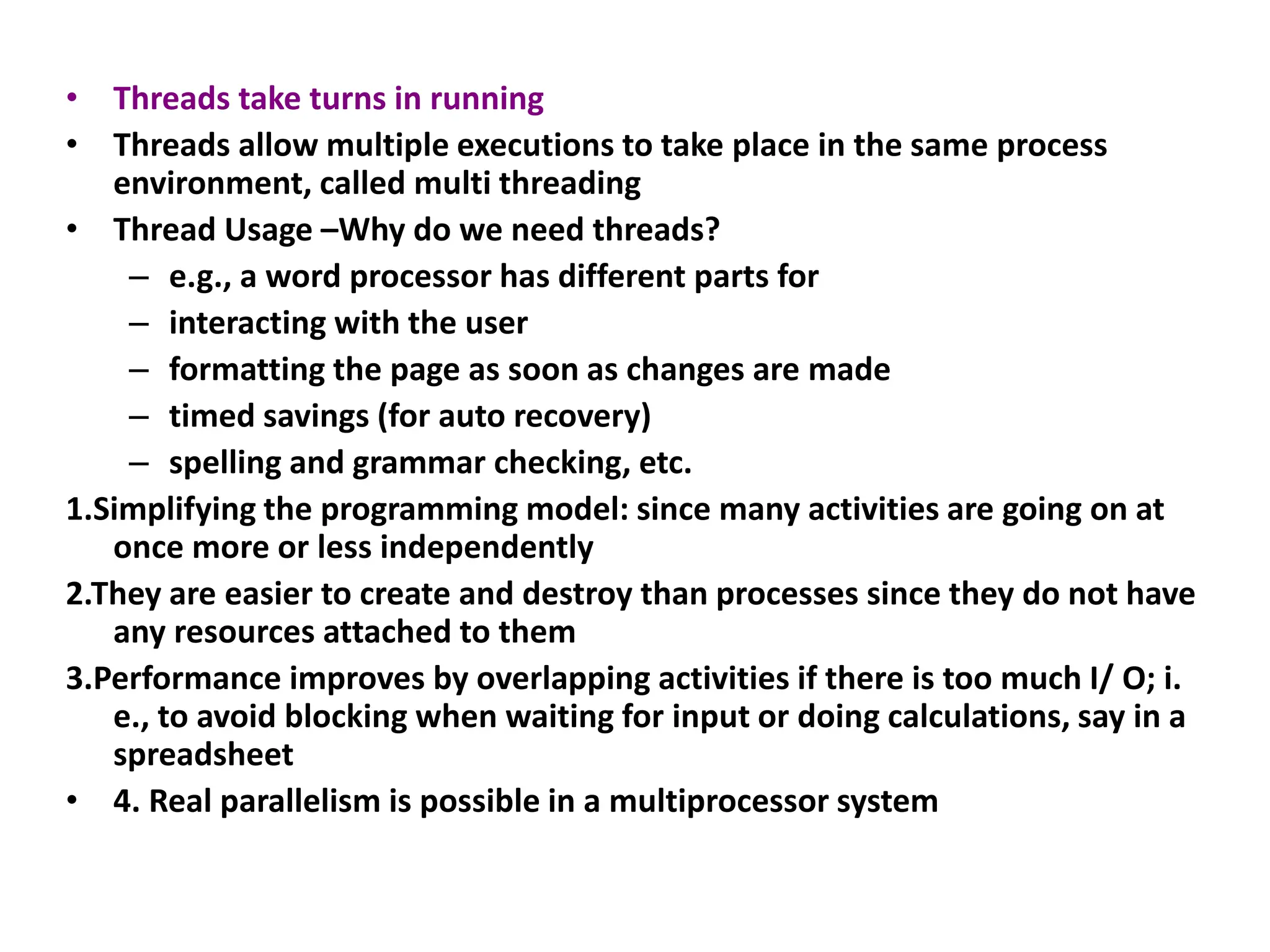• Threads take turns in running
• Threads allow multiple executions to take place in the same process
environment, called multi threading
• Thread Usage –Why do we need threads?
– e.g., a word processor has different parts for
– interacting with the user
– formatting the page as soon as changes are made
– timed savings (for auto recovery)
– spelling and grammar checking, etc.
1.Simplifying the programming model: since many activities are going on at
once more or less independently
2.They are easier to create and destroy than processes since they do not have
any resources attached to them
3.Performance improves by overlapping activities if there is too much I/ O; i.
e., to avoid blocking when waiting for input or doing calculations, say in a
spreadsheet
• 4. Real parallelism is possible in a multiprocessor system
 