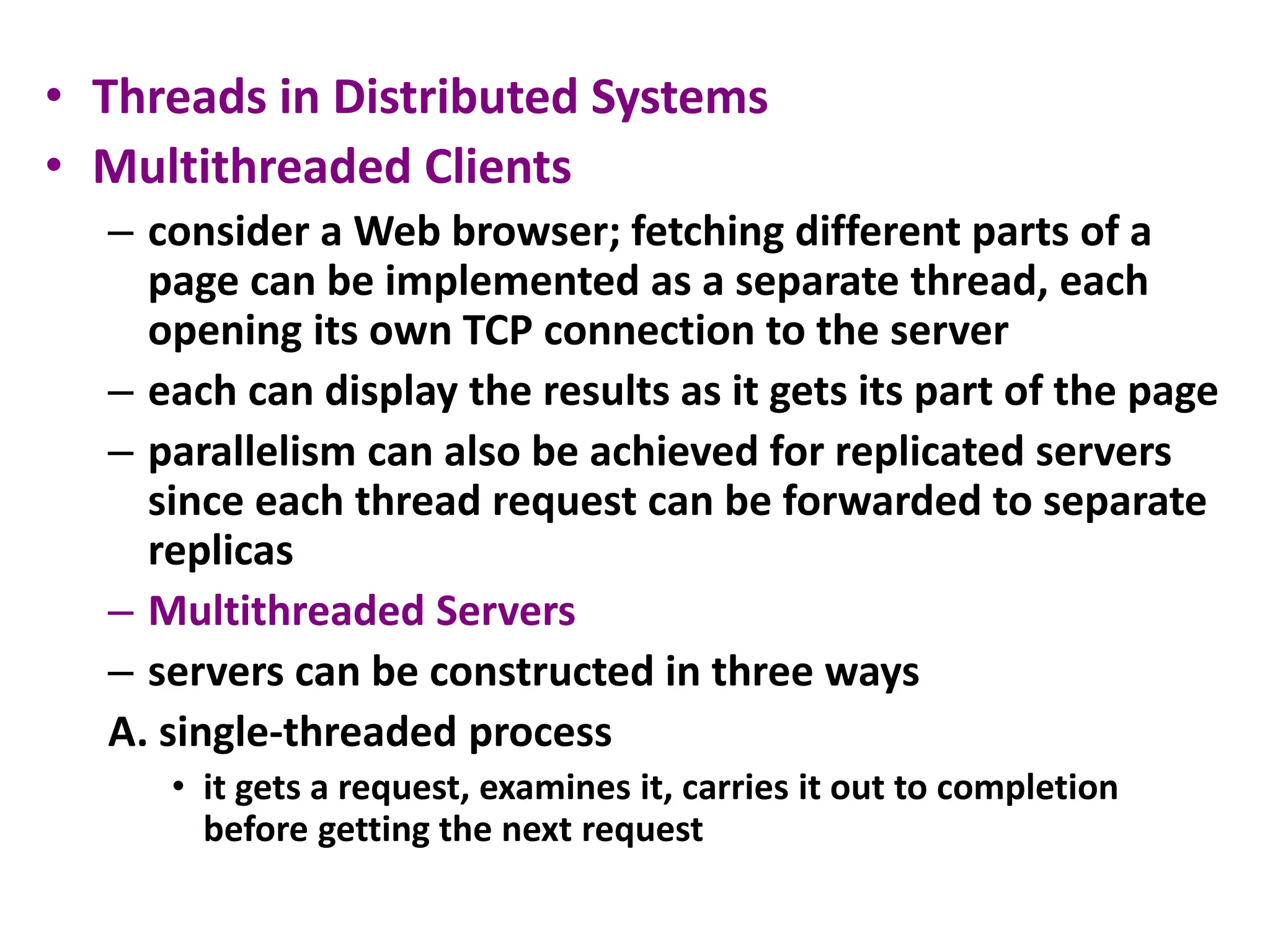 • Threads in Distributed Systems
• Multithreaded Clients
– consider a Web browser; fetching different parts of a
page can be implemented as a separate thread, each
opening its own TCP connection to the server
– each can display the results as it gets its part of the page
– parallelism can also be achieved for replicated servers
since each thread request can be forwarded to separate
replicas
– Multithreaded Servers
– servers can be constructed in three ways
A. single-threaded process
• it gets a request, examines it, carries it out to completion
before getting the next request
 