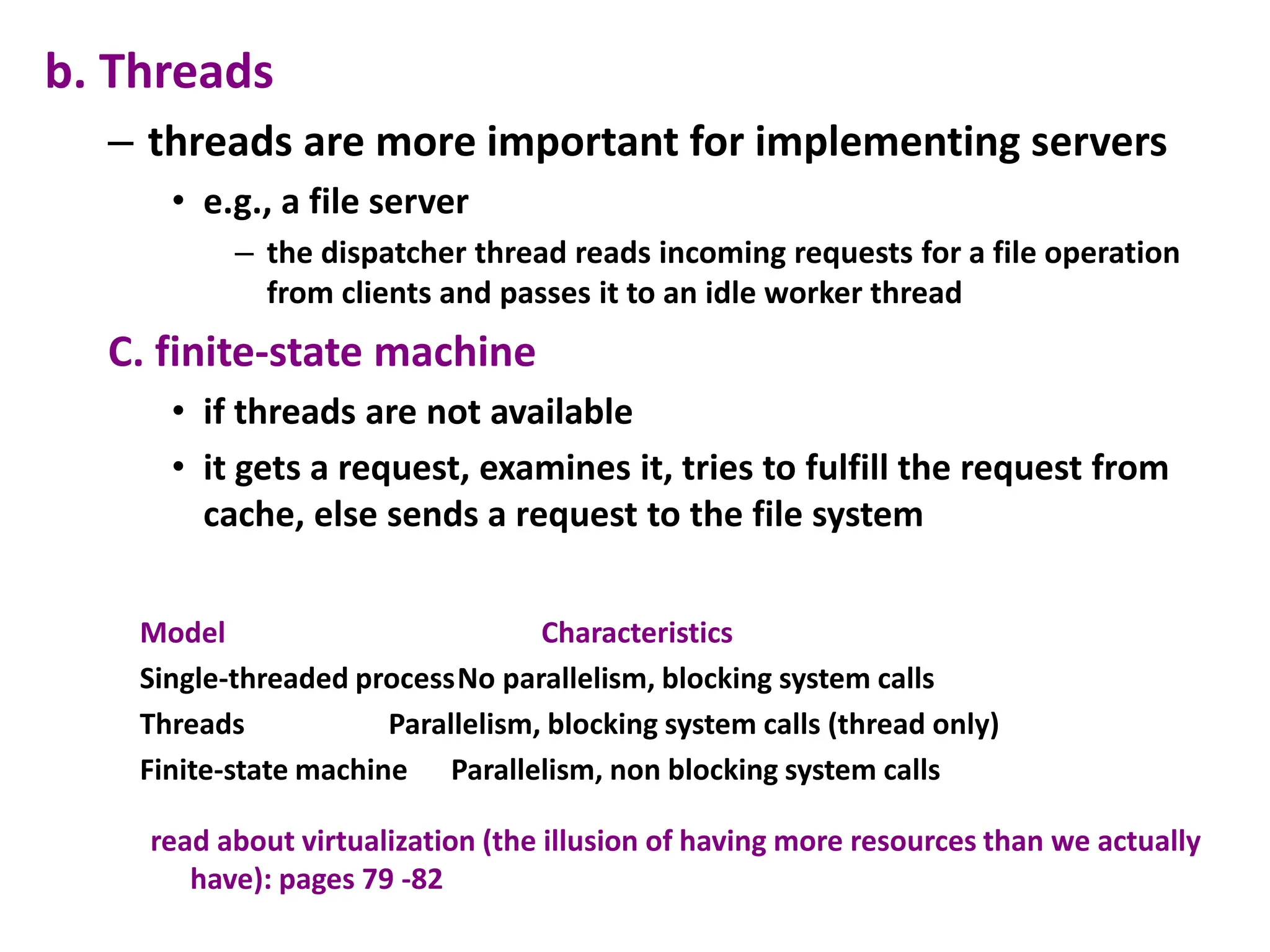 b. Threads
– threads are more important for implementing servers
• e.g., a file server
– the dispatcher thread reads incoming requests for a file operation
from clients and passes it to an idle worker thread
C. finite-state machine
• if threads are not available
• it gets a request, examines it, tries to fulfill the request from
cache, else sends a request to the file system
Model Characteristics
Single-threaded processNo parallelism, blocking system calls
Threads Parallelism, blocking system calls (thread only)
Finite-state machine Parallelism, non blocking system calls
read about virtualization (the illusion of having more resources than we actually
have): pages 79 -82
 