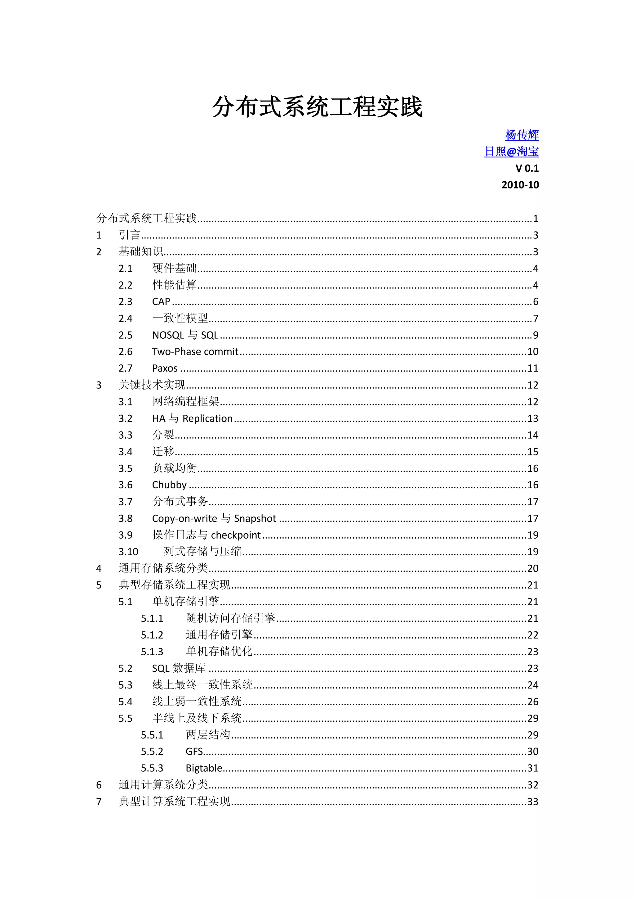 分布式系统工程实践
杨传辉
日照@淘宝
V 0.1
2010-10
分布式系统工程实践.......................................................................................................................1
1 引言...........................................................................................................................................3
2 基础知识...................................................................................................................................3
2.1 硬件基础.......................................................................................................................4
2.2 性能估算.......................................................................................................................4
2.3 CAP................................................................................................................................6
2.4 一致性模型...................................................................................................................7
2.5 NOSQL 与 SQL...............................................................................................................9
2.6 Two-Phase commit......................................................................................................10
2.7 Paxos ...........................................................................................................................11
3 关键技术实现.........................................................................................................................12
3.1 网络编程框架.............................................................................................................12
3.2 HA 与 Replication........................................................................................................13
3.3 分裂.............................................................................................................................14
3.4 迁移.............................................................................................................................15
3.5 负载均衡.....................................................................................................................16
3.6 Chubby ........................................................................................................................16
3.7 分布式事务.................................................................................................................17
3.8 Copy-on-write 与 Snapshot ........................................................................................17
3.9 操作日志与 checkpoint..............................................................................................19
3.10 列式存储与压缩.....................................................................................................19
4 通用存储系统分类.................................................................................................................20
5 典型存储系统工程实现.........................................................................................................21
5.1 单机存储引擎.............................................................................................................21
5.1.1 随机访问存储引擎.........................................................................................21
5.1.2 通用存储引擎.................................................................................................22
5.1.3 单机存储优化.................................................................................................23
5.2 SQL 数据库 .................................................................................................................23
5.3 线上最终一致性系统.................................................................................................24
5.4 线上弱一致性系统.....................................................................................................26
5.5 半线上及线下系统.....................................................................................................29
5.5.1 两层结构.........................................................................................................29
5.5.2 GFS...................................................................................................................30
5.5.3 Bigtable............................................................................................................31
6 通用计算系统分类.................................................................................................................32
7 典型计算系统工程实现.........................................................................................................33
 
