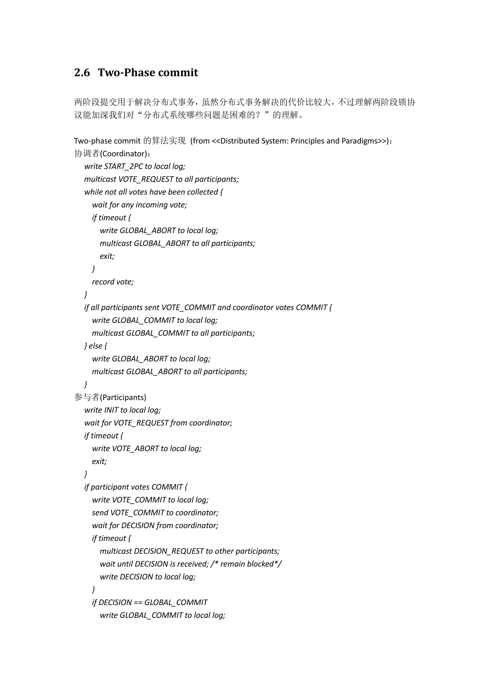 2.6 Two-Phase commit
两阶段提交用于解决分布式事务，虽然分布式事务解决的代价比较大，不过理解两阶段锁协
议能加深我们对“分布式系统哪些问题是困难的？”的理解。
Two-phase commit 的算法实现 (from <<Distributed System: Principles and Paradigms>>)：
协调者(Coordinator)：
write START_2PC to local log;
multicast VOTE_REQUEST to all participants;
while not all votes have been collected {
wait for any incoming vote;
if timeout {
write GLOBAL_ABORT to local log;
multicast GLOBAL_ABORT to all participants;
exit;
}
record vote;
}
if all participants sent VOTE_COMMIT and coordinator votes COMMIT {
write GLOBAL_COMMIT to local log;
multicast GLOBAL_COMMIT to all participants;
} else {
write GLOBAL_ABORT to local log;
multicast GLOBAL_ABORT to all participants;
}
参与者(Participants)
write INIT to local log;
wait for VOTE_REQUEST from coordinator;
if timeout {
write VOTE_ABORT to local log;
exit;
}
if participant votes COMMIT {
write VOTE_COMMIT to local log;
send VOTE_COMMIT to coordinator;
wait for DECISION from coordinator;
if timeout {
multicast DECISION_REQUEST to other participants;
wait until DECISION is received; /* remain blocked*/
write DECISION to local log;
}
if DECISION == GLOBAL_COMMIT
write GLOBAL_COMMIT to local log;
 