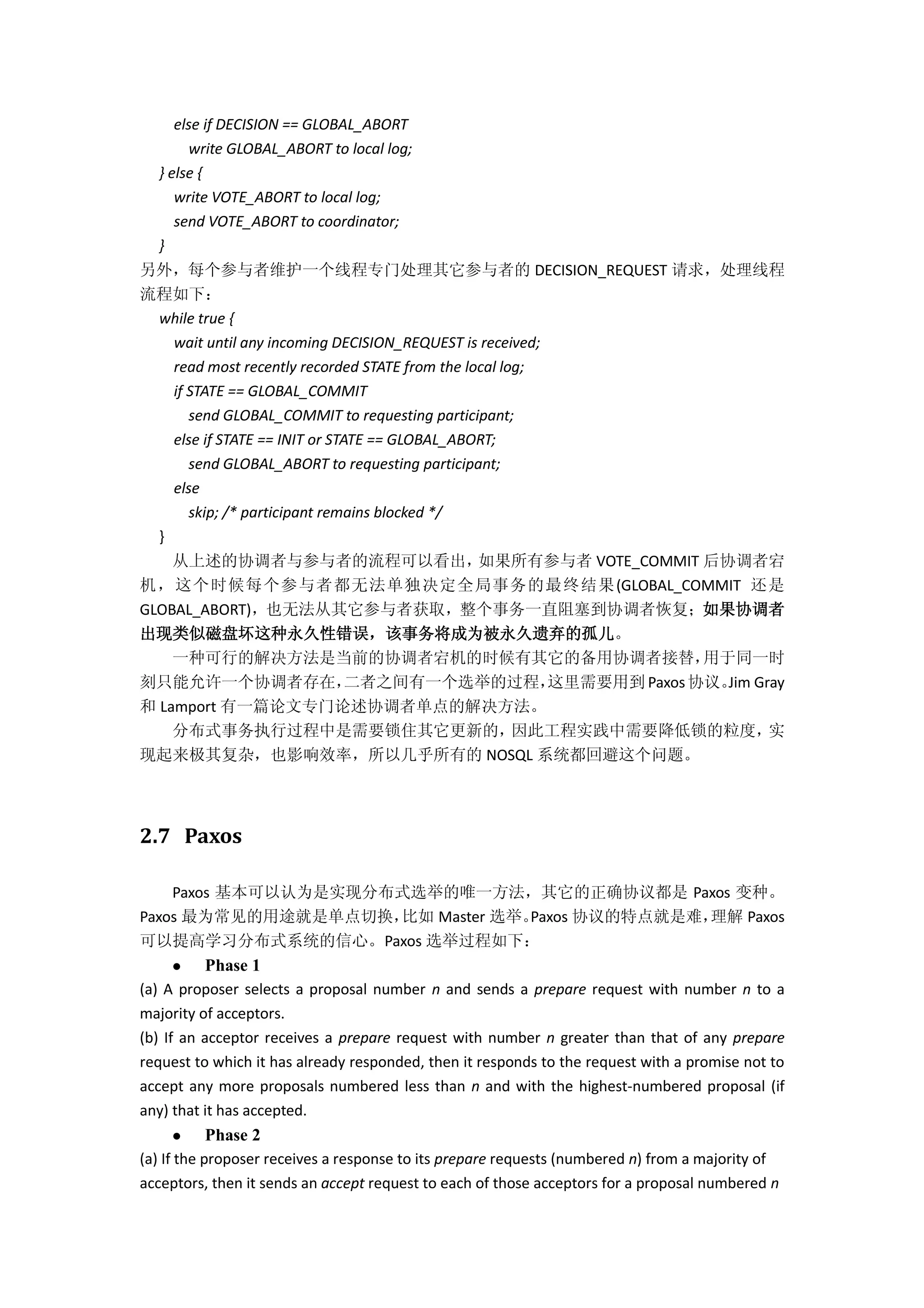 else if DECISION == GLOBAL_ABORT
write GLOBAL_ABORT to local log;
} else {
write VOTE_ABORT to local log;
send VOTE_ABORT to coordinator;
}
另外，每个参与者维护一个线程专门处理其它参与者的 DECISION_REQUEST 请求，处理线程
流程如下：
while true {
wait until any incoming DECISION_REQUEST is received;
read most recently recorded STATE from the local log;
if STATE == GLOBAL_COMMIT
send GLOBAL_COMMIT to requesting participant;
else if STATE == INIT or STATE == GLOBAL_ABORT;
send GLOBAL_ABORT to requesting participant;
else
skip; /* participant remains blocked */
}
从上述的协调者与参与者的流程可以看出，如果所有参与者 VOTE_COMMIT 后协调者宕
机，这个时候每个参与者都无法单独决定全局事务的最终结果(GLOBAL_COMMIT 还是
GLOBAL_ABORT)，也无法从其它参与者获取，整个事务一直阻塞到协调者恢复；如果协调者
出现类似磁盘坏这种永久性错误，该事务将成为被永久遗弃的孤儿。
一种可行的解决方法是当前的协调者宕机的时候有其它的备用协调者接替，用于同一时
刻只能允许一个协调者存在，二者之间有一个选举的过程，这里需要用到 Paxos协议。Jim Gray
和 Lamport 有一篇论文专门论述协调者单点的解决方法。
分布式事务执行过程中是需要锁住其它更新的，因此工程实践中需要降低锁的粒度，实
现起来极其复杂，也影响效率，所以几乎所有的 NOSQL 系统都回避这个问题。
2.7 Paxos
Paxos 基本可以认为是实现分布式选举的唯一方法，其它的正确协议都是 Paxos 变种。
Paxos 最为常见的用途就是单点切换，比如 Master 选举。Paxos 协议的特点就是难，理解 Paxos
可以提高学习分布式系统的信心。Paxos 选举过程如下：
 Phase 1
(a) A proposer selects a proposal number n and sends a prepare request with number n to a
majority of acceptors.
(b) If an acceptor receives a prepare request with number n greater than that of any prepare
request to which it has already responded, then it responds to the request with a promise not to
accept any more proposals numbered less than n and with the highest-numbered proposal (if
any) that it has accepted.
 Phase 2
(a) If the proposer receives a response to its prepare requests (numbered n) from a majority of
acceptors, then it sends an accept request to each of those acceptors for a proposal numbered n
 