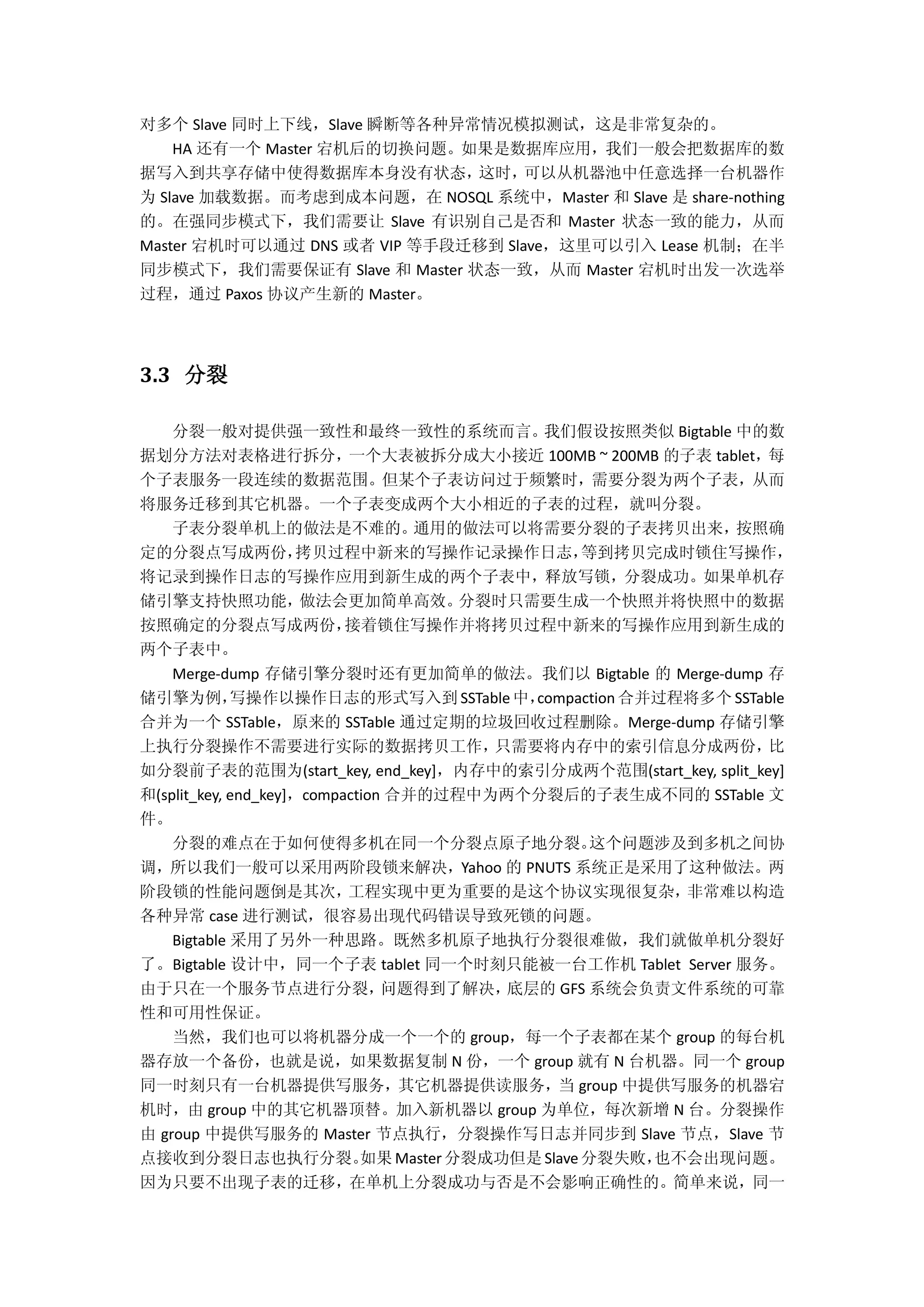 对多个 Slave 同时上下线，Slave 瞬断等各种异常情况模拟测试，这是非常复杂的。
HA 还有一个 Master 宕机后的切换问题。如果是数据库应用，我们一般会把数据库的数
据写入到共享存储中使得数据库本身没有状态，这时，可以从机器池中任意选择一台机器作
为 Slave 加载数据。而考虑到成本问题，在 NOSQL 系统中，Master 和 Slave 是 share-nothing
的。在强同步模式下，我们需要让 Slave 有识别自己是否和 Master 状态一致的能力，从而
Master 宕机时可以通过 DNS 或者 VIP 等手段迁移到 Slave，这里可以引入 Lease 机制；在半
同步模式下，我们需要保证有 Slave 和 Master 状态一致，从而 Master 宕机时出发一次选举
过程，通过 Paxos 协议产生新的 Master。
3.3 分裂
分裂一般对提供强一致性和最终一致性的系统而言。我们假设按照类似 Bigtable 中的数
据划分方法对表格进行拆分，一个大表被拆分成大小接近 100MB ~ 200MB 的子表 tablet，每
个子表服务一段连续的数据范围。但某个子表访问过于频繁时，需要分裂为两个子表，从而
将服务迁移到其它机器。一个子表变成两个大小相近的子表的过程，就叫分裂。
子表分裂单机上的做法是不难的。通用的做法可以将需要分裂的子表拷贝出来，按照确
定的分裂点写成两份，拷贝过程中新来的写操作记录操作日志，等到拷贝完成时锁住写操作，
将记录到操作日志的写操作应用到新生成的两个子表中，释放写锁，分裂成功。如果单机存
储引擎支持快照功能，做法会更加简单高效。分裂时只需要生成一个快照并将快照中的数据
按照确定的分裂点写成两份，接着锁住写操作并将拷贝过程中新来的写操作应用到新生成的
两个子表中。
Merge-dump 存储引擎分裂时还有更加简单的做法。我们以 Bigtable 的 Merge-dump 存
储引擎为例，写操作以操作日志的形式写入到 SSTable中，compaction 合并过程将多个 SSTable
合并为一个 SSTable，原来的 SSTable 通过定期的垃圾回收过程删除。Merge-dump 存储引擎
上执行分裂操作不需要进行实际的数据拷贝工作，只需要将内存中的索引信息分成两份，比
如分裂前子表的范围为(start_key, end_key]，内存中的索引分成两个范围(start_key, split_key]
和(split_key, end_key]，compaction 合并的过程中为两个分裂后的子表生成不同的 SSTable 文
件。
分裂的难点在于如何使得多机在同一个分裂点原子地分裂。这个问题涉及到多机之间协
调，所以我们一般可以采用两阶段锁来解决，Yahoo 的 PNUTS 系统正是采用了这种做法。两
阶段锁的性能问题倒是其次，工程实现中更为重要的是这个协议实现很复杂，非常难以构造
各种异常 case 进行测试，很容易出现代码错误导致死锁的问题。
Bigtable 采用了另外一种思路。既然多机原子地执行分裂很难做，我们就做单机分裂好
了。Bigtable 设计中，同一个子表 tablet 同一个时刻只能被一台工作机 Tablet Server 服务。
由于只在一个服务节点进行分裂，问题得到了解决，底层的 GFS 系统会负责文件系统的可靠
性和可用性保证。
当然，我们也可以将机器分成一个一个的 group，每一个子表都在某个 group 的每台机
器存放一个备份，也就是说，如果数据复制 N 份，一个 group 就有 N 台机器。同一个 group
同一时刻只有一台机器提供写服务，其它机器提供读服务，当 group 中提供写服务的机器宕
机时，由 group 中的其它机器顶替。加入新机器以 group 为单位，每次新增 N 台。分裂操作
由 group 中提供写服务的 Master 节点执行，分裂操作写日志并同步到 Slave 节点，Slave 节
点接收到分裂日志也执行分裂。如果Master 分裂成功但是Slave分裂失败，也不会出现问题。
因为只要不出现子表的迁移，在单机上分裂成功与否是不会影响正确性的。简单来说，同一
 