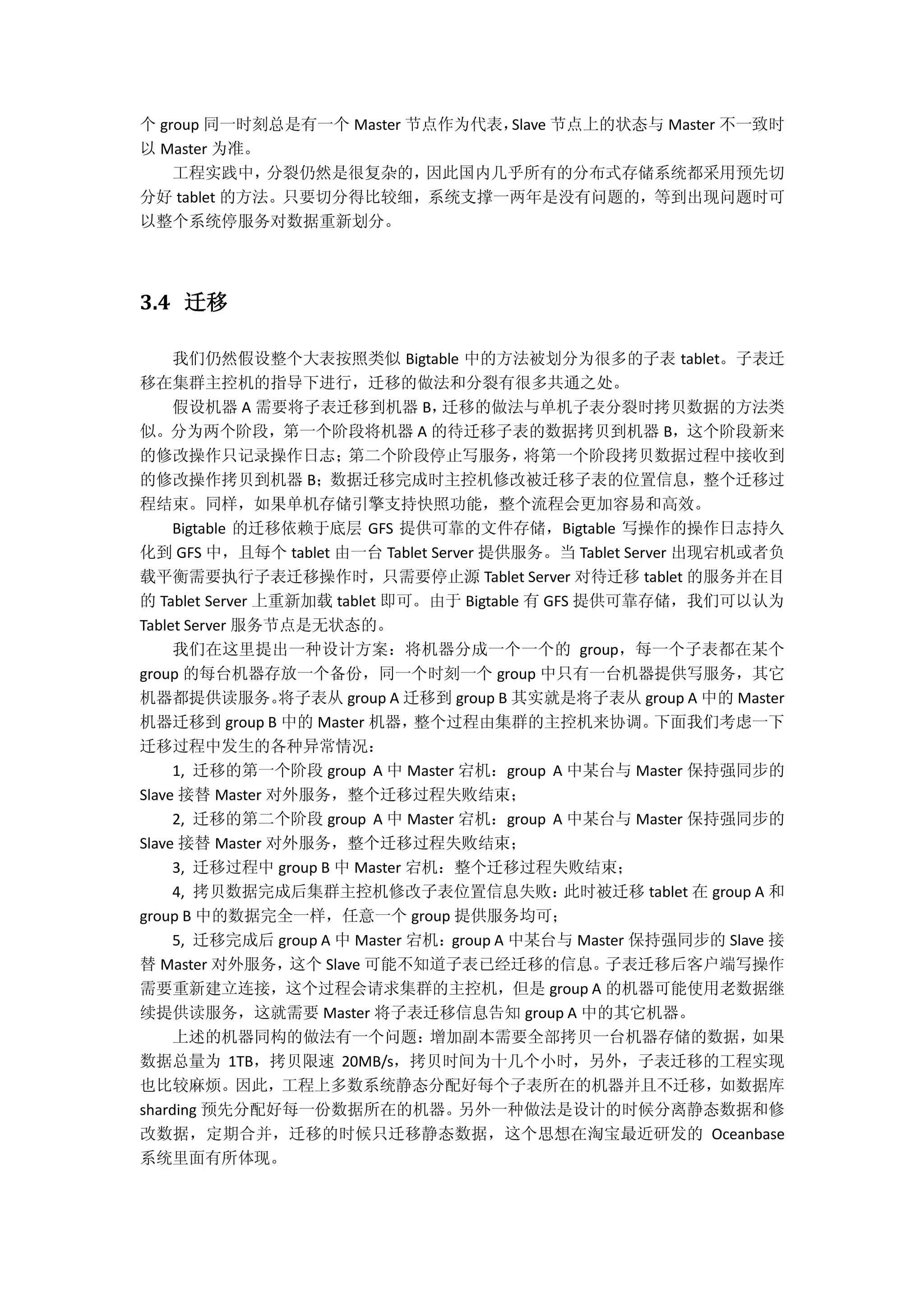 个 group 同一时刻总是有一个 Master 节点作为代表，Slave 节点上的状态与 Master 不一致时
以 Master 为准。
工程实践中，分裂仍然是很复杂的，因此国内几乎所有的分布式存储系统都采用预先切
分好 tablet 的方法。只要切分得比较细，系统支撑一两年是没有问题的，等到出现问题时可
以整个系统停服务对数据重新划分。
3.4 迁移
我们仍然假设整个大表按照类似 Bigtable 中的方法被划分为很多的子表 tablet。子表迁
移在集群主控机的指导下进行，迁移的做法和分裂有很多共通之处。
假设机器 A 需要将子表迁移到机器 B，迁移的做法与单机子表分裂时拷贝数据的方法类
似。分为两个阶段，第一个阶段将机器 A 的待迁移子表的数据拷贝到机器 B，这个阶段新来
的修改操作只记录操作日志；第二个阶段停止写服务，将第一个阶段拷贝数据过程中接收到
的修改操作拷贝到机器 B；数据迁移完成时主控机修改被迁移子表的位置信息，整个迁移过
程结束。同样，如果单机存储引擎支持快照功能，整个流程会更加容易和高效。
Bigtable 的迁移依赖于底层 GFS 提供可靠的文件存储，Bigtable 写操作的操作日志持久
化到 GFS 中，且每个 tablet 由一台 Tablet Server 提供服务。当 Tablet Server 出现宕机或者负
载平衡需要执行子表迁移操作时，只需要停止源 Tablet Server 对待迁移 tablet 的服务并在目
的 Tablet Server 上重新加载 tablet 即可。由于 Bigtable 有 GFS 提供可靠存储，我们可以认为
Tablet Server 服务节点是无状态的。
我们在这里提出一种设计方案：将机器分成一个一个的 group，每一个子表都在某个
group 的每台机器存放一个备份，同一个时刻一个 group 中只有一台机器提供写服务，其它
机器都提供读服务。将子表从 group A 迁移到 group B 其实就是将子表从 group A 中的 Master
机器迁移到 group B 中的 Master 机器，整个过程由集群的主控机来协调。下面我们考虑一下
迁移过程中发生的各种异常情况：
1, 迁移的第一个阶段 group A 中 Master 宕机：group A 中某台与 Master 保持强同步的
Slave 接替 Master 对外服务，整个迁移过程失败结束；
2, 迁移的第二个阶段 group A 中 Master 宕机：group A 中某台与 Master 保持强同步的
Slave 接替 Master 对外服务，整个迁移过程失败结束；
3, 迁移过程中 group B 中 Master 宕机：整个迁移过程失败结束；
4, 拷贝数据完成后集群主控机修改子表位置信息失败：此时被迁移 tablet 在 group A 和
group B 中的数据完全一样，任意一个 group 提供服务均可；
5, 迁移完成后 group A 中 Master 宕机：group A 中某台与 Master 保持强同步的 Slave 接
替 Master 对外服务，这个 Slave 可能不知道子表已经迁移的信息。子表迁移后客户端写操作
需要重新建立连接，这个过程会请求集群的主控机，但是 group A 的机器可能使用老数据继
续提供读服务，这就需要 Master 将子表迁移信息告知 group A 中的其它机器。
上述的机器同构的做法有一个问题：增加副本需要全部拷贝一台机器存储的数据，如果
数据总量为 1TB，拷贝限速 20MB/s，拷贝时间为十几个小时，另外，子表迁移的工程实现
也比较麻烦。因此，工程上多数系统静态分配好每个子表所在的机器并且不迁移，如数据库
sharding 预先分配好每一份数据所在的机器。另外一种做法是设计的时候分离静态数据和修
改数据，定期合并，迁移的时候只迁移静态数据，这个思想在淘宝最近研发的 Oceanbase
系统里面有所体现。
 