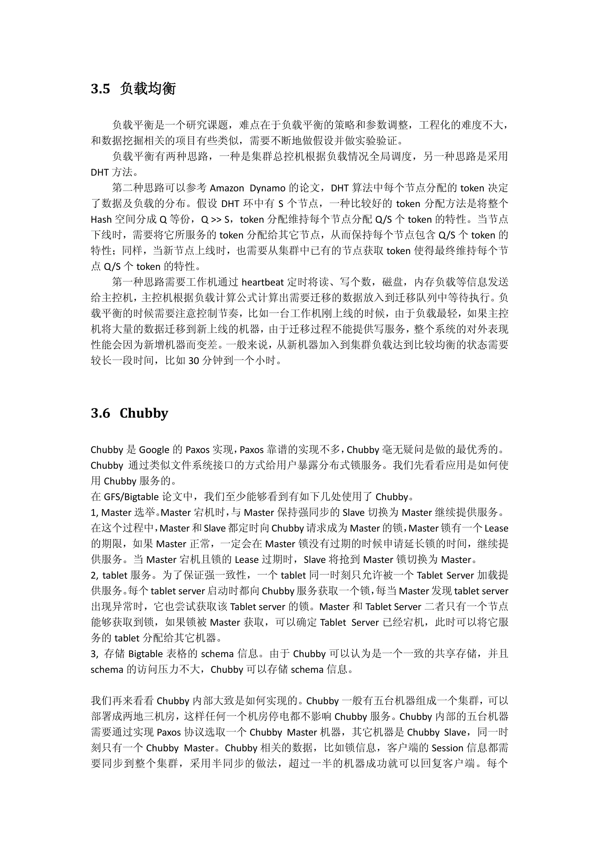 3.5 负载均衡
负载平衡是一个研究课题，难点在于负载平衡的策略和参数调整，工程化的难度不大，
和数据挖掘相关的项目有些类似，需要不断地做假设并做实验验证。
负载平衡有两种思路，一种是集群总控机根据负载情况全局调度，另一种思路是采用
DHT 方法。
第二种思路可以参考 Amazon Dynamo 的论文，DHT 算法中每个节点分配的 token 决定
了数据及负载的分布。假设 DHT 环中有 S 个节点，一种比较好的 token 分配方法是将整个
Hash 空间分成 Q 等份，Q >> S，token 分配维持每个节点分配 Q/S 个 token 的特性。当节点
下线时，需要将它所服务的 token 分配给其它节点，从而保持每个节点包含 Q/S 个 token 的
特性；同样，当新节点上线时，也需要从集群中已有的节点获取 token 使得最终维持每个节
点 Q/S 个 token 的特性。
第一种思路需要工作机通过 heartbeat 定时将读、写个数，磁盘，内存负载等信息发送
给主控机，主控机根据负载计算公式计算出需要迁移的数据放入到迁移队列中等待执行。负
载平衡的时候需要注意控制节奏，比如一台工作机刚上线的时候，由于负载最轻，如果主控
机将大量的数据迁移到新上线的机器，由于迁移过程不能提供写服务，整个系统的对外表现
性能会因为新增机器而变差。一般来说，从新机器加入到集群负载达到比较均衡的状态需要
较长一段时间，比如 30 分钟到一个小时。
3.6 Chubby
Chubby 是 Google 的 Paxos 实现，Paxos 靠谱的实现不多，Chubby 毫无疑问是做的最优秀的。
Chubby 通过类似文件系统接口的方式给用户暴露分布式锁服务。我们先看看应用是如何使
用 Chubby 服务的。
在 GFS/Bigtable 论文中，我们至少能够看到有如下几处使用了 Chubby。
1, Master 选举。Master 宕机时，与 Master 保持强同步的 Slave 切换为 Master 继续提供服务。
在这个过程中，Master 和 Slave都定时向Chubby 请求成为 Master 的锁，Master 锁有一个 Lease
的期限，如果 Master 正常，一定会在 Master 锁没有过期的时候申请延长锁的时间，继续提
供服务。当 Master 宕机且锁的 Lease 过期时，Slave 将抢到 Master 锁切换为 Master。
2, tablet 服务。为了保证强一致性，一个 tablet 同一时刻只允许被一个 Tablet Server 加载提
供服务。每个 tablet server 启动时都向 Chubby 服务获取一个锁，每当 Master 发现 tablet server
出现异常时，它也尝试获取该 Tablet server 的锁。Master 和 Tablet Server 二者只有一个节点
能够获取到锁，如果锁被 Master 获取，可以确定 Tablet Server 已经宕机，此时可以将它服
务的 tablet 分配给其它机器。
3, 存储 Bigtable 表格的 schema 信息。由于 Chubby 可以认为是一个一致的共享存储，并且
schema 的访问压力不大，Chubby 可以存储 schema 信息。
我们再来看看 Chubby 内部大致是如何实现的。Chubby 一般有五台机器组成一个集群，可以
部署成两地三机房，这样任何一个机房停电都不影响 Chubby 服务。Chubby 内部的五台机器
需要通过实现 Paxos 协议选取一个 Chubby Master 机器，其它机器是 Chubby Slave，同一时
刻只有一个 Chubby Master。Chubby 相关的数据，比如锁信息，客户端的 Session 信息都需
要同步到整个集群，采用半同步的做法，超过一半的机器成功就可以回复客户端。每个
 