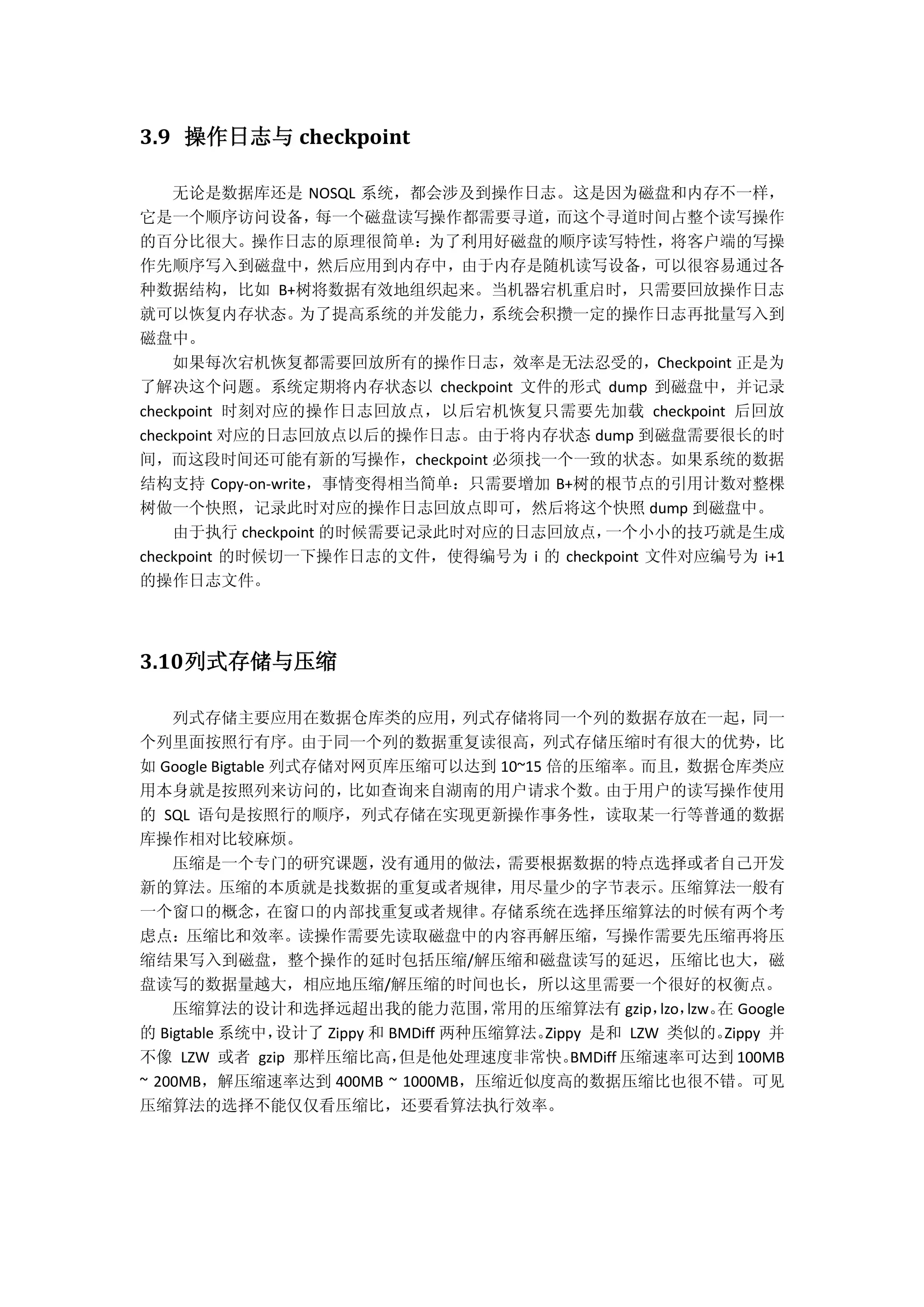 3.9 操作日志与 checkpoint
无论是数据库还是 NOSQL 系统，都会涉及到操作日志。这是因为磁盘和内存不一样，
它是一个顺序访问设备，每一个磁盘读写操作都需要寻道，而这个寻道时间占整个读写操作
的百分比很大。操作日志的原理很简单：为了利用好磁盘的顺序读写特性，将客户端的写操
作先顺序写入到磁盘中，然后应用到内存中，由于内存是随机读写设备，可以很容易通过各
种数据结构，比如 B+树将数据有效地组织起来。当机器宕机重启时，只需要回放操作日志
就可以恢复内存状态。为了提高系统的并发能力，系统会积攒一定的操作日志再批量写入到
磁盘中。
如果每次宕机恢复都需要回放所有的操作日志，效率是无法忍受的，Checkpoint 正是为
了解决这个问题。系统定期将内存状态以 checkpoint 文件的形式 dump 到磁盘中，并记录
checkpoint 时刻对应的操作日志回放点，以后宕机恢复只需要先加载 checkpoint 后回放
checkpoint 对应的日志回放点以后的操作日志。由于将内存状态 dump 到磁盘需要很长的时
间，而这段时间还可能有新的写操作，checkpoint 必须找一个一致的状态。如果系统的数据
结构支持 Copy-on-write，事情变得相当简单：只需要增加 B+树的根节点的引用计数对整棵
树做一个快照，记录此时对应的操作日志回放点即可，然后将这个快照 dump 到磁盘中。
由于执行 checkpoint 的时候需要记录此时对应的日志回放点，一个小小的技巧就是生成
checkpoint 的时候切一下操作日志的文件，使得编号为 i 的 checkpoint 文件对应编号为 i+1
的操作日志文件。
3.10列式存储与压缩
列式存储主要应用在数据仓库类的应用，列式存储将同一个列的数据存放在一起，同一
个列里面按照行有序。由于同一个列的数据重复读很高，列式存储压缩时有很大的优势，比
如 Google Bigtable 列式存储对网页库压缩可以达到 10~15 倍的压缩率。而且，数据仓库类应
用本身就是按照列来访问的，比如查询来自湖南的用户请求个数。由于用户的读写操作使用
的 SQL 语句是按照行的顺序，列式存储在实现更新操作事务性，读取某一行等普通的数据
库操作相对比较麻烦。
压缩是一个专门的研究课题，没有通用的做法，需要根据数据的特点选择或者自己开发
新的算法。压缩的本质就是找数据的重复或者规律，用尽量少的字节表示。压缩算法一般有
一个窗口的概念，在窗口的内部找重复或者规律。存储系统在选择压缩算法的时候有两个考
虑点：压缩比和效率。读操作需要先读取磁盘中的内容再解压缩，写操作需要先压缩再将压
缩结果写入到磁盘，整个操作的延时包括压缩/解压缩和磁盘读写的延迟，压缩比也大，磁
盘读写的数据量越大，相应地压缩/解压缩的时间也长，所以这里需要一个很好的权衡点。
压缩算法的设计和选择远超出我的能力范围，常用的压缩算法有 gzip，lzo，lzw。在 Google
的 Bigtable 系统中，设计了 Zippy 和 BMDiff 两种压缩算法。Zippy 是和 LZW 类似的。Zippy 并
不像 LZW 或者 gzip 那样压缩比高，但是他处理速度非常快。BMDiff 压缩速率可达到 100MB
~ 200MB，解压缩速率达到 400MB ~ 1000MB，压缩近似度高的数据压缩比也很不错。可见
压缩算法的选择不能仅仅看压缩比，还要看算法执行效率。
 