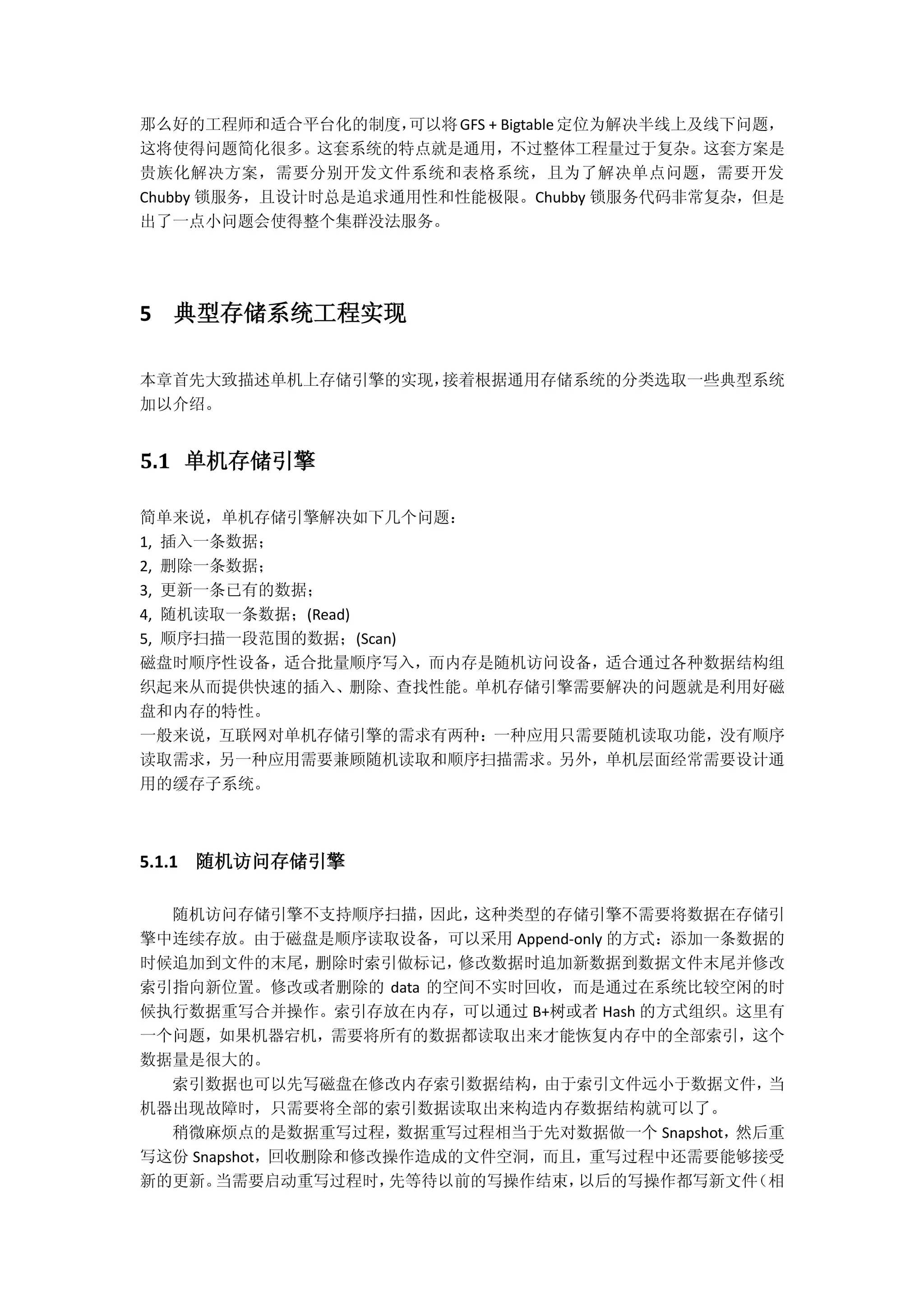 那么好的工程师和适合平台化的制度，可以将GFS + Bigtable定位为解决半线上及线下问题，
这将使得问题简化很多。这套系统的特点就是通用，不过整体工程量过于复杂。这套方案是
贵族化解决方案，需要分别开发文件系统和表格系统，且为了解决单点问题，需要开发
Chubby 锁服务，且设计时总是追求通用性和性能极限。Chubby 锁服务代码非常复杂，但是
出了一点小问题会使得整个集群没法服务。
5 典型存储系统工程实现
本章首先大致描述单机上存储引擎的实现，接着根据通用存储系统的分类选取一些典型系统
加以介绍。
5.1 单机存储引擎
简单来说，单机存储引擎解决如下几个问题：
1, 插入一条数据；
2, 删除一条数据；
3, 更新一条已有的数据；
4, 随机读取一条数据；(Read)
5, 顺序扫描一段范围的数据；(Scan)
磁盘时顺序性设备，适合批量顺序写入，而内存是随机访问设备，适合通过各种数据结构组
织起来从而提供快速的插入、删除、查找性能。单机存储引擎需要解决的问题就是利用好磁
盘和内存的特性。
一般来说，互联网对单机存储引擎的需求有两种：一种应用只需要随机读取功能，没有顺序
读取需求，另一种应用需要兼顾随机读取和顺序扫描需求。另外，单机层面经常需要设计通
用的缓存子系统。
5.1.1 随机访问存储引擎
随机访问存储引擎不支持顺序扫描，因此，这种类型的存储引擎不需要将数据在存储引
擎中连续存放。由于磁盘是顺序读取设备，可以采用 Append-only 的方式：添加一条数据的
时候追加到文件的末尾，删除时索引做标记，修改数据时追加新数据到数据文件末尾并修改
索引指向新位置。修改或者删除的 data 的空间不实时回收，而是通过在系统比较空闲的时
候执行数据重写合并操作。索引存放在内存，可以通过 B+树或者 Hash 的方式组织。这里有
一个问题，如果机器宕机，需要将所有的数据都读取出来才能恢复内存中的全部索引，这个
数据量是很大的。
索引数据也可以先写磁盘在修改内存索引数据结构，由于索引文件远小于数据文件，当
机器出现故障时，只需要将全部的索引数据读取出来构造内存数据结构就可以了。
稍微麻烦点的是数据重写过程，数据重写过程相当于先对数据做一个 Snapshot，然后重
写这份 Snapshot，回收删除和修改操作造成的文件空洞，而且，重写过程中还需要能够接受
新的更新。当需要启动重写过程时，先等待以前的写操作结束，以后的写操作都写新文件（相
 