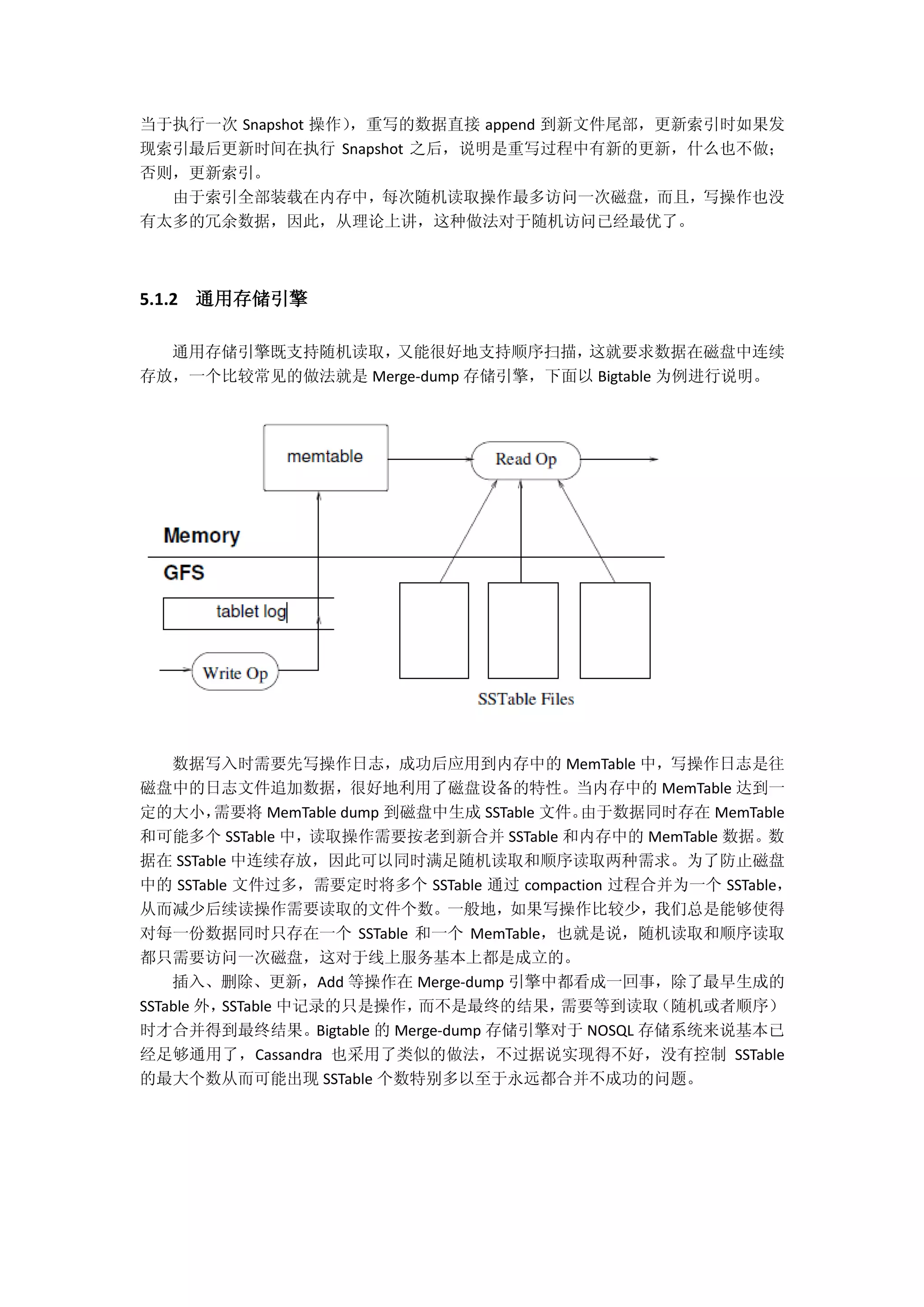当于执行一次 Snapshot 操作），重写的数据直接 append 到新文件尾部，更新索引时如果发
现索引最后更新时间在执行 Snapshot 之后，说明是重写过程中有新的更新，什么也不做；
否则，更新索引。
由于索引全部装载在内存中，每次随机读取操作最多访问一次磁盘，而且，写操作也没
有太多的冗余数据，因此，从理论上讲，这种做法对于随机访问已经最优了。
5.1.2 通用存储引擎
通用存储引擎既支持随机读取，又能很好地支持顺序扫描，这就要求数据在磁盘中连续
存放，一个比较常见的做法就是 Merge-dump 存储引擎，下面以 Bigtable 为例进行说明。
数据写入时需要先写操作日志，成功后应用到内存中的 MemTable 中，写操作日志是往
磁盘中的日志文件追加数据，很好地利用了磁盘设备的特性。当内存中的 MemTable 达到一
定的大小，需要将 MemTable dump 到磁盘中生成 SSTable 文件。由于数据同时存在 MemTable
和可能多个 SSTable 中，读取操作需要按老到新合并 SSTable 和内存中的 MemTable 数据。数
据在 SSTable 中连续存放，因此可以同时满足随机读取和顺序读取两种需求。为了防止磁盘
中的 SSTable 文件过多，需要定时将多个 SSTable 通过 compaction 过程合并为一个 SSTable，
从而减少后续读操作需要读取的文件个数。一般地，如果写操作比较少，我们总是能够使得
对每一份数据同时只存在一个 SSTable 和一个 MemTable，也就是说，随机读取和顺序读取
都只需要访问一次磁盘，这对于线上服务基本上都是成立的。
插入、删除、更新，Add 等操作在 Merge-dump 引擎中都看成一回事，除了最早生成的
SSTable 外，SSTable 中记录的只是操作，而不是最终的结果，需要等到读取（随机或者顺序）
时才合并得到最终结果。Bigtable 的 Merge-dump 存储引擎对于 NOSQL 存储系统来说基本已
经足够通用了，Cassandra 也采用了类似的做法，不过据说实现得不好，没有控制 SSTable
的最大个数从而可能出现 SSTable 个数特别多以至于永远都合并不成功的问题。
 