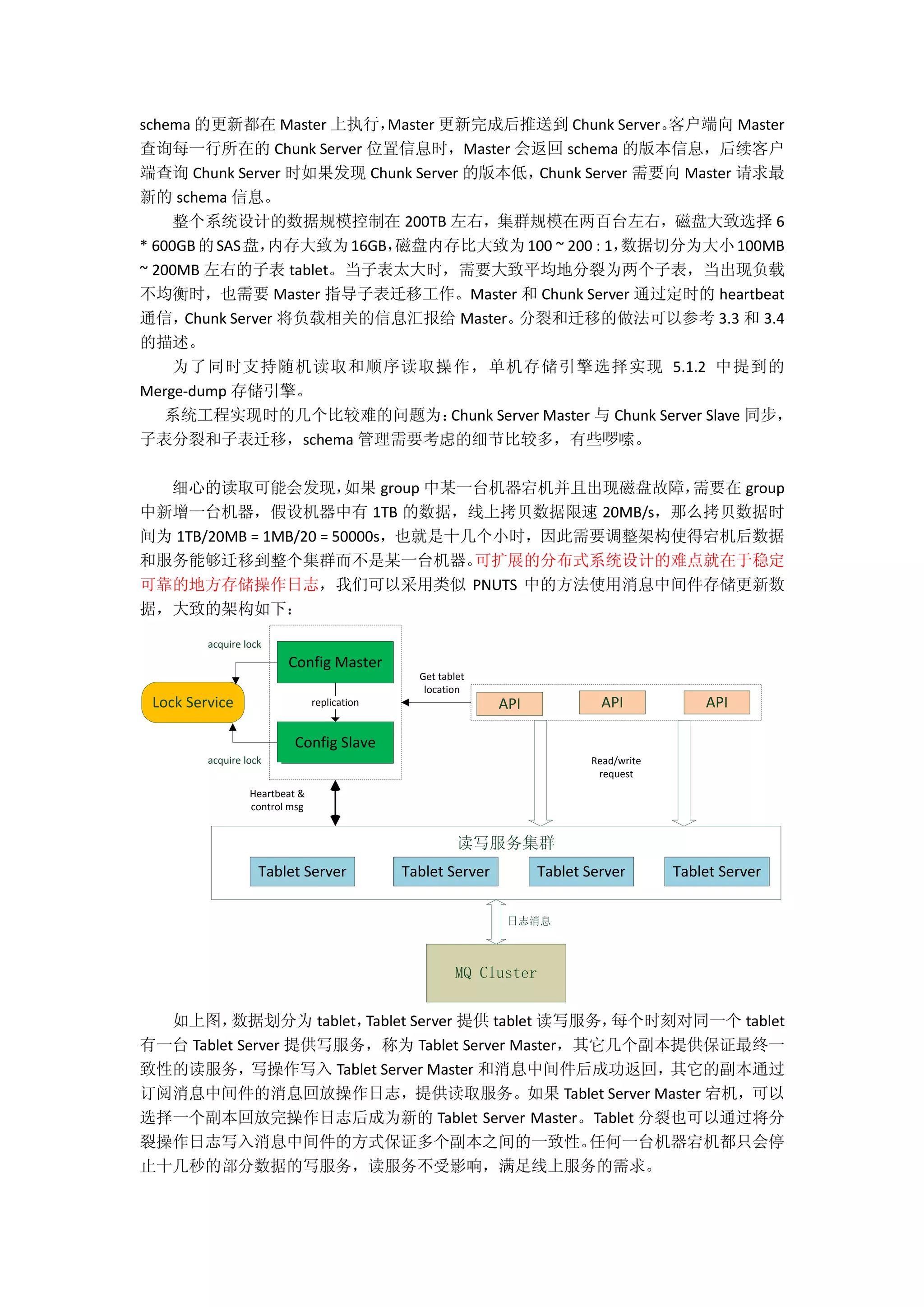 schema 的更新都在 Master 上执行，Master 更新完成后推送到 Chunk Server。客户端向 Master
查询每一行所在的 Chunk Server 位置信息时，Master 会返回 schema 的版本信息，后续客户
端查询 Chunk Server 时如果发现 Chunk Server 的版本低，Chunk Server 需要向 Master 请求最
新的 schema 信息。
整个系统设计的数据规模控制在 200TB 左右，集群规模在两百台左右，磁盘大致选择 6
* 600GB的SAS盘，内存大致为16GB，磁盘内存比大致为100 ~ 200 : 1，数据切分为大小100MB
~ 200MB 左右的子表 tablet。当子表太大时，需要大致平均地分裂为两个子表，当出现负载
不均衡时，也需要 Master 指导子表迁移工作。Master 和 Chunk Server 通过定时的 heartbeat
通信，Chunk Server 将负载相关的信息汇报给 Master。分裂和迁移的做法可以参考 3.3 和 3.4
的描述。
为了同时支持随机读取和顺序读取操作，单机存储引擎选择实现 5.1.2 中提到的
Merge-dump 存储引擎。
系统工程实现时的几个比较难的问题为：Chunk Server Master 与 Chunk Server Slave 同步，
子表分裂和子表迁移，schema 管理需要考虑的细节比较多，有些啰嗦。
细心的读取可能会发现，如果 group 中某一台机器宕机并且出现磁盘故障，需要在 group
中新增一台机器，假设机器中有 1TB 的数据，线上拷贝数据限速 20MB/s，那么拷贝数据时
间为 1TB/20MB = 1MB/20 = 50000s，也就是十几个小时，因此需要调整架构使得宕机后数据
和服务能够迁移到整个集群而不是某一台机器。可扩展的分布式系统设计的难点就在于稳定
可靠的地方存储操作日志，我们可以采用类似 PNUTS 中的方法使用消息中间件存储更新数
据，大致的架构如下：
acquire lock
APILock Service
Tablet Server
Config Master
Config Slave
replication
Get tablet
location
Read/write
request
Heartbeat &
control msg
Tablet ServerTablet ServerTablet Server
MQ Cluster
读写服务集群
acquire lock
APIAPI
日志消息
如上图，数据划分为 tablet，Tablet Server 提供 tablet 读写服务，每个时刻对同一个 tablet
有一台 Tablet Server 提供写服务，称为 Tablet Server Master，其它几个副本提供保证最终一
致性的读服务，写操作写入 Tablet Server Master 和消息中间件后成功返回，其它的副本通过
订阅消息中间件的消息回放操作日志，提供读取服务。如果 Tablet Server Master 宕机，可以
选择一个副本回放完操作日志后成为新的 Tablet Server Master。Tablet 分裂也可以通过将分
裂操作日志写入消息中间件的方式保证多个副本之间的一致性。任何一台机器宕机都只会停
止十几秒的部分数据的写服务，读服务不受影响，满足线上服务的需求。
 