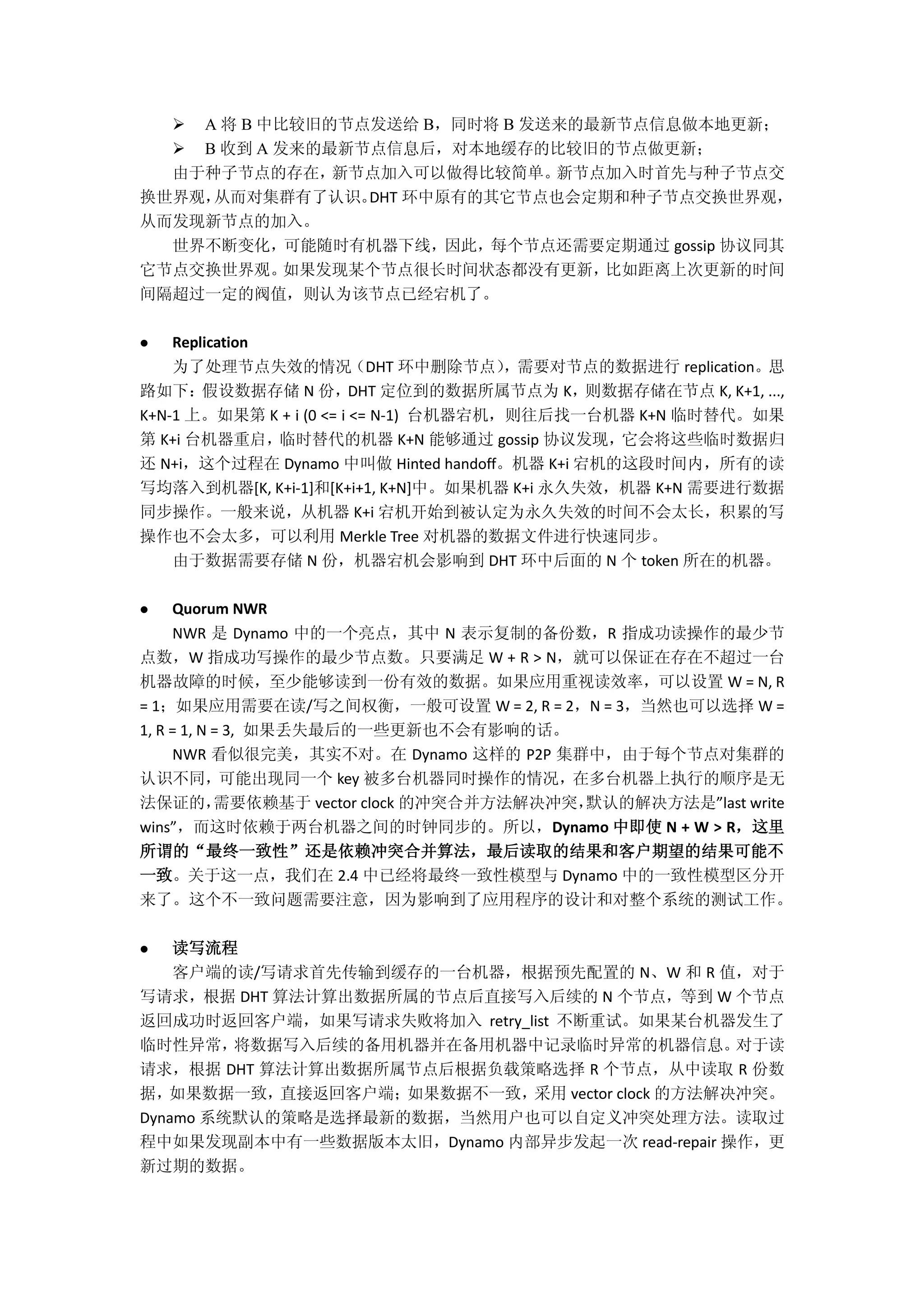  A 将 B 中比较旧的节点发送给 B，同时将 B 发送来的最新节点信息做本地更新；
 B 收到 A 发来的最新节点信息后，对本地缓存的比较旧的节点做更新；
由于种子节点的存在，新节点加入可以做得比较简单。新节点加入时首先与种子节点交
换世界观，从而对集群有了认识。DHT 环中原有的其它节点也会定期和种子节点交换世界观，
从而发现新节点的加入。
世界不断变化，可能随时有机器下线，因此，每个节点还需要定期通过 gossip 协议同其
它节点交换世界观。如果发现某个节点很长时间状态都没有更新，比如距离上次更新的时间
间隔超过一定的阀值，则认为该节点已经宕机了。
 Replication
为了处理节点失效的情况（DHT 环中删除节点），需要对节点的数据进行 replication。思
路如下：假设数据存储 N 份，DHT 定位到的数据所属节点为 K，则数据存储在节点 K, K+1, ...,
K+N-1 上。如果第 K + i (0 <= i <= N-1) 台机器宕机，则往后找一台机器 K+N 临时替代。如果
第 K+i 台机器重启，临时替代的机器 K+N 能够通过 gossip 协议发现，它会将这些临时数据归
还 N+i，这个过程在 Dynamo 中叫做 Hinted handoff。机器 K+i 宕机的这段时间内，所有的读
写均落入到机器[K, K+i-1]和[K+i+1, K+N]中。如果机器 K+i 永久失效，机器 K+N 需要进行数据
同步操作。一般来说，从机器 K+i 宕机开始到被认定为永久失效的时间不会太长，积累的写
操作也不会太多，可以利用 Merkle Tree 对机器的数据文件进行快速同步。
由于数据需要存储 N 份，机器宕机会影响到 DHT 环中后面的 N 个 token 所在的机器。
 Quorum NWR
NWR 是 Dynamo 中的一个亮点，其中 N 表示复制的备份数，R 指成功读操作的最少节
点数，W 指成功写操作的最少节点数。只要满足 W + R > N，就可以保证在存在不超过一台
机器故障的时候，至少能够读到一份有效的数据。如果应用重视读效率，可以设置 W = N, R
= 1；如果应用需要在读/写之间权衡，一般可设置 W = 2, R = 2，N = 3，当然也可以选择 W =
1, R = 1, N = 3, 如果丢失最后的一些更新也不会有影响的话。
NWR 看似很完美，其实不对。在 Dynamo 这样的 P2P 集群中，由于每个节点对集群的
认识不同，可能出现同一个 key 被多台机器同时操作的情况，在多台机器上执行的顺序是无
法保证的，需要依赖基于 vector clock 的冲突合并方法解决冲突，默认的解决方法是”last write
wins”，而这时依赖于两台机器之间的时钟同步的。所以，Dynamo 中即使 N + W > R，这里
所谓的“最终一致性”还是依赖冲突合并算法，最后读取的结果和客户期望的结果可能不
一致。关于这一点，我们在 2.4 中已经将最终一致性模型与 Dynamo 中的一致性模型区分开
来了。这个不一致问题需要注意，因为影响到了应用程序的设计和对整个系统的测试工作。
 读写流程
客户端的读/写请求首先传输到缓存的一台机器，根据预先配置的 N、W 和 R 值，对于
写请求，根据 DHT 算法计算出数据所属的节点后直接写入后续的 N 个节点，等到 W 个节点
返回成功时返回客户端，如果写请求失败将加入 retry_list 不断重试。如果某台机器发生了
临时性异常，将数据写入后续的备用机器并在备用机器中记录临时异常的机器信息。对于读
请求，根据 DHT 算法计算出数据所属节点后根据负载策略选择 R 个节点，从中读取 R 份数
据，如果数据一致，直接返回客户端；如果数据不一致，采用 vector clock 的方法解决冲突。
Dynamo 系统默认的策略是选择最新的数据，当然用户也可以自定义冲突处理方法。读取过
程中如果发现副本中有一些数据版本太旧，Dynamo 内部异步发起一次 read-repair 操作，更
新过期的数据。
 
