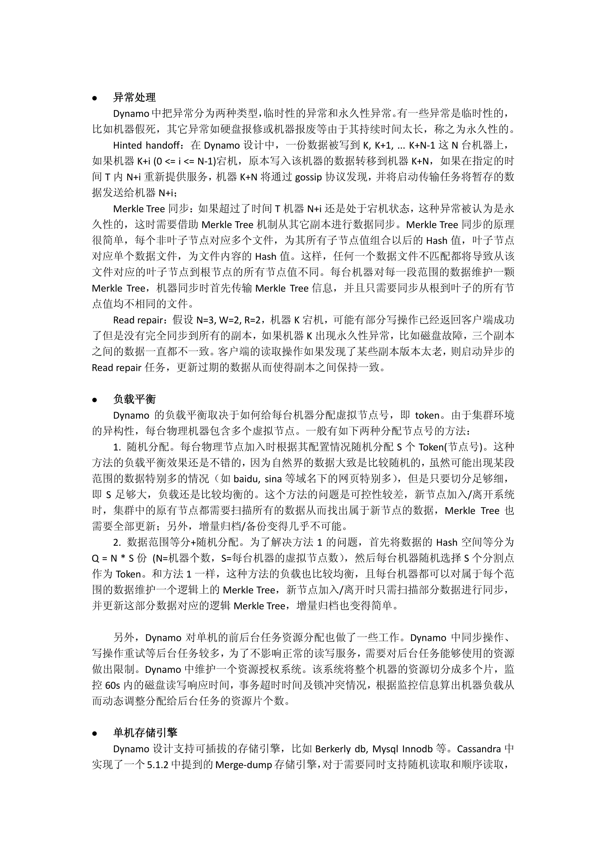  异常处理
Dynamo中把异常分为两种类型，临时性的异常和永久性异常。有一些异常是临时性的，
比如机器假死，其它异常如硬盘报修或机器报废等由于其持续时间太长，称之为永久性的。
Hinted handoff：在 Dynamo 设计中，一份数据被写到 K, K+1, ... K+N-1 这 N 台机器上，
如果机器 K+i (0 <= i <= N-1)宕机，原本写入该机器的数据转移到机器 K+N，如果在指定的时
间 T 内 N+i 重新提供服务，机器 K+N 将通过 gossip 协议发现，并将启动传输任务将暂存的数
据发送给机器 N+i；
Merkle Tree 同步：如果超过了时间 T 机器 N+i 还是处于宕机状态，这种异常被认为是永
久性的，这时需要借助 Merkle Tree 机制从其它副本进行数据同步。Merkle Tree 同步的原理
很简单，每个非叶子节点对应多个文件，为其所有子节点值组合以后的 Hash 值，叶子节点
对应单个数据文件，为文件内容的 Hash 值。这样，任何一个数据文件不匹配都将导致从该
文件对应的叶子节点到根节点的所有节点值不同。每台机器对每一段范围的数据维护一颗
Merkle Tree，机器同步时首先传输 Merkle Tree 信息，并且只需要同步从根到叶子的所有节
点值均不相同的文件。
Read repair：假设 N=3, W=2, R=2，机器 K 宕机，可能有部分写操作已经返回客户端成功
了但是没有完全同步到所有的副本，如果机器 K 出现永久性异常，比如磁盘故障，三个副本
之间的数据一直都不一致。客户端的读取操作如果发现了某些副本版本太老，则启动异步的
Read repair 任务，更新过期的数据从而使得副本之间保持一致。
 负载平衡
Dynamo 的负载平衡取决于如何给每台机器分配虚拟节点号，即 token。由于集群环境
的异构性，每台物理机器包含多个虚拟节点。一般有如下两种分配节点号的方法：
1. 随机分配。每台物理节点加入时根据其配置情况随机分配 S 个 Token(节点号)。这种
方法的负载平衡效果还是不错的，因为自然界的数据大致是比较随机的，虽然可能出现某段
范围的数据特别多的情况（如 baidu, sina 等域名下的网页特别多），但是只要切分足够细，
即 S 足够大，负载还是比较均衡的。这个方法的问题是可控性较差，新节点加入/离开系统
时，集群中的原有节点都需要扫描所有的数据从而找出属于新节点的数据，Merkle Tree 也
需要全部更新；另外，增量归档/备份变得几乎不可能。
2. 数据范围等分+随机分配。为了解决方法 1 的问题，首先将数据的 Hash 空间等分为
Q = N * S 份 (N=机器个数，S=每台机器的虚拟节点数），然后每台机器随机选择 S 个分割点
作为 Token。和方法 1 一样，这种方法的负载也比较均衡，且每台机器都可以对属于每个范
围的数据维护一个逻辑上的 Merkle Tree，新节点加入/离开时只需扫描部分数据进行同步，
并更新这部分数据对应的逻辑 Merkle Tree，增量归档也变得简单。
另外，Dynamo 对单机的前后台任务资源分配也做了一些工作。Dynamo 中同步操作、
写操作重试等后台任务较多，为了不影响正常的读写服务，需要对后台任务能够使用的资源
做出限制。Dynamo 中维护一个资源授权系统。该系统将整个机器的资源切分成多个片，监
控 60s 内的磁盘读写响应时间，事务超时时间及锁冲突情况，根据监控信息算出机器负载从
而动态调整分配给后台任务的资源片个数。
 单机存储引擎
Dynamo 设计支持可插拔的存储引擎，比如 Berkerly db, Mysql Innodb 等。Cassandra 中
实现了一个 5.1.2 中提到的 Merge-dump 存储引擎，对于需要同时支持随机读取和顺序读取，
 