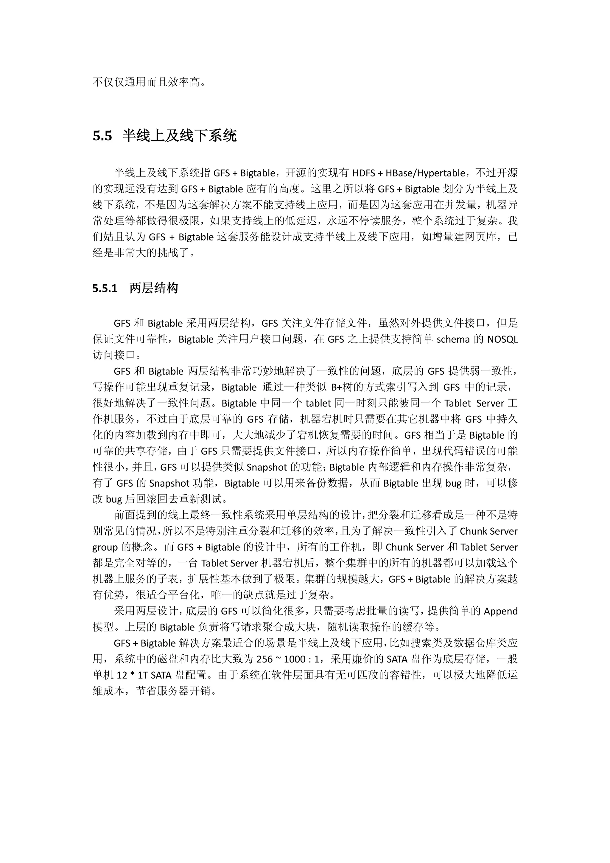 不仅仅通用而且效率高。
5.5 半线上及线下系统
半线上及线下系统指 GFS + Bigtable，开源的实现有 HDFS + HBase/Hypertable，不过开源
的实现远没有达到 GFS + Bigtable 应有的高度。这里之所以将 GFS + Bigtable 划分为半线上及
线下系统，不是因为这套解决方案不能支持线上应用，而是因为这套应用在并发量，机器异
常处理等都做得很极限，如果支持线上的低延迟，永远不停读服务，整个系统过于复杂。我
们姑且认为 GFS + Bigtable 这套服务能设计成支持半线上及线下应用，如增量建网页库，已
经是非常大的挑战了。
5.5.1 两层结构
GFS 和 Bigtable 采用两层结构，GFS 关注文件存储文件，虽然对外提供文件接口，但是
保证文件可靠性，Bigtable 关注用户接口问题，在 GFS 之上提供支持简单 schema 的 NOSQL
访问接口。
GFS 和 Bigtable 两层结构非常巧妙地解决了一致性的问题，底层的 GFS 提供弱一致性，
写操作可能出现重复记录，Bigtable 通过一种类似 B+树的方式索引写入到 GFS 中的记录，
很好地解决了一致性问题。Bigtable 中同一个 tablet 同一时刻只能被同一个 Tablet Server 工
作机服务，不过由于底层可靠的 GFS 存储，机器宕机时只需要在其它机器中将 GFS 中持久
化的内容加载到内存中即可，大大地减少了宕机恢复需要的时间。GFS 相当于是 Bigtable 的
可靠的共享存储，由于 GFS 只需要提供文件接口，所以内存操作简单，出现代码错误的可能
性很小，并且，GFS 可以提供类似 Snapshot 的功能；Bigtable 内部逻辑和内存操作非常复杂，
有了 GFS 的 Snapshot 功能，Bigtable 可以用来备份数据，从而 Bigtable 出现 bug 时，可以修
改 bug 后回滚回去重新测试。
前面提到的线上最终一致性系统采用单层结构的设计，把分裂和迁移看成是一种不是特
别常见的情况，所以不是特别注重分裂和迁移的效率，且为了解决一致性引入了 Chunk Server
group 的概念。而 GFS + Bigtable 的设计中，所有的工作机，即 Chunk Server 和 Tablet Server
都是完全对等的，一台 Tablet Server 机器宕机后，整个集群中的所有的机器都可以加载这个
机器上服务的子表，扩展性基本做到了极限。集群的规模越大，GFS + Bigtable 的解决方案越
有优势，很适合平台化，唯一的缺点就是过于复杂。
采用两层设计，底层的 GFS 可以简化很多，只需要考虑批量的读写，提供简单的 Append
模型。上层的 Bigtable 负责将写请求聚合成大块，随机读取操作的缓存等。
GFS + Bigtable 解决方案最适合的场景是半线上及线下应用，比如搜索类及数据仓库类应
用，系统中的磁盘和内存比大致为 256 ~ 1000 : 1，采用廉价的 SATA 盘作为底层存储，一般
单机 12 * 1T SATA 盘配置。由于系统在软件层面具有无可匹敌的容错性，可以极大地降低运
维成本，节省服务器开销。
 