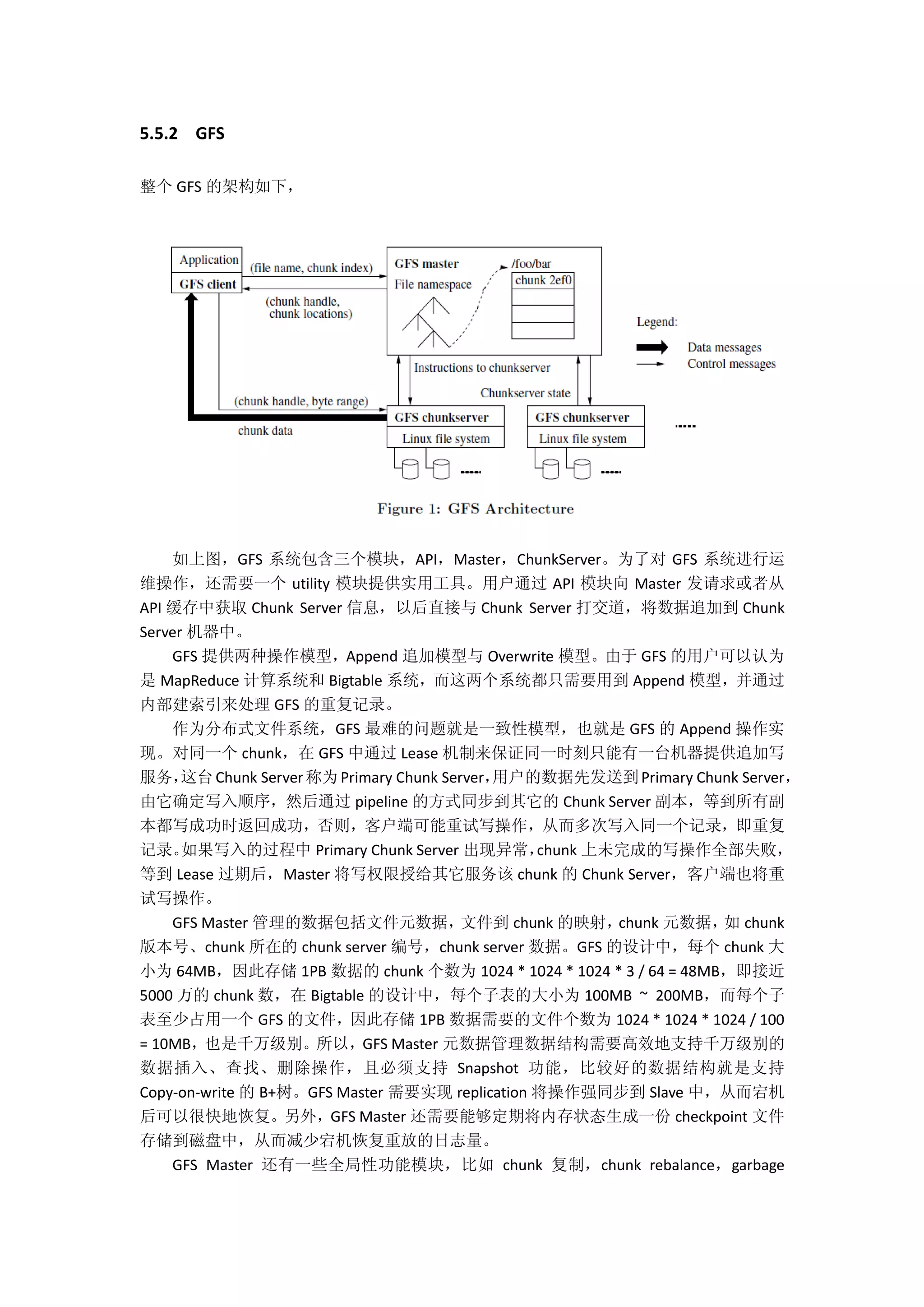 5.5.2 GFS
整个 GFS 的架构如下，
如上图，GFS 系统包含三个模块，API，Master，ChunkServer。为了对 GFS 系统进行运
维操作，还需要一个 utility 模块提供实用工具。用户通过 API 模块向 Master 发请求或者从
API 缓存中获取 Chunk Server 信息，以后直接与 Chunk Server 打交道，将数据追加到 Chunk
Server 机器中。
GFS 提供两种操作模型，Append 追加模型与 Overwrite 模型。由于 GFS 的用户可以认为
是 MapReduce 计算系统和 Bigtable 系统，而这两个系统都只需要用到 Append 模型，并通过
内部建索引来处理 GFS 的重复记录。
作为分布式文件系统，GFS 最难的问题就是一致性模型，也就是 GFS 的 Append 操作实
现。对同一个 chunk，在 GFS 中通过 Lease 机制来保证同一时刻只能有一台机器提供追加写
服务，这台Chunk Server称为Primary Chunk Server，用户的数据先发送到Primary Chunk Server，
由它确定写入顺序，然后通过 pipeline 的方式同步到其它的 Chunk Server 副本，等到所有副
本都写成功时返回成功，否则，客户端可能重试写操作，从而多次写入同一个记录，即重复
记录。如果写入的过程中 Primary Chunk Server 出现异常，chunk 上未完成的写操作全部失败，
等到 Lease 过期后，Master 将写权限授给其它服务该 chunk 的 Chunk Server，客户端也将重
试写操作。
GFS Master 管理的数据包括文件元数据，文件到 chunk 的映射，chunk 元数据，如 chunk
版本号、chunk 所在的 chunk server 编号，chunk server 数据。GFS 的设计中，每个 chunk 大
小为 64MB，因此存储 1PB 数据的 chunk 个数为 1024 * 1024 * 1024 * 3 / 64 = 48MB，即接近
5000 万的 chunk 数，在 Bigtable 的设计中，每个子表的大小为 100MB ~ 200MB，而每个子
表至少占用一个 GFS 的文件，因此存储 1PB 数据需要的文件个数为 1024 * 1024 * 1024 / 100
= 10MB，也是千万级别。所以，GFS Master 元数据管理数据结构需要高效地支持千万级别的
数据插入、查找、删除操作，且必须支持 Snapshot 功能，比较好的数据结构就是支持
Copy-on-write 的 B+树。GFS Master 需要实现 replication 将操作强同步到 Slave 中，从而宕机
后可以很快地恢复。另外，GFS Master 还需要能够定期将内存状态生成一份 checkpoint 文件
存储到磁盘中，从而减少宕机恢复重放的日志量。
GFS Master 还有一些全局性功能模块，比如 chunk 复制，chunk rebalance，garbage
 