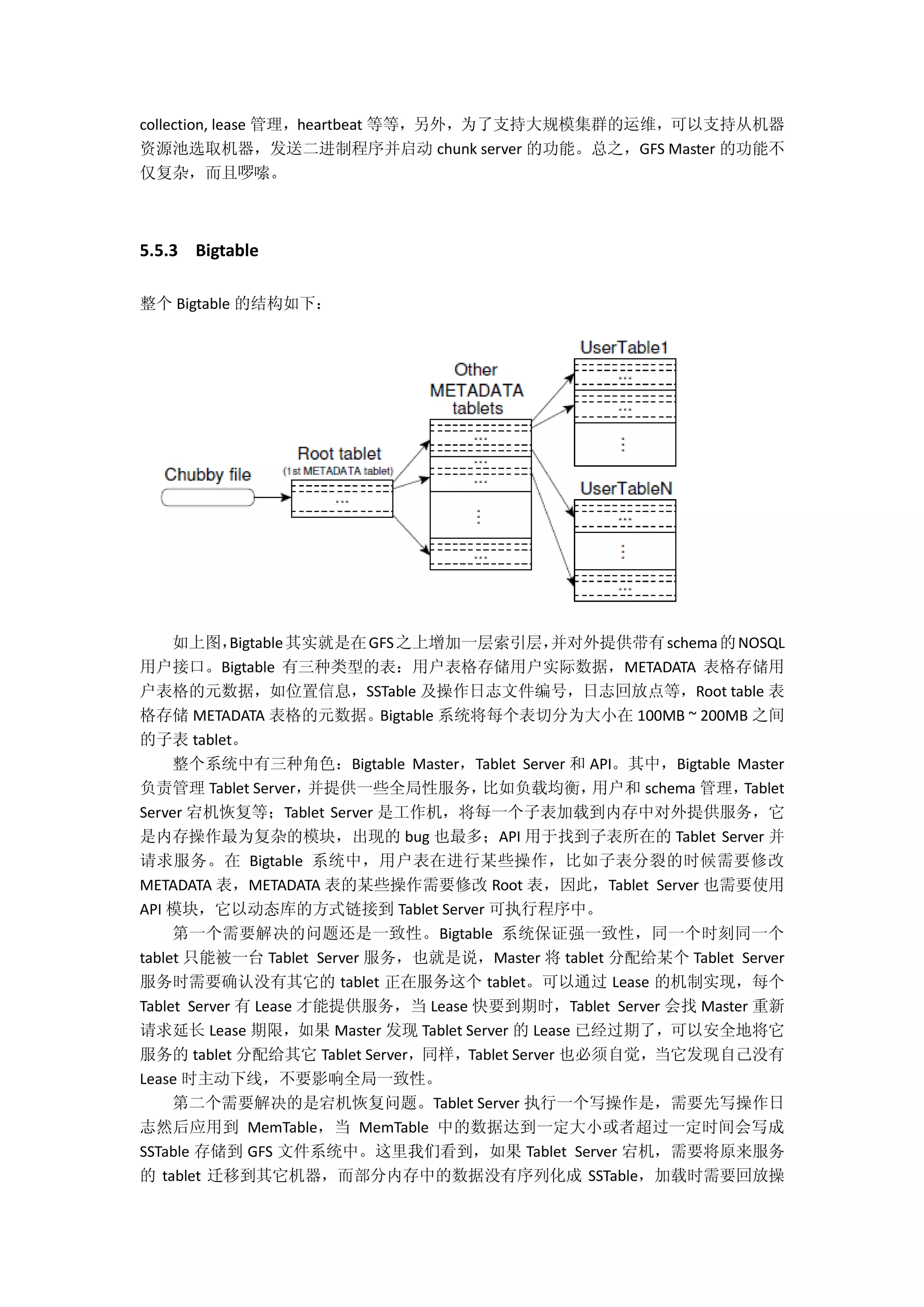 collection, lease 管理，heartbeat 等等，另外，为了支持大规模集群的运维，可以支持从机器
资源池选取机器，发送二进制程序并启动 chunk server 的功能。总之，GFS Master 的功能不
仅复杂，而且啰嗦。
5.5.3 Bigtable
整个 Bigtable 的结构如下：
如上图，Bigtable其实就是在GFS之上增加一层索引层，并对外提供带有schema的NOSQL
用户接口。Bigtable 有三种类型的表：用户表格存储用户实际数据，METADATA 表格存储用
户表格的元数据，如位置信息，SSTable 及操作日志文件编号，日志回放点等，Root table 表
格存储 METADATA 表格的元数据。Bigtable 系统将每个表切分为大小在 100MB ~ 200MB 之间
的子表 tablet。
整个系统中有三种角色：Bigtable Master，Tablet Server 和 API。其中，Bigtable Master
负责管理 Tablet Server，并提供一些全局性服务，比如负载均衡，用户和 schema 管理，Tablet
Server 宕机恢复等；Tablet Server 是工作机，将每一个子表加载到内存中对外提供服务，它
是内存操作最为复杂的模块，出现的 bug 也最多；API 用于找到子表所在的 Tablet Server 并
请求服务。在 Bigtable 系统中，用户表在进行某些操作，比如子表分裂的时候需要修改
METADATA 表，METADATA 表的某些操作需要修改 Root 表，因此，Tablet Server 也需要使用
API 模块，它以动态库的方式链接到 Tablet Server 可执行程序中。
第一个需要解决的问题还是一致性。Bigtable 系统保证强一致性，同一个时刻同一个
tablet 只能被一台 Tablet Server 服务，也就是说，Master 将 tablet 分配给某个 Tablet Server
服务时需要确认没有其它的 tablet 正在服务这个 tablet。可以通过 Lease 的机制实现，每个
Tablet Server 有 Lease 才能提供服务，当 Lease 快要到期时，Tablet Server 会找 Master 重新
请求延长 Lease 期限，如果 Master 发现 Tablet Server 的 Lease 已经过期了，可以安全地将它
服务的 tablet 分配给其它 Tablet Server，同样，Tablet Server 也必须自觉，当它发现自己没有
Lease 时主动下线，不要影响全局一致性。
第二个需要解决的是宕机恢复问题。Tablet Server 执行一个写操作是，需要先写操作日
志然后应用到 MemTable，当 MemTable 中的数据达到一定大小或者超过一定时间会写成
SSTable 存储到 GFS 文件系统中。这里我们看到，如果 Tablet Server 宕机，需要将原来服务
的 tablet 迁移到其它机器，而部分内存中的数据没有序列化成 SSTable，加载时需要回放操
 