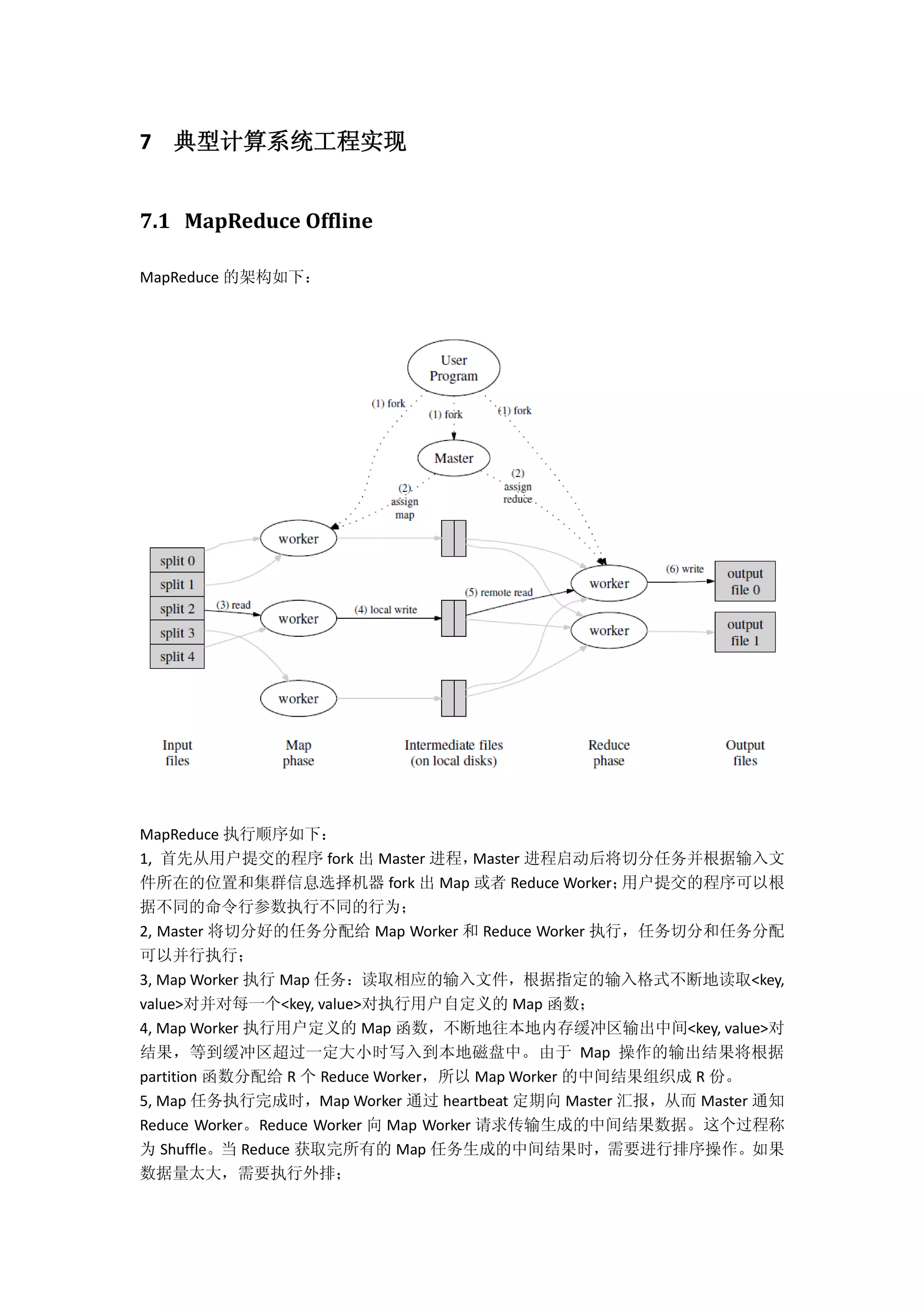 7 典型计算系统工程实现
7.1 MapReduce Offline
MapReduce 的架构如下：
MapReduce 执行顺序如下：
1, 首先从用户提交的程序 fork 出 Master 进程，Master 进程启动后将切分任务并根据输入文
件所在的位置和集群信息选择机器 fork 出 Map 或者 Reduce Worker；用户提交的程序可以根
据不同的命令行参数执行不同的行为；
2, Master 将切分好的任务分配给 Map Worker 和 Reduce Worker 执行，任务切分和任务分配
可以并行执行；
3, Map Worker 执行 Map 任务：读取相应的输入文件，根据指定的输入格式不断地读取<key,
value>对并对每一个<key, value>对执行用户自定义的 Map 函数；
4, Map Worker 执行用户定义的 Map 函数，不断地往本地内存缓冲区输出中间<key, value>对
结果，等到缓冲区超过一定大小时写入到本地磁盘中。由于 Map 操作的输出结果将根据
partition 函数分配给 R 个 Reduce Worker，所以 Map Worker 的中间结果组织成 R 份。
5, Map 任务执行完成时，Map Worker 通过 heartbeat 定期向 Master 汇报，从而 Master 通知
Reduce Worker。Reduce Worker 向 Map Worker 请求传输生成的中间结果数据。这个过程称
为 Shuffle。当 Reduce 获取完所有的 Map 任务生成的中间结果时，需要进行排序操作。如果
数据量太大，需要执行外排；
 