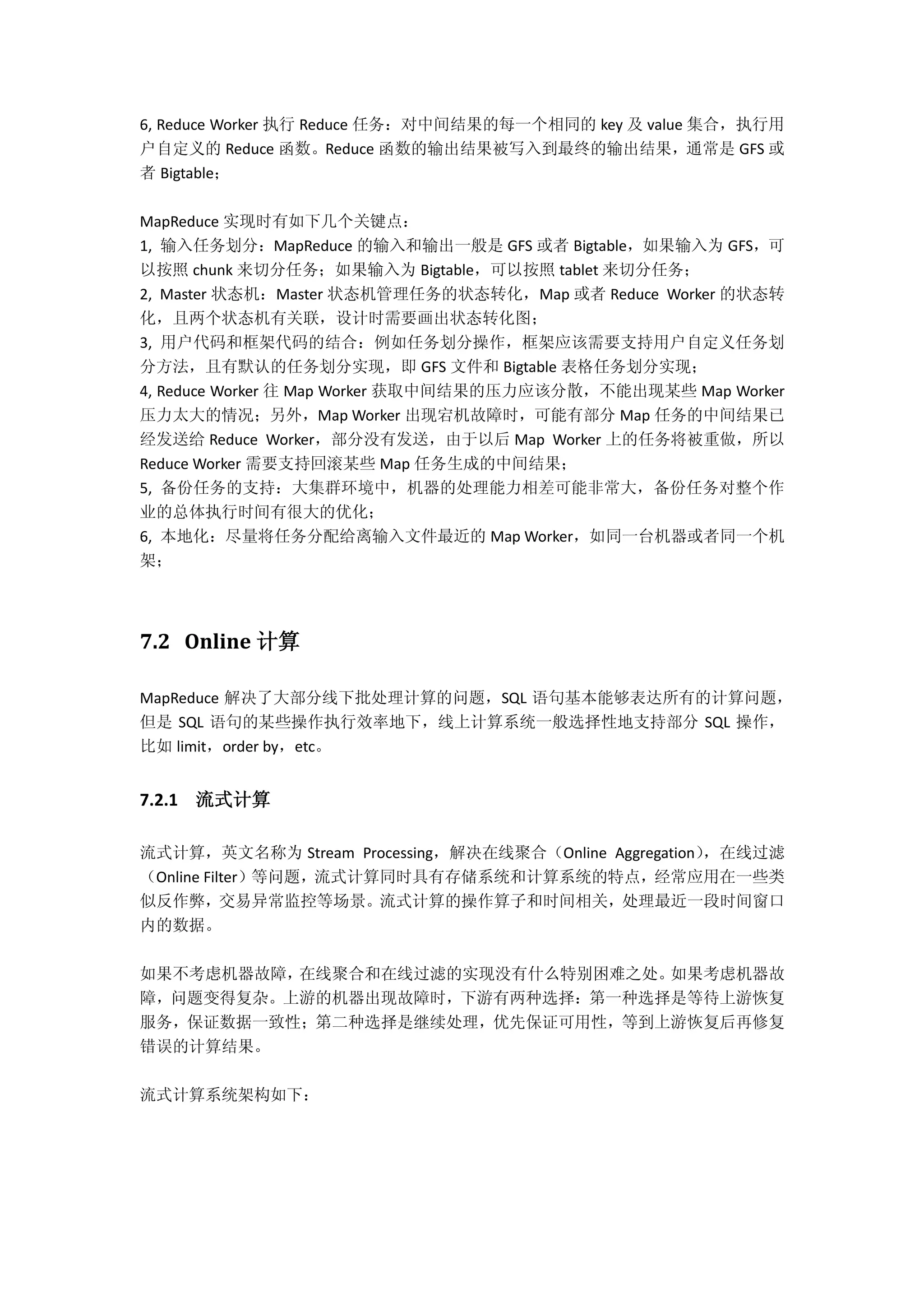6, Reduce Worker 执行 Reduce 任务：对中间结果的每一个相同的 key 及 value 集合，执行用
户自定义的 Reduce 函数。Reduce 函数的输出结果被写入到最终的输出结果，通常是 GFS 或
者 Bigtable；
MapReduce 实现时有如下几个关键点：
1, 输入任务划分：MapReduce 的输入和输出一般是 GFS 或者 Bigtable，如果输入为 GFS，可
以按照 chunk 来切分任务；如果输入为 Bigtable，可以按照 tablet 来切分任务；
2, Master 状态机：Master 状态机管理任务的状态转化，Map 或者 Reduce Worker 的状态转
化，且两个状态机有关联，设计时需要画出状态转化图；
3, 用户代码和框架代码的结合：例如任务划分操作，框架应该需要支持用户自定义任务划
分方法，且有默认的任务划分实现，即 GFS 文件和 Bigtable 表格任务划分实现；
4, Reduce Worker 往 Map Worker 获取中间结果的压力应该分散，不能出现某些 Map Worker
压力太大的情况；另外，Map Worker 出现宕机故障时，可能有部分 Map 任务的中间结果已
经发送给 Reduce Worker，部分没有发送，由于以后 Map Worker 上的任务将被重做，所以
Reduce Worker 需要支持回滚某些 Map 任务生成的中间结果；
5, 备份任务的支持：大集群环境中，机器的处理能力相差可能非常大，备份任务对整个作
业的总体执行时间有很大的优化；
6, 本地化：尽量将任务分配给离输入文件最近的 Map Worker，如同一台机器或者同一个机
架；
7.2 Online 计算
MapReduce 解决了大部分线下批处理计算的问题，SQL 语句基本能够表达所有的计算问题，
但是 SQL 语句的某些操作执行效率地下，线上计算系统一般选择性地支持部分 SQL 操作，
比如 limit，order by，etc。
7.2.1 流式计算
流式计算，英文名称为 Stream Processing，解决在线聚合（Online Aggregation），在线过滤
（Online Filter）等问题，流式计算同时具有存储系统和计算系统的特点，经常应用在一些类
似反作弊，交易异常监控等场景。流式计算的操作算子和时间相关，处理最近一段时间窗口
内的数据。
如果不考虑机器故障，在线聚合和在线过滤的实现没有什么特别困难之处。如果考虑机器故
障，问题变得复杂。上游的机器出现故障时，下游有两种选择：第一种选择是等待上游恢复
服务，保证数据一致性；第二种选择是继续处理，优先保证可用性，等到上游恢复后再修复
错误的计算结果。
流式计算系统架构如下：
 