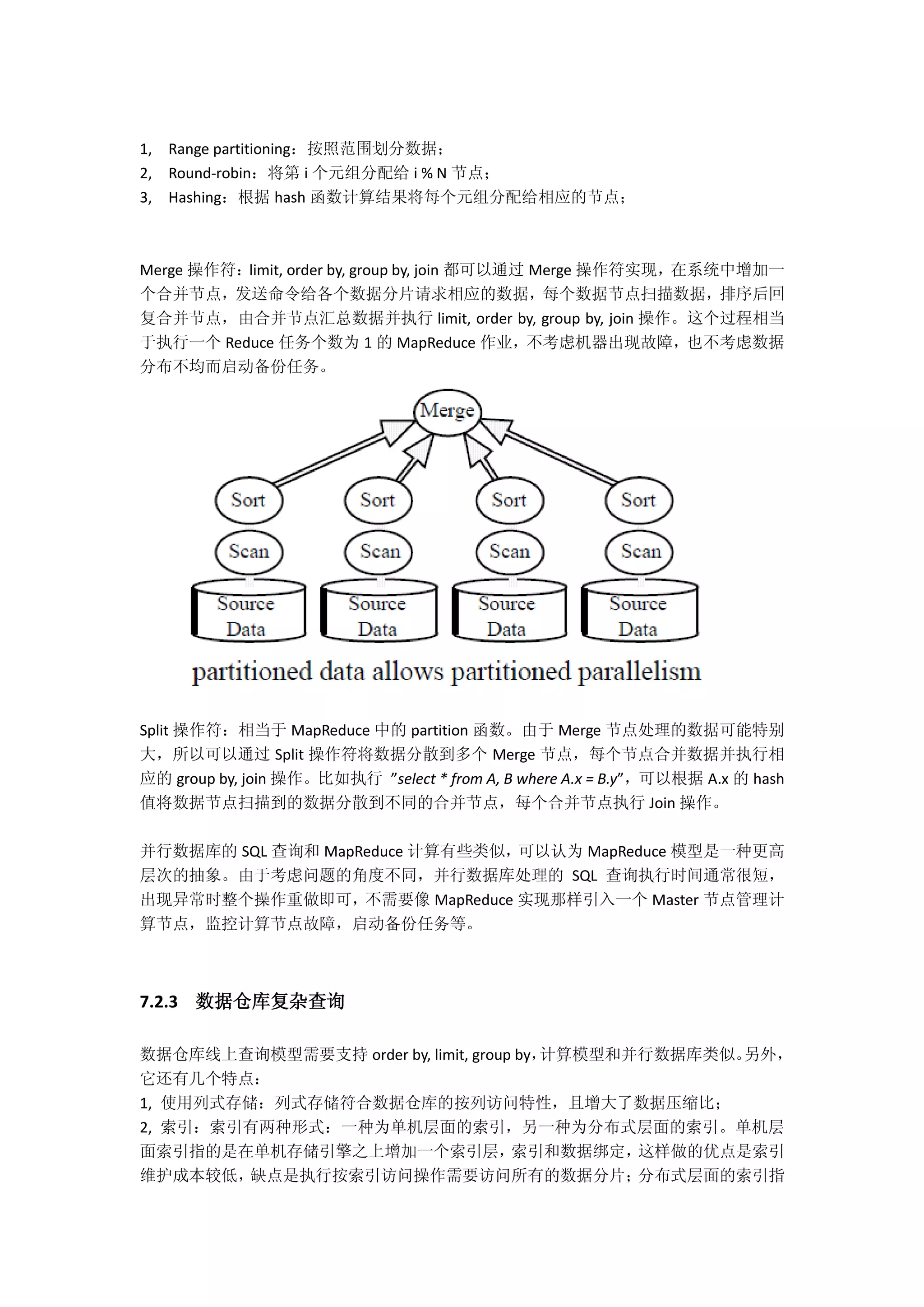 1, Range partitioning：按照范围划分数据；
2, Round-robin：将第 i 个元组分配给 i % N 节点；
3, Hashing：根据 hash 函数计算结果将每个元组分配给相应的节点；
Merge 操作符：limit, order by, group by, join 都可以通过 Merge 操作符实现，在系统中增加一
个合并节点，发送命令给各个数据分片请求相应的数据，每个数据节点扫描数据，排序后回
复合并节点，由合并节点汇总数据并执行 limit, order by, group by, join 操作。这个过程相当
于执行一个 Reduce 任务个数为 1 的 MapReduce 作业，不考虑机器出现故障，也不考虑数据
分布不均而启动备份任务。
Split 操作符：相当于 MapReduce 中的 partition 函数。由于 Merge 节点处理的数据可能特别
大，所以可以通过 Split 操作符将数据分散到多个 Merge 节点，每个节点合并数据并执行相
应的 group by, join 操作。比如执行 ”select * from A, B where A.x = B.y”，可以根据 A.x 的 hash
值将数据节点扫描到的数据分散到不同的合并节点，每个合并节点执行 Join 操作。
并行数据库的 SQL 查询和 MapReduce 计算有些类似，可以认为 MapReduce 模型是一种更高
层次的抽象。由于考虑问题的角度不同，并行数据库处理的 SQL 查询执行时间通常很短，
出现异常时整个操作重做即可，不需要像 MapReduce 实现那样引入一个 Master 节点管理计
算节点，监控计算节点故障，启动备份任务等。
7.2.3 数据仓库复杂查询
数据仓库线上查询模型需要支持 order by, limit, group by，计算模型和并行数据库类似。另外，
它还有几个特点：
1, 使用列式存储：列式存储符合数据仓库的按列访问特性，且增大了数据压缩比；
2, 索引：索引有两种形式：一种为单机层面的索引，另一种为分布式层面的索引。单机层
面索引指的是在单机存储引擎之上增加一个索引层，索引和数据绑定，这样做的优点是索引
维护成本较低，缺点是执行按索引访问操作需要访问所有的数据分片；分布式层面的索引指
 
