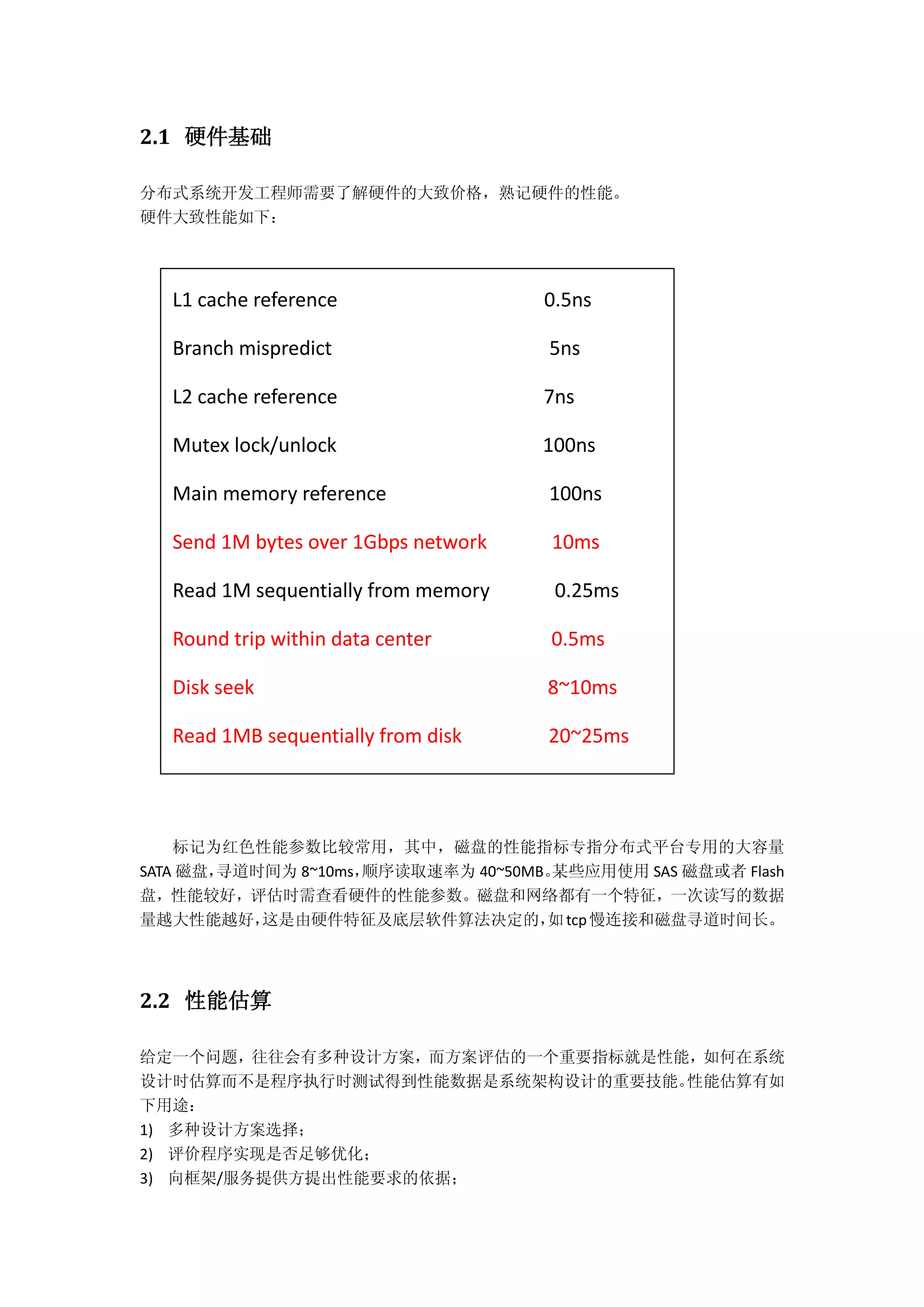 2.1 硬件基础
分布式系统开发工程师需要了解硬件的大致价格，熟记硬件的性能。
硬件大致性能如下：
标记为红色性能参数比较常用，其中，磁盘的性能指标专指分布式平台专用的大容量
SATA 磁盘，寻道时间为 8~10ms，顺序读取速率为 40~50MB。某些应用使用 SAS 磁盘或者 Flash
盘，性能较好，评估时需查看硬件的性能参数。磁盘和网络都有一个特征，一次读写的数据
量越大性能越好，这是由硬件特征及底层软件算法决定的，如tcp慢连接和磁盘寻道时间长。
2.2 性能估算
给定一个问题，往往会有多种设计方案，而方案评估的一个重要指标就是性能，如何在系统
设计时估算而不是程序执行时测试得到性能数据是系统架构设计的重要技能。性能估算有如
下用途：
1) 多种设计方案选择；
2) 评价程序实现是否足够优化；
3) 向框架/服务提供方提出性能要求的依据；
L1 cache reference 0.5ns
Branch mispredict 5ns
L2 cache reference 7ns
Mutex lock/unlock 100ns
Main memory reference 100ns
Send 1M bytes over 1Gbps network 10ms
Read 1M sequentially from memory 0.25ms
Round trip within data center 0.5ms
Disk seek 8~10ms
Read 1MB sequentially from disk 20~25ms
 