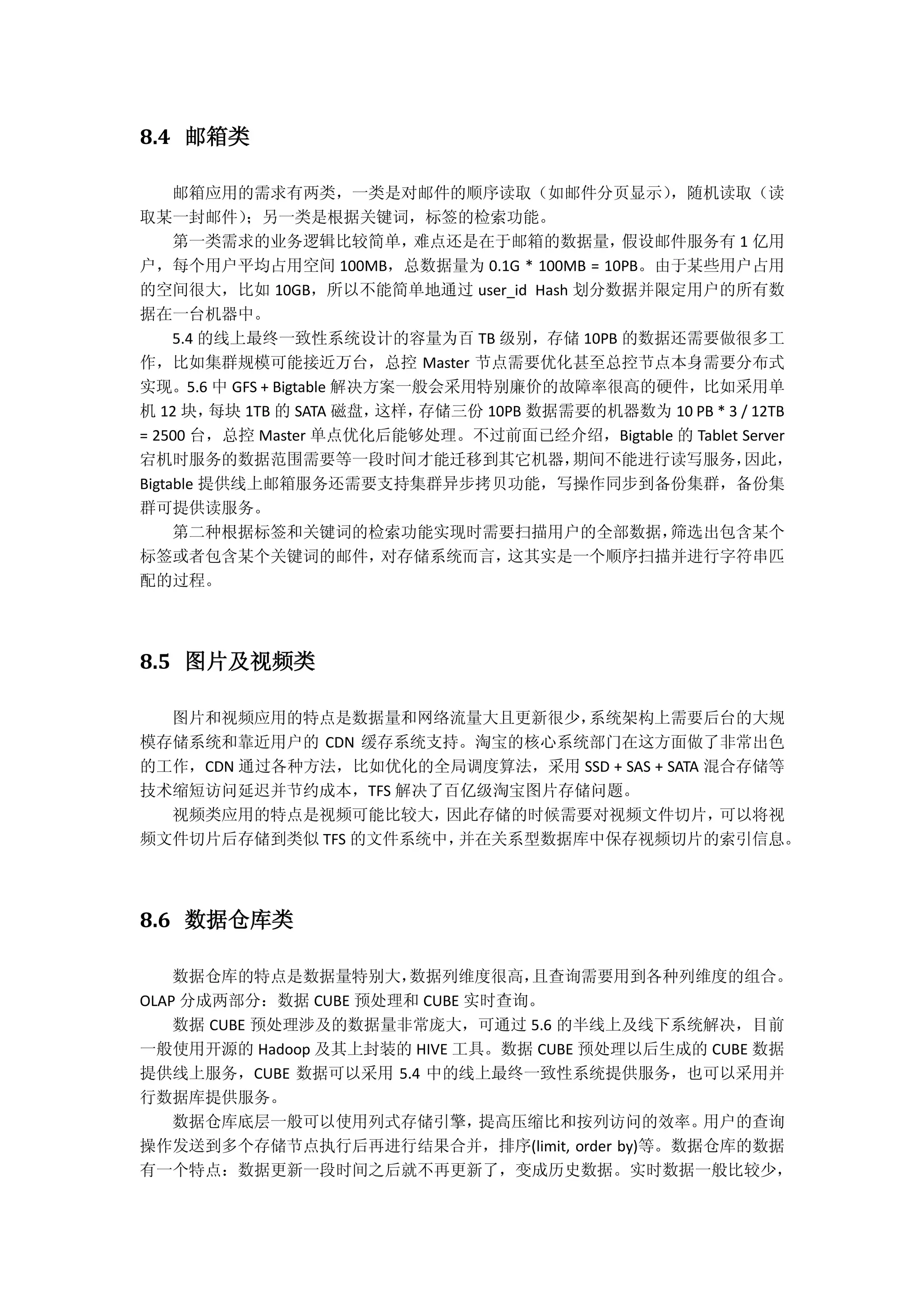 8.4 邮箱类
邮箱应用的需求有两类，一类是对邮件的顺序读取（如邮件分页显示），随机读取（读
取某一封邮件）；另一类是根据关键词，标签的检索功能。
第一类需求的业务逻辑比较简单，难点还是在于邮箱的数据量，假设邮件服务有 1 亿用
户，每个用户平均占用空间 100MB，总数据量为 0.1G * 100MB = 10PB。由于某些用户占用
的空间很大，比如 10GB，所以不能简单地通过 user_id Hash 划分数据并限定用户的所有数
据在一台机器中。
5.4 的线上最终一致性系统设计的容量为百 TB 级别，存储 10PB 的数据还需要做很多工
作，比如集群规模可能接近万台，总控 Master 节点需要优化甚至总控节点本身需要分布式
实现。5.6 中 GFS + Bigtable 解决方案一般会采用特别廉价的故障率很高的硬件，比如采用单
机 12 块，每块 1TB 的 SATA 磁盘，这样，存储三份 10PB 数据需要的机器数为 10 PB * 3 / 12TB
= 2500 台，总控 Master 单点优化后能够处理。不过前面已经介绍，Bigtable 的 Tablet Server
宕机时服务的数据范围需要等一段时间才能迁移到其它机器，期间不能进行读写服务，因此，
Bigtable 提供线上邮箱服务还需要支持集群异步拷贝功能，写操作同步到备份集群，备份集
群可提供读服务。
第二种根据标签和关键词的检索功能实现时需要扫描用户的全部数据，筛选出包含某个
标签或者包含某个关键词的邮件，对存储系统而言，这其实是一个顺序扫描并进行字符串匹
配的过程。
8.5 图片及视频类
图片和视频应用的特点是数据量和网络流量大且更新很少，系统架构上需要后台的大规
模存储系统和靠近用户的 CDN 缓存系统支持。淘宝的核心系统部门在这方面做了非常出色
的工作，CDN 通过各种方法，比如优化的全局调度算法，采用 SSD + SAS + SATA 混合存储等
技术缩短访问延迟并节约成本，TFS 解决了百亿级淘宝图片存储问题。
视频类应用的特点是视频可能比较大，因此存储的时候需要对视频文件切片，可以将视
频文件切片后存储到类似 TFS 的文件系统中，并在关系型数据库中保存视频切片的索引信息。
8.6 数据仓库类
数据仓库的特点是数据量特别大，数据列维度很高，且查询需要用到各种列维度的组合。
OLAP 分成两部分：数据 CUBE 预处理和 CUBE 实时查询。
数据 CUBE 预处理涉及的数据量非常庞大，可通过 5.6 的半线上及线下系统解决，目前
一般使用开源的 Hadoop 及其上封装的 HIVE 工具。数据 CUBE 预处理以后生成的 CUBE 数据
提供线上服务，CUBE 数据可以采用 5.4 中的线上最终一致性系统提供服务，也可以采用并
行数据库提供服务。
数据仓库底层一般可以使用列式存储引擎，提高压缩比和按列访问的效率。用户的查询
操作发送到多个存储节点执行后再进行结果合并，排序(limit, order by)等。数据仓库的数据
有一个特点：数据更新一段时间之后就不再更新了，变成历史数据。实时数据一般比较少，
 