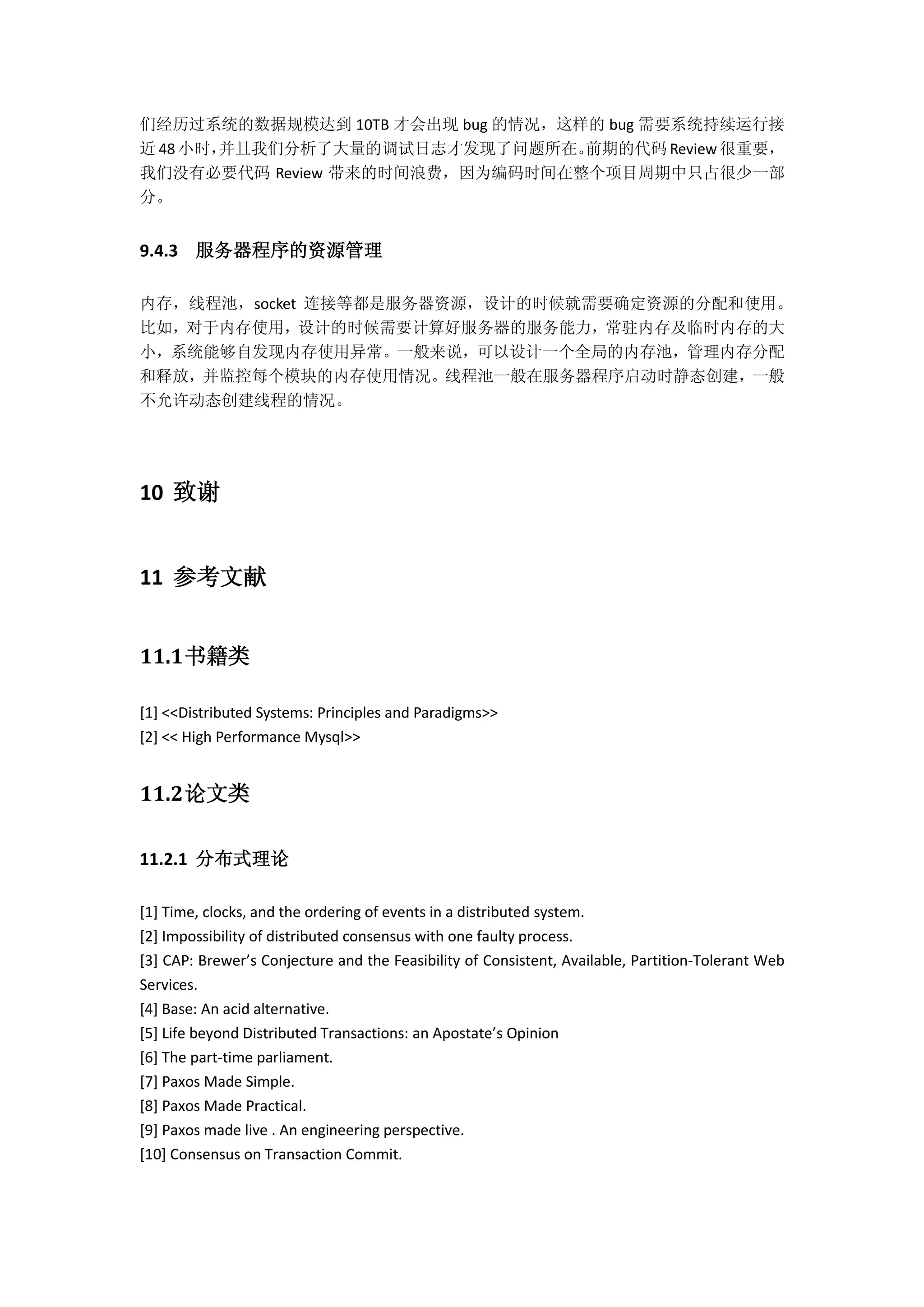 们经历过系统的数据规模达到 10TB 才会出现 bug 的情况，这样的 bug 需要系统持续运行接
近 48 小时，并且我们分析了大量的调试日志才发现了问题所在。前期的代码 Review 很重要，
我们没有必要代码 Review 带来的时间浪费，因为编码时间在整个项目周期中只占很少一部
分。
9.4.3 服务器程序的资源管理
内存，线程池，socket 连接等都是服务器资源，设计的时候就需要确定资源的分配和使用。
比如，对于内存使用，设计的时候需要计算好服务器的服务能力，常驻内存及临时内存的大
小，系统能够自发现内存使用异常。一般来说，可以设计一个全局的内存池，管理内存分配
和释放，并监控每个模块的内存使用情况。线程池一般在服务器程序启动时静态创建，一般
不允许动态创建线程的情况。
10 致谢
11 参考文献
11.1书籍类
[1] <<Distributed Systems: Principles and Paradigms>>
[2] << High Performance Mysql>>
11.2论文类
11.2.1 分布式理论
[1] Time, clocks, and the ordering of events in a distributed system.
[2] Impossibility of distributed consensus with one faulty process.
[3] CAP: Brewer’s Conjecture and the Feasibility of Consistent, Available, Partition-Tolerant Web
Services.
[4] Base: An acid alternative.
[5] Life beyond Distributed Transactions: an Apostate’s Opinion
[6] The part-time parliament.
[7] Paxos Made Simple.
[8] Paxos Made Practical.
[9] Paxos made live . An engineering perspective.
[10] Consensus on Transaction Commit.
 
