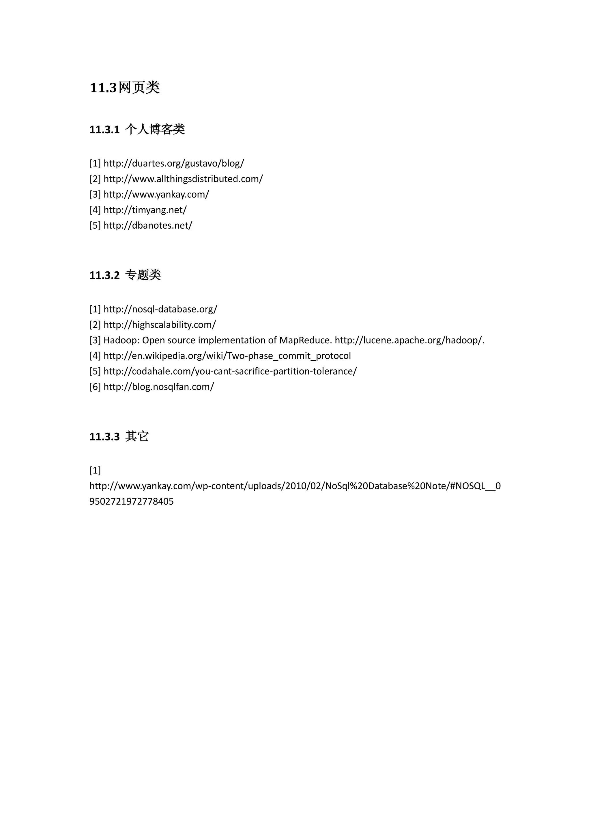 11.3网页类
11.3.1 个人博客类
[1] http://duartes.org/gustavo/blog/
[2] http://www.allthingsdistributed.com/
[3] http://www.yankay.com/
[4] http://timyang.net/
[5] http://dbanotes.net/
11.3.2 专题类
[1] http://nosql-database.org/
[2] http://highscalability.com/
[3] Hadoop: Open source implementation of MapReduce. http://lucene.apache.org/hadoop/.
[4] http://en.wikipedia.org/wiki/Two-phase_commit_protocol
[5] http://codahale.com/you-cant-sacrifice-partition-tolerance/
[6] http://blog.nosqlfan.com/
11.3.3 其它
[1]
http://www.yankay.com/wp-content/uploads/2010/02/NoSql%20Database%20Note/#NOSQL__0
9502721972778405
 