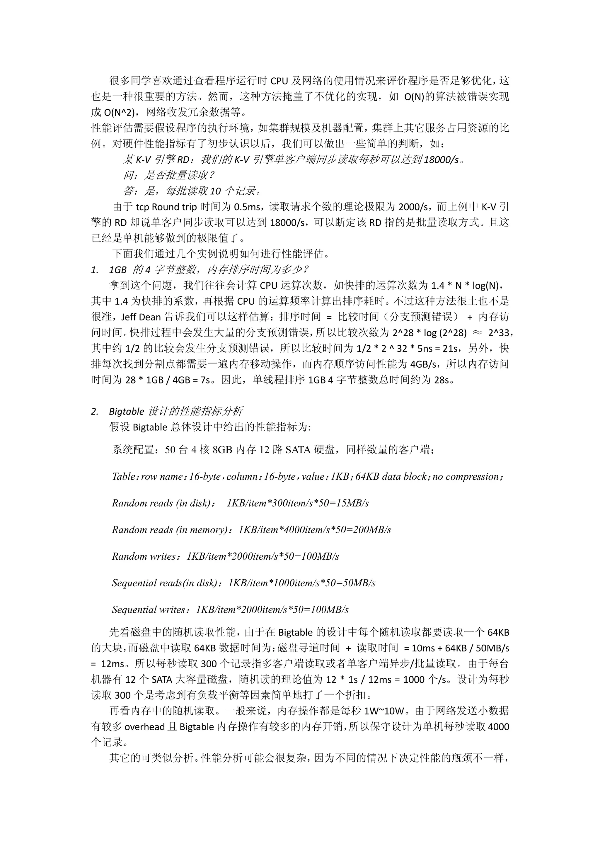 很多同学喜欢通过查看程序运行时 CPU 及网络的使用情况来评价程序是否足够优化，这
也是一种很重要的方法。然而，这种方法掩盖了不优化的实现，如 O(N)的算法被错误实现
成 O(N^2)，网络收发冗余数据等。
性能评估需要假设程序的执行环境，如集群规模及机器配置，集群上其它服务占用资源的比
例。对硬件性能指标有了初步认识以后，我们可以做出一些简单的判断，如：
某 K-V 引擎 RD：我们的 K-V 引擎单客户端同步读取每秒可以达到 18000/s。
问：是否批量读取？
答：是，每批读取 10 个记录。
由于 tcp Round trip 时间为 0.5ms，读取请求个数的理论极限为 2000/s，而上例中 K-V 引
擎的 RD 却说单客户同步读取可以达到 18000/s，可以断定该 RD 指的是批量读取方式。且这
已经是单机能够做到的极限值了。
下面我们通过几个实例说明如何进行性能评估。
1. 1GB 的 4 字节整数，内存排序时间为多少？
拿到这个问题，我们往往会计算 CPU 运算次数，如快排的运算次数为 1.4 * N * log(N)，
其中 1.4 为快排的系数，再根据 CPU 的运算频率计算出排序耗时。不过这种方法很土也不是
很准，Jeff Dean 告诉我们可以这样估算：排序时间 = 比较时间（分支预测错误） + 内存访
问时间。快排过程中会发生大量的分支预测错误，所以比较次数为 2^28 * log (2^28) ≈ 2^33，
其中约 1/2 的比较会发生分支预测错误，所以比较时间为 1/2 * 2 ^ 32 * 5ns = 21s，另外，快
排每次找到分割点都需要一遍内存移动操作，而内存顺序访问性能为 4GB/s，所以内存访问
时间为 28 * 1GB / 4GB = 7s。因此，单线程排序 1GB 4 字节整数总时间约为 28s。
2. Bigtable 设计的性能指标分析
假设 Bigtable 总体设计中给出的性能指标为:
系统配置：50 台 4 核 8GB 内存 12 路 SATA 硬盘，同样数量的客户端；
Table：row name：16-byte，column：16-byte，value：1KB；64KB data block；no compression；
Random reads (in disk)： 1KB/item*300item/s*50=15MB/s
Random reads (in memory)：1KB/item*4000item/s*50=200MB/s
Random writes：1KB/item*2000item/s*50=100MB/s
Sequential reads(in disk)：1KB/item*1000item/s*50=50MB/s
Sequential writes：1KB/item*2000item/s*50=100MB/s
先看磁盘中的随机读取性能，由于在 Bigtable 的设计中每个随机读取都要读取一个 64KB
的大块，而磁盘中读取 64KB 数据时间为：磁盘寻道时间 + 读取时间 = 10ms + 64KB / 50MB/s
= 12ms。所以每秒读取 300 个记录指多客户端读取或者单客户端异步/批量读取。由于每台
机器有 12 个 SATA 大容量磁盘，随机读的理论值为 12 * 1s / 12ms = 1000 个/s。设计为每秒
读取 300 个是考虑到有负载平衡等因素简单地打了一个折扣。
再看内存中的随机读取。一般来说，内存操作都是每秒 1W~10W。由于网络发送小数据
有较多 overhead 且 Bigtable 内存操作有较多的内存开销，所以保守设计为单机每秒读取 4000
个记录。
其它的可类似分析。性能分析可能会很复杂，因为不同的情况下决定性能的瓶颈不一样，
 