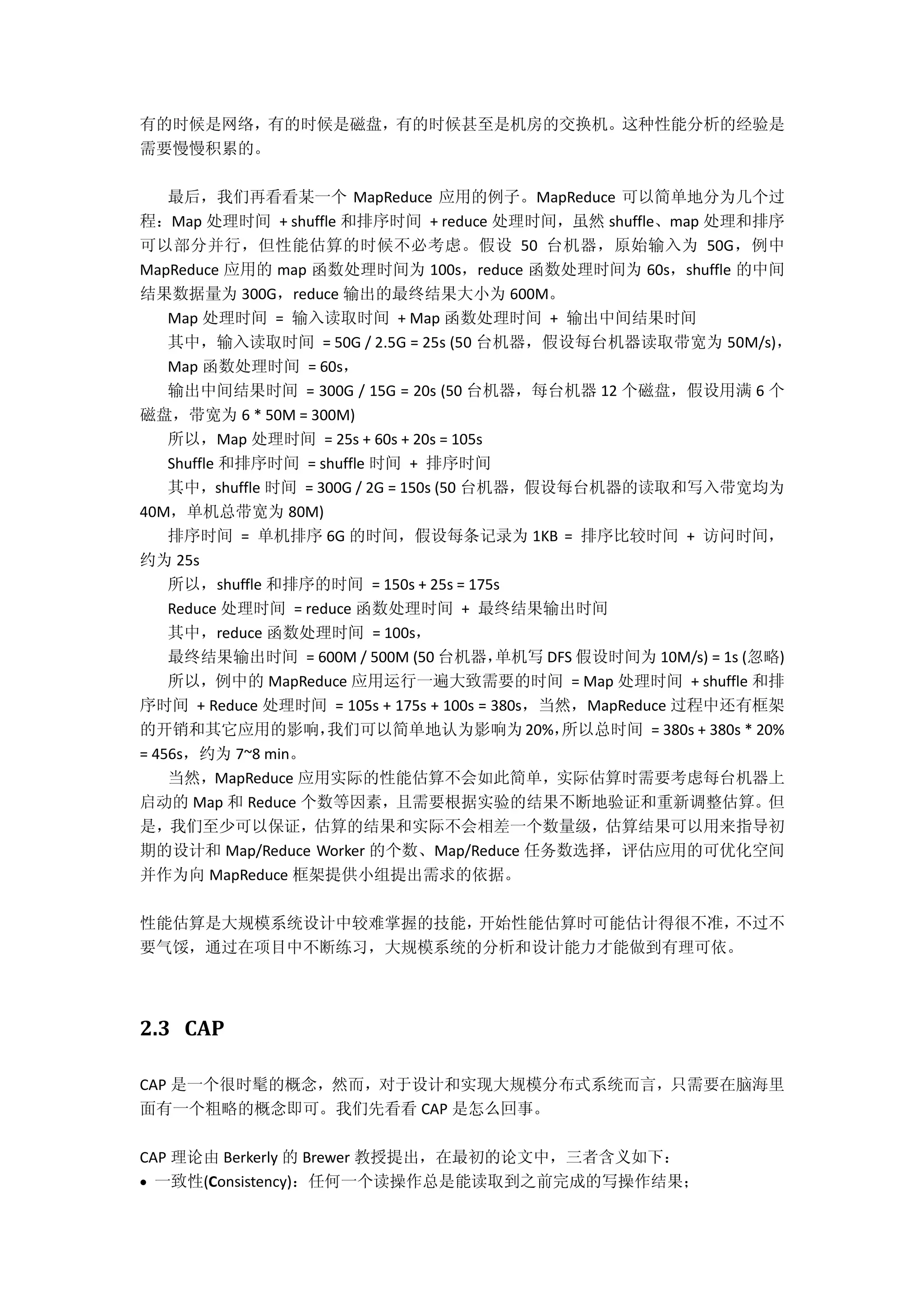 有的时候是网络，有的时候是磁盘，有的时候甚至是机房的交换机。这种性能分析的经验是
需要慢慢积累的。
最后，我们再看看某一个 MapReduce 应用的例子。MapReduce 可以简单地分为几个过
程：Map 处理时间 + shuffle 和排序时间 + reduce 处理时间，虽然 shuffle、map 处理和排序
可以部分并行，但性能估算的时候不必考虑。假设 50 台机器，原始输入为 50G，例中
MapReduce 应用的 map 函数处理时间为 100s，reduce 函数处理时间为 60s，shuffle 的中间
结果数据量为 300G，reduce 输出的最终结果大小为 600M。
Map 处理时间 = 输入读取时间 + Map 函数处理时间 + 输出中间结果时间
其中，输入读取时间 = 50G / 2.5G = 25s (50 台机器，假设每台机器读取带宽为 50M/s)，
Map 函数处理时间 = 60s，
输出中间结果时间 = 300G / 15G = 20s (50 台机器，每台机器 12 个磁盘，假设用满 6 个
磁盘，带宽为 6 * 50M = 300M)
所以，Map 处理时间 = 25s + 60s + 20s = 105s
Shuffle 和排序时间 = shuffle 时间 + 排序时间
其中，shuffle 时间 = 300G / 2G = 150s (50 台机器，假设每台机器的读取和写入带宽均为
40M，单机总带宽为 80M)
排序时间 = 单机排序 6G 的时间，假设每条记录为 1KB = 排序比较时间 + 访问时间，
约为 25s
所以，shuffle 和排序的时间 = 150s + 25s = 175s
Reduce 处理时间 = reduce 函数处理时间 + 最终结果输出时间
其中，reduce 函数处理时间 = 100s，
最终结果输出时间 = 600M / 500M (50 台机器，单机写 DFS 假设时间为 10M/s) = 1s (忽略)
所以，例中的 MapReduce 应用运行一遍大致需要的时间 = Map 处理时间 + shuffle 和排
序时间 + Reduce 处理时间 = 105s + 175s + 100s = 380s，当然，MapReduce 过程中还有框架
的开销和其它应用的影响，我们可以简单地认为影响为20%，所以总时间 = 380s + 380s * 20%
= 456s，约为 7~8 min。
当然，MapReduce 应用实际的性能估算不会如此简单，实际估算时需要考虑每台机器上
启动的 Map 和 Reduce 个数等因素，且需要根据实验的结果不断地验证和重新调整估算。但
是，我们至少可以保证，估算的结果和实际不会相差一个数量级，估算结果可以用来指导初
期的设计和 Map/Reduce Worker 的个数、Map/Reduce 任务数选择，评估应用的可优化空间
并作为向 MapReduce 框架提供小组提出需求的依据。
性能估算是大规模系统设计中较难掌握的技能，开始性能估算时可能估计得很不准，不过不
要气馁，通过在项目中不断练习，大规模系统的分析和设计能力才能做到有理可依。
2.3 CAP
CAP 是一个很时髦的概念，然而，对于设计和实现大规模分布式系统而言，只需要在脑海里
面有一个粗略的概念即可。我们先看看 CAP 是怎么回事。
CAP 理论由 Berkerly 的 Brewer 教授提出，在最初的论文中，三者含义如下：
 一致性(Consistency)：任何一个读操作总是能读取到之前完成的写操作结果；
 