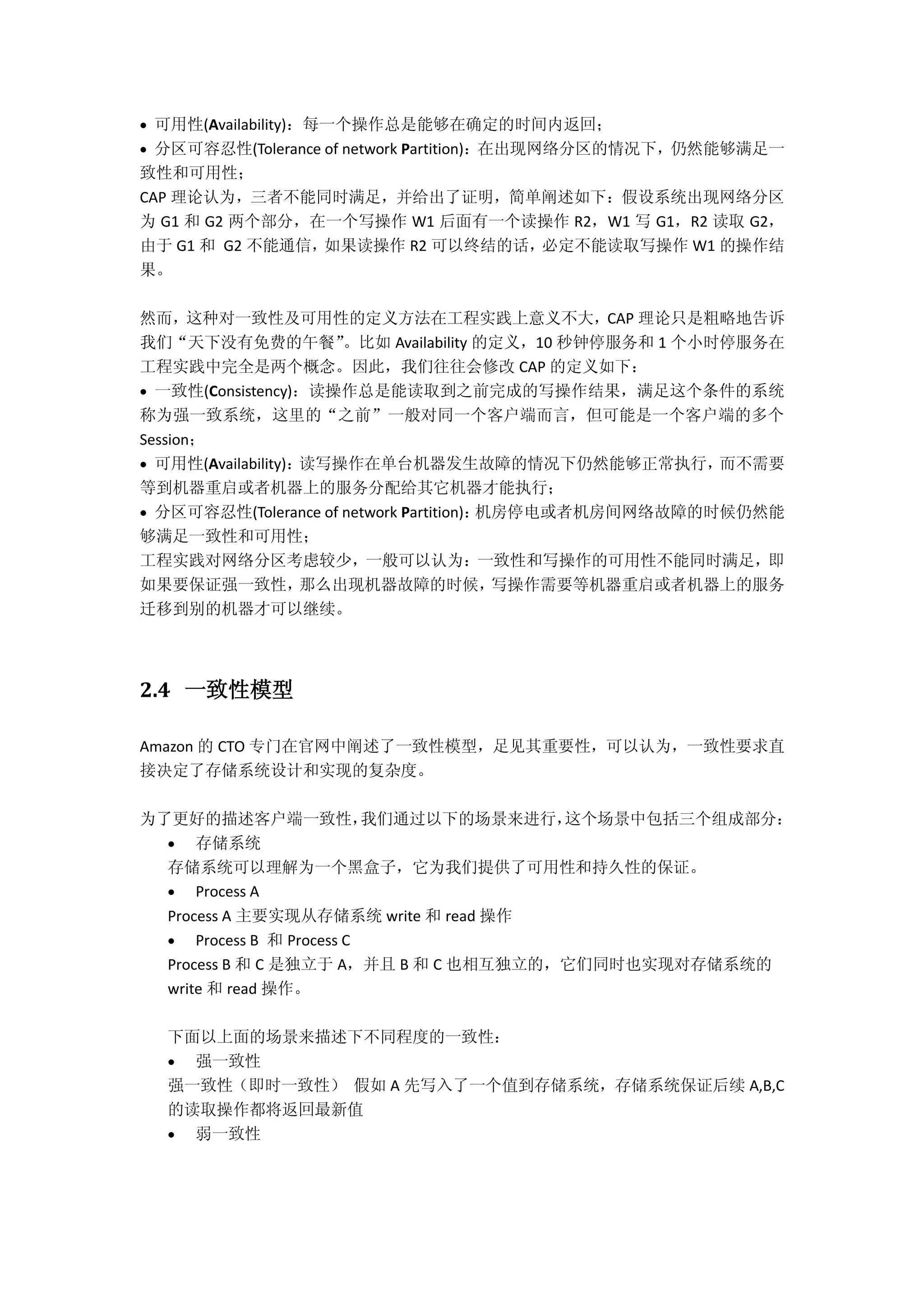  可用性(Availability)：每一个操作总是能够在确定的时间内返回；
 分区可容忍性(Tolerance of network Partition)：在出现网络分区的情况下，仍然能够满足一
致性和可用性；
CAP 理论认为，三者不能同时满足，并给出了证明，简单阐述如下：假设系统出现网络分区
为 G1 和 G2 两个部分，在一个写操作 W1 后面有一个读操作 R2，W1 写 G1，R2 读取 G2，
由于 G1 和 G2 不能通信，如果读操作 R2 可以终结的话，必定不能读取写操作 W1 的操作结
果。
然而，这种对一致性及可用性的定义方法在工程实践上意义不大，CAP 理论只是粗略地告诉
我们“天下没有免费的午餐”。比如 Availability 的定义，10 秒钟停服务和 1 个小时停服务在
工程实践中完全是两个概念。因此，我们往往会修改 CAP 的定义如下：
 一致性(Consistency)：读操作总是能读取到之前完成的写操作结果，满足这个条件的系统
称为强一致系统，这里的“之前”一般对同一个客户端而言，但可能是一个客户端的多个
Session；
 可用性(Availability)：读写操作在单台机器发生故障的情况下仍然能够正常执行，而不需要
等到机器重启或者机器上的服务分配给其它机器才能执行；
 分区可容忍性(Tolerance of network Partition)：机房停电或者机房间网络故障的时候仍然能
够满足一致性和可用性；
工程实践对网络分区考虑较少，一般可以认为：一致性和写操作的可用性不能同时满足，即
如果要保证强一致性，那么出现机器故障的时候，写操作需要等机器重启或者机器上的服务
迁移到别的机器才可以继续。
2.4 一致性模型
Amazon 的 CTO 专门在官网中阐述了一致性模型，足见其重要性，可以认为，一致性要求直
接决定了存储系统设计和实现的复杂度。
为了更好的描述客户端一致性，我们通过以下的场景来进行，这个场景中包括三个组成部分：
 存储系统
存储系统可以理解为一个黑盒子，它为我们提供了可用性和持久性的保证。
 Process A
Process A 主要实现从存储系统 write 和 read 操作
 Process B 和 Process C
Process B 和 C 是独立于 A，并且 B 和 C 也相互独立的，它们同时也实现对存储系统的
write 和 read 操作。
下面以上面的场景来描述下不同程度的一致性：
 强一致性
强一致性（即时一致性） 假如 A 先写入了一个值到存储系统，存储系统保证后续 A,B,C
的读取操作都将返回最新值
 弱一致性
 