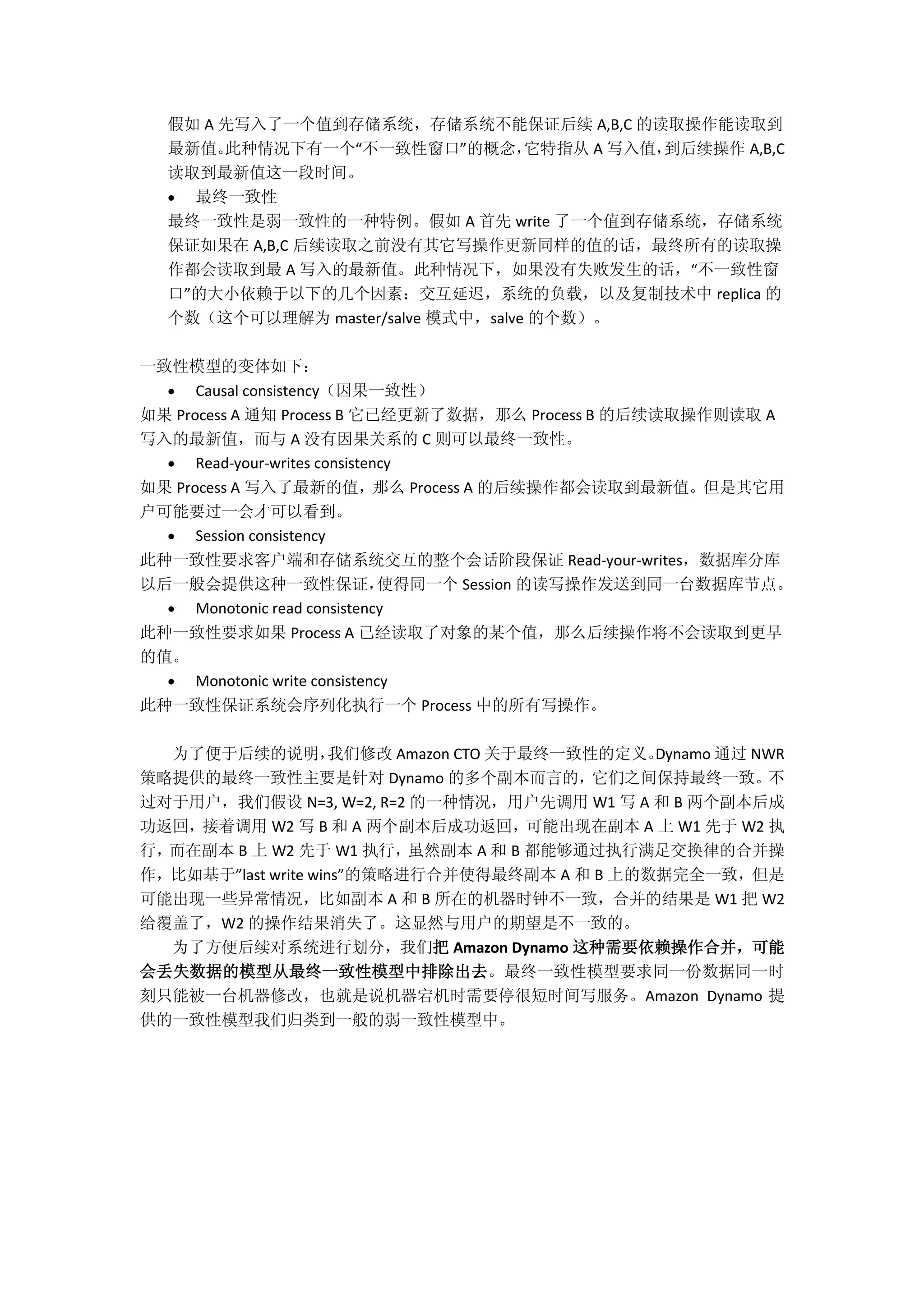 假如 A 先写入了一个值到存储系统，存储系统不能保证后续 A,B,C 的读取操作能读取到
最新值。此种情况下有一个“不一致性窗口”的概念，它特指从 A 写入值，到后续操作 A,B,C
读取到最新值这一段时间。
 最终一致性
最终一致性是弱一致性的一种特例。假如 A 首先 write 了一个值到存储系统，存储系统
保证如果在 A,B,C 后续读取之前没有其它写操作更新同样的值的话，最终所有的读取操
作都会读取到最 A 写入的最新值。此种情况下，如果没有失败发生的话，“不一致性窗
口”的大小依赖于以下的几个因素：交互延迟，系统的负载，以及复制技术中 replica 的
个数（这个可以理解为 master/salve 模式中，salve 的个数）。
一致性模型的变体如下：
 Causal consistency（因果一致性）
如果 Process A 通知 Process B 它已经更新了数据，那么 Process B 的后续读取操作则读取 A
写入的最新值，而与 A 没有因果关系的 C 则可以最终一致性。
 Read-your-writes consistency
如果 Process A 写入了最新的值，那么 Process A 的后续操作都会读取到最新值。但是其它用
户可能要过一会才可以看到。
 Session consistency
此种一致性要求客户端和存储系统交互的整个会话阶段保证 Read-your-writes，数据库分库
以后一般会提供这种一致性保证，使得同一个 Session 的读写操作发送到同一台数据库节点。
 Monotonic read consistency
此种一致性要求如果 Process A 已经读取了对象的某个值，那么后续操作将不会读取到更早
的值。
 Monotonic write consistency
此种一致性保证系统会序列化执行一个 Process 中的所有写操作。
为了便于后续的说明，我们修改 Amazon CTO 关于最终一致性的定义。Dynamo 通过 NWR
策略提供的最终一致性主要是针对 Dynamo 的多个副本而言的，它们之间保持最终一致。不
过对于用户，我们假设 N=3, W=2, R=2 的一种情况，用户先调用 W1 写 A 和 B 两个副本后成
功返回，接着调用 W2 写 B 和 A 两个副本后成功返回，可能出现在副本 A 上 W1 先于 W2 执
行，而在副本 B 上 W2 先于 W1 执行，虽然副本 A 和 B 都能够通过执行满足交换律的合并操
作，比如基于”last write wins”的策略进行合并使得最终副本 A 和 B 上的数据完全一致，但是
可能出现一些异常情况，比如副本 A 和 B 所在的机器时钟不一致，合并的结果是 W1 把 W2
给覆盖了，W2 的操作结果消失了。这显然与用户的期望是不一致的。
为了方便后续对系统进行划分，我们把 Amazon Dynamo 这种需要依赖操作合并，可能
会丢失数据的模型从最终一致性模型中排除出去。最终一致性模型要求同一份数据同一时
刻只能被一台机器修改，也就是说机器宕机时需要停很短时间写服务。Amazon Dynamo 提
供的一致性模型我们归类到一般的弱一致性模型中。
 