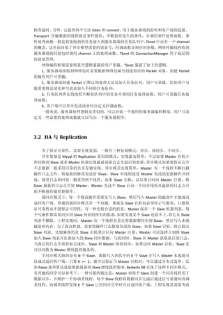 检查超时，另外，它提供两个方法 listen 和 connect，用于服务器端的监听和客户端的连接。
Transport 传输数据的线程就是事件循环，不断监听发生的事件，并调用事件处理函数。事
件处理函数一般是将接收到的任务放入到服务器端的任务队列中。Tbnet 中还有一个 channel
的概念，这里面封装了异步模型需要的请求号，回调函数及相应的参数，网络传输线程收到
服务器端的回复包时调用 channel 上的处理函数。Tbnet 的 ConnectionManager 用于底层的
连接池管理。
网络编程框架需要将某些逻辑暴露给用户重载。Tbnet 暴露了如下的逻辑：
1, 服务器端接收到网络包时需要根据网络包编号创建相应的 Packet 对象，创建 Packet
的操作用户可重载；
2, 服务器端创建 Packet 后默认的处理方法是加入任务队列，用户可重载，比如用户可
能需要将读请求和写请求加入不同的任务队列；
3, 任务队列所在的线程不断取队列中的任务并调用任务处理函数，用户可重载任务处
理函数；
4, 客户端可以异步发送请求时自定义回调函数；
一般来说，服务器处理逻辑是类似的，可以封装一个通用的服务器编程框架，用户只需
定义一些必要的处理函数就可以写出一个服务器程序。
3.2 HA 与 Replication
为了保证可靠性，需要实现复制，一般有三种复制模式：异步，强同步，半同步。
异步复制是 Mysql 的 Replication 采用的模式，实现最为简单，不过如果 Master 宕机立
即切换到 Slave 或者 Master 机器出现磁盘故障会丢失最后的更新，异步模式如果要保证完全
不丢数据一般采用可靠的共享存储实现。异步模式实现简单，Master 有一个线程不断扫描
操作日志文件，将最新的修改发送给 Slave，Slave 有线程接受 Master 发送的更新操作并回
放，接受日志和回放一般采用两个线程。如果 Slave 宕机，以后重启时向 Master 注册，将
Slave 最新的日志点告知 Master，Master 为这个 Slave 启动一个同步线程从最新的日志点开
始不断地传输更新操作。
强同步模式下，每一个修改操作需要先写入 Slave，然后写入 Master 的磁盘中才能成功
返回客户端。普通的强同步模式有一个问题，那就是 Slave 宕机也必须停止写服务，只能保
证可靠性而不能保证可用性。有一种比较合适的折衷，Master 保存一个 Slave 机器列表，每
个写操作都需要同步到 Slave 列表的所有的机器，如果发现某个 Slave 连接不上，将它从 Slave
列表中删除。工程实现时，Master 有一个线程负责先将数据都同步到 Slave，然后写入本地
磁盘和内存，为了提高性能，需要将操作日志批量发送给 Slave，如果 Slave 宕机，将它提出
Slave 列表。比较麻烦的是 Slave 宕机重启后向 Master 注册，Master 可以选择立刻将 Slave
加入 Slave 列表并往新加入的 Slave 同步数据，与此同时，Slave 从 Master 获取落后的日志，
当落后的日志全部获取完成时，Slave 和 Master 保持同步，如果这时 Master 宕机，Slave 是
可以切换为 Master 继续提供服务的。
半同步模式指的是有 N 个 Slave，数据写入到其中的 K 个 Slave 并写入 Master 本地就可
以成功返回客户端，只要 K >= 1，就可以保证当 Master 宕机时，可以通过分布式选举，比
如 Paxos 选举算法选取数据最新的 Slave 继续提供服务。Berkerly DB 实现了这种半同步模式，
有兴趣的同学可以参考下。一种可能的做法是：Master 对每个 Slave 创建一个同步线程用于
数据同步，并维护一个协调者线程，每个 Slave 线程将数据同步完成后通过信号量通知协调
者线程，协调者线程发现 K 个 Slave 已经同步完毕时可以返回客户端。工程实现是需要考虑
 