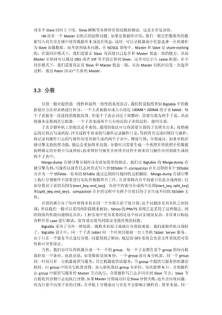 对多个 Slave 同时上下线，Slave 瞬断等各种异常情况模拟测试，这是非常复杂的。
HA 还有一个 Master 宕机后的切换问题。如果是数据库应用，我们一般会把数据库的数
据写入到共享存储中使得数据库本身没有状态，这时，可以从机器池中任意选择一台机器作
为 Slave 加载数据。而考虑到成本问题，在 NOSQL 系统中，Master 和 Slave 是 share-nothing
的。在强同步模式下，我们需要让 Slave 有识别自己是否和 Master 状态一致的能力，从而
Master 宕机时可以通过 DNS 或者 VIP 等手段迁移到 Slave，这里可以引入 Lease 机制；在半
同步模式下，我们需要保证有 Slave 和 Master 状态一致，从而 Master 宕机时出发一次选举
过程，通过 Paxos 协议产生新的 Master。
3.3 分裂
分裂一般对提供强一致性和最终一致性的系统而言。我们假设按照类似 Bigtable 中的数
据划分方法对表格进行拆分，一个大表被拆分成大小接近 100MB ~ 200MB 的子表 tablet，每
个子表服务一段连续的数据范围。但某个子表访问过于频繁时，需要分裂为两个子表，从而
将服务迁移到其它机器。一个子表变成两个大小相近的子表的过程，就叫分裂。
子表分裂单机上的做法是不难的。通用的做法可以将需要分裂的子表拷贝出来，按照确
定的分裂点写成两份，拷贝过程中新来的写操作记录操作日志，等到拷贝完成时锁住写操作，
将记录到操作日志的写操作应用到新生成的两个子表中，释放写锁，分裂成功。如果单机存
储引擎支持快照功能，做法会更加简单高效。分裂时只需要生成一个快照并将快照中的数据
按照确定的分裂点写成两份，接着锁住写操作并将拷贝过程中新来的写操作应用到新生成的
两个子表中。
Merge-dump 存储引擎分裂时还有更加简单的做法。我们以 Bigtable 的 Merge-dump 存
储引擎为例，写操作以操作日志的形式写入到 SSTable中，compaction 合并过程将多个 SSTable
合并为一个 SSTable，原来的 SSTable 通过定期的垃圾回收过程删除。Merge-dump 存储引擎
上执行分裂操作不需要进行实际的数据拷贝工作，只需要将内存中的索引信息分成两份，比
如分裂前子表的范围为(start_key, end_key]，内存中的索引分成两个范围(start_key, split_key]
和(split_key, end_key]，compaction 合并的过程中为两个分裂后的子表生成不同的 SSTable 文
件。
分裂的难点在于如何使得多机在同一个分裂点原子地分裂。这个问题涉及到多机之间协
调，所以我们一般可以采用两阶段锁来解决，Yahoo 的 PNUTS 系统正是采用了这种做法。两
阶段锁的性能问题倒是其次，工程实现中更为重要的是这个协议实现很复杂，非常难以构造
各种异常 case 进行测试，很容易出现代码错误导致死锁的问题。
Bigtable 采用了另外一种思路。既然多机原子地执行分裂很难做，我们就做单机分裂好
了。Bigtable 设计中，同一个子表 tablet 同一个时刻只能被一台工作机 Tablet Server 服务。
由于只在一个服务节点进行分裂，问题得到了解决，底层的 GFS 系统会负责文件系统的可靠
性和可用性保证。
当然，我们也可以将机器分成一个一个的 group，每一个子表都在某个 group 的每台机
器存放一个备份，也就是说，如果数据复制 N 份，一个 group 就有 N 台机器。同一个 group
同一时刻只有一台机器提供写服务，其它机器提供读服务，当 group 中提供写服务的机器宕
机时，由 group 中的其它机器顶替。加入新机器以 group 为单位，每次新增 N 台。分裂操作
由 group 中提供写服务的 Master 节点执行，分裂操作写日志并同步到 Slave 节点，Slave 节
点接收到分裂日志也执行分裂。如果Master 分裂成功但是Slave分裂失败，也不会出现问题。
因为只要不出现子表的迁移，在单机上分裂成功与否是不会影响正确性的。简单来说，同一
 