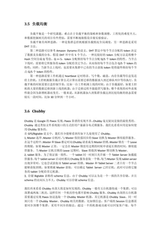 3.5 负载均衡
负载平衡是一个研究课题，难点在于负载平衡的策略和参数调整，工程化的难度不大，
和数据挖掘相关的项目有些类似，需要不断地做假设并做实验验证。
负载平衡有两种思路，一种是集群总控机根据负载情况全局调度，另一种思路是采用
DHT 方法。
第二种思路可以参考 Amazon Dynamo 的论文，DHT 算法中每个节点分配的 token 决定
了数据及负载的分布。假设 DHT 环中有 S 个节点，一种比较好的 token 分配方法是将整个
Hash 空间分成 Q 等份，Q >> S，token 分配维持每个节点分配 Q/S 个 token 的特性。当节点
下线时，需要将它所服务的 token 分配给其它节点，从而保持每个节点包含 Q/S 个 token 的
特性；同样，当新节点上线时，也需要从集群中已有的节点获取 token 使得最终维持每个节
点 Q/S 个 token 的特性。
第一种思路需要工作机通过 heartbeat 定时将读、写个数，磁盘，内存负载等信息发送
给主控机，主控机根据负载计算公式计算出需要迁移的数据放入到迁移队列中等待执行。负
载平衡的时候需要注意控制节奏，比如一台工作机刚上线的时候，由于负载最轻，如果主控
机将大量的数据迁移到新上线的机器，由于迁移过程不能提供写服务，整个系统的对外表现
性能会因为新增机器而变差。一般来说，从新机器加入到集群负载达到比较均衡的状态需要
较长一段时间，比如 30 分钟到一个小时。
3.6 Chubby
Chubby 是 Google 的 Paxos 实现，Paxos 靠谱的实现不多，Chubby 毫无疑问是做的最优秀的。
Chubby 通过类似文件系统接口的方式给用户暴露分布式锁服务。我们先看看应用是如何使
用 Chubby 服务的。
在 GFS/Bigtable 论文中，我们至少能够看到有如下几处使用了 Chubby。
1, Master 选举。Master 宕机时，与 Master 保持强同步的 Slave 切换为 Master 继续提供服务。
在这个过程中，Master 和 Slave都定时向Chubby 请求成为 Master 的锁，Master 锁有一个 Lease
的期限，如果 Master 正常，一定会在 Master 锁没有过期的时候申请延长锁的时间，继续提
供服务。当 Master 宕机且锁的 Lease 过期时，Slave 将抢到 Master 锁切换为 Master。
2, tablet 服务。为了保证强一致性，一个 tablet 同一时刻只允许被一个 Tablet Server 加载提
供服务。每个 tablet server 启动时都向 Chubby 服务获取一个锁，每当 Master 发现 tablet server
出现异常时，它也尝试获取该 Tablet server 的锁。Master 和 Tablet Server 二者只有一个节点
能够获取到锁，如果锁被 Master 获取，可以确定 Tablet Server 已经宕机，此时可以将它服
务的 tablet 分配给其它机器。
3, 存储 Bigtable 表格的 schema 信息。由于 Chubby 可以认为是一个一致的共享存储，并且
schema 的访问压力不大，Chubby 可以存储 schema 信息。
我们再来看看 Chubby 内部大致是如何实现的。Chubby 一般有五台机器组成一个集群，可以
部署成两地三机房，这样任何一个机房停电都不影响 Chubby 服务。Chubby 内部的五台机器
需要通过实现 Paxos 协议选取一个 Chubby Master 机器，其它机器是 Chubby Slave，同一时
刻只有一个 Chubby Master。Chubby 相关的数据，比如锁信息，客户端的 Session 信息都需
要同步到整个集群，采用半同步的做法，超过一半的机器成功就可以回复客户端。每个
 