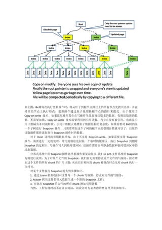 如上图，B+树每次执行更新操作时，将从叶子到根节点路径上的所有节点先拷贝出来，并在
拷贝的节点上执行修改，更新操作通过原子地切换根节点的指针来提交。由于使用了
Copy-on-write 技术，如果读取操作发生在写操作生效前将读取老的数据，否则读取新的数
据，不需要加锁。Copy-on-write 技术需要利用到引用计数，当节点没有被引用，也就是引
用计数减为 0 时被释放，引用计数极大地增加了数据结构的复杂度。如果需要对 B+树的某
一个子树进行 Snapshot 操作，只需要增加这个子树的根节点的引用计数就可以了，后续的
读取操作都将读取执行 Snapshot 操作时的数据。
对于 Hash 这样的常用数据结构，由于不支持 Copy-on-write，如果需要支持 Snapshot
操作，需要进行一定的处理。常用的做法是封装一个临时的缓冲区，执行 Snapshot 到删除
Snapshot 的过程中，写操作写入到临时缓冲区，读操作需要合并静态数据和临时缓冲区中的
动态数据。
分布式系统中的 Snapshot 操作比单机操作要复杂很多，我们以 GFS 文件系统的 Snapshot
为例进行说明。为了对某个文件做 Snapshot，我们首先需要停止这个文件的写服务，接着增
加这个文件的所有 chunk 的引用计数，从而以后相应的 chunk 被修改时会先对 chunk 执行一
次拷贝。
对某个文件执行 Snapshot 的大致步骤如下：
1, 通过 Lease 机制收回对文件每一个 chunk 写权限，停止对文件的写服务；
2, Master 拷贝文件名等元数据生成一个新的 Snapshot 文件；
3, 对执行 Snapshot 的文件的所有 chunk 增加引用计数；
当然，工程实现时远不止这么简洁，请设计时务必考虑清楚各种异常和细节。
 